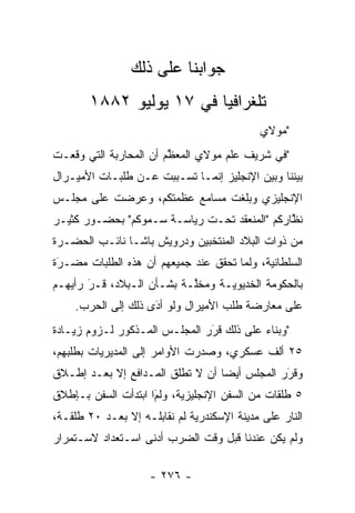 ‫ﺠﻭﺍﺒﻨﺎ ﻋﻠﻰ ﺫﻟﻙ‬
       ‫ﺘﻠﻐﺭﺍﻓﻴﺎ ﻓﻲ ٧١ ﻴﻭﻟﻴﻭ ٢٨٨١‬
                         ‫‪‬‬
                                            ‫"ﻤﻭﻻﻱ‬
‫"ﻓﻲ ﺸﺭﻴﻑ ﻋﻠﻡ ﻤﻭﻻﻱ ﺍﻟﻤﻌﻅﻡ ﺃﻥ ﺍﻟﻤﺤﺎﺭﺒﺔ ﺍﻟﺘﻲ ﻭﻗﻌـﺕ‬
                        ‫ﱠ‬
‫ﺒﻴﻨﻨﺎ ﻭﺒﻴﻥ ﺍﻹﻨﺠﻠﻴﺯ ﺇﻨﻤـﺎ ﺘﺴـﺒﺒﺕ ﻋـﻥ ﻁﻠﺒـﺎﺕ ﺍﻷﻤﻴـﺭﺍل‬
                      ‫‪‬‬
‫ﺍﻹﻨﺠﻠﻴﺯﻱ ﻭﺒﻠﻐﺕ ﻤﺴﺎﻤﻊ ﻋﻅﻤﺘﻜﻡ، ﻭﻋﺭﻀﺕ ﻋﻠﻰ ﻤﺠﻠـﺱ‬
‫ﻨﻅﺎﺭﻜﻡ "ﺍﻟﻤﻨﻌﻘﺩ ﺘﺤـﺕ ﺭﻴﺎﺴـﺔ ﺴـﻤﻭﻜﻡ" ﺒﺤﻀـﻭﺭ ﻜﺜﻴـﺭ‬
                                              ‫ﱠ‬
‫ﻤﻥ ﺫﻭﺍﺕ ﺍﻟﺒﻼﺩ ﺍﻟﻤﻨﺘﺨﺒﻴﻥ ﻭﺩﺭﻭﻴﺵ ﺒﺎﺸـﺎ ﻨﺎﺌـﺏ ﺍﻟﺤﻀـﺭﺓ‬
‫ﺍﻟﺴﻠﻁﺎﻨﻴﺔ، ﻭﻟﻤﺎ ﺘﺤﻘﻕ ﻋﻨﺩ ﺠﻤﻴﻌﻬﻡ ﺃﻥ ﻫﺫﻩ ﺍﻟﻁﻠﺒﺎﺕ ﻤﻀـﺭﺓ‬
 ‫‪‬‬
 ‫َ‬                                    ‫‪‬‬
‫ﺒﺎﻟﺤﻜﻭﻤﺔ ﺍﻟﺨﺩﻴﻭﻴـﺔ ﻭﻤﺨﱠـﺔ ﺒﺸـﺄﻥ ﺍﻟـﺒﻼﺩ، ﻗـﺭ ﺭﺃﻴﻬـﻡ‬
       ‫َ‬
       ‫‪‬‬                   ‫ﻠ‬
    ‫ﻋﻠﻰ ﻤﻌﺎﺭﻀﺔ ﻁﻠﺏ ﺍﻷﻤﻴﺭﺍل ﻭﻟﻭ ﺃﺩﻯ ﺫﻟﻙ ﺇﻟﻰ ﺍﻟﺤﺭﺏ.‬
                    ‫‪َ‬‬
‫"ﻭﺒﻨﺎﺀ ﻋﻠﻰ ﺫﻟﻙ ﻗﺭﺭ ﺍﻟﻤﺠﻠـﺱ ﺍﻟﻤـﺫﻜﻭﺭ ﻟـﺯﻭﻡ ﺯﻴـﺎﺩﺓ‬
                               ‫‪‬‬
                               ‫َ‬          ‫‪‬‬
‫٥٢ ﺃﻟﻑ ﻋﺴﻜﺭﻱ، ﻭﺼﺩﺭﺕ ﺍﻷﻭﺍﻤﺭ ﺇﻟﻰ ﺍﻟﻤﺩﻴﺭﻴﺎﺕ ﺒﻁﻠﺒﻬﻡ،‬
‫ﻭﻗﺭﺭ ﺍﻟﻤﺠﻠﺱ ﺃﻴﻀﺎ ﺃﻥ ﻻ ﺘﻁﻠﻕ ﺍﻟﻤـﺩﺍﻓﻊ ﺇﻻ ﺒﻌـﺩ ﺇﻁـﻼﻕ‬
                                  ‫‪‬‬           ‫َ‬
                                              ‫‪‬‬
‫٥ ﻁﻠﻘﺎﺕ ﻤﻥ ﺍﻟﺴﻔﻥ ﺍﻹﻨﺠﻠﻴﺯﻴﺔ، ﻭﻟﻡﺍ ﺍﺒﺘﺩﺃﺕ ﺍﻟﺴﻔﻥ ﺒـﺈﻁﻼﻕ‬
                     ‫َ‬
                     ‫‪‬‬
‫ﺍﻟﻨﺎﺭ ﻋﻠﻰ ﻤﺩﻴﻨﺔ ﺍﻹﺴﻜﻨﺩﺭﻴﺔ ﻟﻡ ﻨﻘﺎﺒﻠـﻪ ﺇﻻ ﺒﻌـﺩ ٠٢ ﻁﻠﻘـﺔ،‬
‫ﻭﻟﻡ ﻴﻜﻥ ﻋﻨﺩﻨﺎ ﻗﺒل ﻭﻗﺕ ﺍﻟﻀﺭﺏ ﺃﺩﻨﻰ ﺍﺴـﺘﻌﺩﺍﺩ ﻻﺴـﺘﻤﺭﺍﺭ‬

                    ‫- ٦٧٢ -‬
 