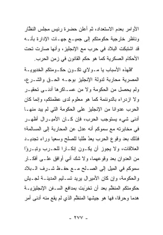 ‫ﺍﻷﻭﺍﻤﺭ ﺒﻌﺩﻡ ﺍﻻﺴﺘﻌﺩﺍﺩ، ﺜﻡ ﺃﻋﻠﻥ ﺤﻀﺭﺓ ﺭﺌﻴﺱ ﻤﺠﻠﺱ ﺍﻟﻨﻅﺎﺭ‬
  ‫ﱠ‬
‫ﻭﻨﺎﻅﺭ ﺨﺎﺭﺠﻴﺔ ﺤﻜﻭﻤﺘﻜﻡ ﺇﻟﻰ ﺠﻤﻴـﻊ ﺠﻬـﺎﺕ ﺍﻹﺩﺍﺭﺓ ﺒﺄﻨـﻪ‬
‫ﻗﺩ ﺍﺸﺘﺒﻜﺕ ﺍﻟﺒﻼﺩ ﻓﻲ ﺤﺭﺏ ﻤﻊ ﺍﻹﻨﺠﻠﻴﺯ، ﻭﺃﻨﻬﺎ ﺼﺎﺭﺕ ﺘﺤﺕ‬
    ‫ﺍﻷﺤﻜﺎﻡ ﺍﻟﻌﺴﻜﺭﻴﺔ ﻜﻤﺎ ﻫﻭ ﺤﻜﻡ ﺍﻟﻘﺎﻨﻭﻥ ﻓﻲ ﺯﻤﻥ ﺍﻟﺤﺭﺏ.‬
‫"ﻓﻠﻬﺫﻩ ﺍﻷﺴﺒﺎﺏ ﻴﺎ ﻤـﻭﻻﻱ ﺘﻜـﻭﻥ ﺤﻜـﻭﻤﺘﻜﻡ ﺍﻟﺨﺩﻴﻭﻴـﺔ‬
‫ﺍﻟﻤﺼﺭﻴﺔ ﻤﺤﺎﺭﺒﺔ ﻟﺩﻭﻟﺔ ﺍﻹﻨﺠﻠﻴﺯ ﺒﻭﺠـﻪ ﺍﻟﺤـﻕ ﻭﺍﻟﺸـﺭﻉ،‬
‫ﻭﻟﻡ ﻴﺤﺼل ﻤﻥ ﺍﻟﺤﻜﻭﻤﺔ ﻭﻻ ﻤﻥ ﻋﺴـﺎﻜﺭﻫﺎ ﺃﺩﻨـﻰ ﺘﺤﻘﻴـﺭ‬
‫ﻭﻻ ﺍﺯﺩﺭﺍﺀ ﺒﺎﻟﺩﻭﻨﻨﻤﺔ ﻜﻤﺎ ﻫﻭ ﻤﻌﻠﻭﻡ ﻟﺩﻯ ﻋﻅﻤﺘﻜﻡ، ﻭﺇﻨﻤﺎ ﻜﺎﻥ‬
‫ﺍﻟﺤﺭﺏ ﻋﺩﻭﺍﻨﺎ ﻤﻥ ﺍﻹﻨﺠﻠﻴﺯ ﻋﻠﻰ ﺍﻟﺤﻜﻭﻤﺔ ﺍﻟﺘﻲ ﻟﻡ ﻴﺒﺩ ﻤﻨﻬـﺎ‬
      ‫‪‬‬                                   ‫ﹰ‬
‫ﺃﺩﻨﻰ ﺸﻲﺀ ﻴﺴﺘﻭﺠﺏ ﺍﻟﺤﺭﺏ، ﻓﺈﻥ ﻜـﺎﻥ ﺍﻷﻤﻴـﺭﺍل ﺃﻅﻬـﺭ‬
‫ﻓﻲ ﻤﺨﺎﺒﺭﺘﻪ ﻤﻊ ﺴﻤﻭﻜﻡ ﺃﻨﻪ ﻋﺩل ﻋﻥ ﺍﻟﻤﺤﺎﺭﺒﺔ ﺇﻟﻰ ﺍﻟﻤﺴﺎﻟﻤﺔ؛‬
‫ﻓﺫﻟﻙ ﺒﻌﺩ ﻭﻗﻭﻉ ﺍﻟﺤﺭﺏ ﻴﻌﺩ ﻁﻠﺒﺎ ﻟﻠﺼﻠﺢ ﻭﺴﻌﻴﺎ ﻭﺭﺍﺀ ﺘﺠﺩﻴـﺩ‬
             ‫‪‬‬           ‫‪ ‬‬ ‫ُ‬
‫ﺍﻟﻌﻼﻗﺎﺕ، ﻭﻻ ﻴﺠﻭﺯ ﺃﻥ ﻴﻜـﻭﻥ ﺇﻨﻜـﺎﺭﺍ ﻟﻠﺤـﺭﺏ ﻭﺘﺒـﺭﺅﺍ‬
 ‫ً‬              ‫‪‬‬
‫ﻤﻥ ﺍﻟﻌﺩﻭﺍﻥ ﺒﻌﺩ ﻭﻗﻭﻋﻬﻤﺎ، ﻭﻻ ﺸﻙ ﺃﻨﻲ ﺃﻭﺍﻓﻕ ﻋﻠـﻰ ﺃﻓﻜـﺎﺭ‬
‫ﺴﻤﻭﻜﻡ ﻓﻲ ﺍﻟﻤﻴل ﺇﻟﻰ ﺍﻟﺼـﻠﺢ ﻤـﻊ ﺤﻔـﻅ ﺸـﺭﻑ ﺍﻟـﺒﻼﺩ‬
‫ﻭﺍﻟﺤﻜﻭﻤﺔ، ﻭﺇﻥ ﻜﺎﻥ ﺍﻷﻤﻴﺭﺍل ﻴﺭﻴﺩ ﺘﺴـﻠﻴﻡ ﺍﻟﻤﺩﻴﻨـﺔ ﻟﺠـﻴﺵ‬
‫ﺤﻜﻭﻤﺘﻜﻡ ﺍﻟﻤﻨﻅﻡ ﺒﻌﺩ ﺃﻥ ﺘﺨﺭﺒﺕ ﺒﻤﺩﺍﻓﻊ ﺍﻟﺴـﻔﻥ ﺍﻹﻨﺠﻠﻴﺯﻴـﺔ‬
                           ‫َ‬
                           ‫‪‬‬           ‫ﱠ‬
‫ﻫﺩﻤﺎ ﻭﺤﺭﻗﺎ، ﻓﻬﺎ ﻫﻭ ﺠﻴﺸﻬﺎ ﺍﻟﻤﻨﻅﻡ ﺍﻟﺫﻱ ﻟﻡ ﻴﻘﻊ ﻤﻨﻪ ﺃﺩﻨﻰ ﺃﻤﺭ‬
                          ‫ﱠ‬                    ‫ﹰ‬     ‫‪‬‬


                     ‫- ٧٧٢ -‬
 