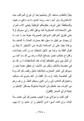‫ﻴﺨل ﺒﺎﻟﻨﻅﺎﻡ، ﻤﺴﺘﻌﺩ ﻷﻥ ﻴﺘﺴﻠﻤﻬﺎ ﺒﻌﺩ ﺃﻥ ﺘﺒﺭﺡ ﺍﻟﻤﺭﺍﻜﺏ ﻤﻴﺎﻩ‬
                                                   ‫ﱡ‬
‫ﺍﻹﺴﻜﻨﺩﺭﻴﺔ، ﻭﻟﻭ ﺃﻨﻬـﺎ ﻀـﺭﺒﺕ ﺍﻟﻤﺩﻴﻨـﺔ ﺒﻤـﺩﺍﻓﻊ ﺴـﻔﻨﻬﺎ،‬
‫ﻭﻟﻠﻤﺤﺎﻓﻅﺔ ﻋﻠﻰ ﺸﺭﻑ ﺤﻜﻭﻤﺘﻜﻡ ﺍﻟﻭﻁﻨﻴﺔ ﻴﻨﺒﻐﻲ ﺍﻻﺴـﺘﻤﺭﺍﺭ‬
‫ﻋﻠﻰ ﺍﻻﺴﺘﻌﺩﺍﺩﺍﺕ ﺍﻟﻌﺴﻜﺭﻴﺔ ﻜﻤﺎ ﻴﻭﺍﻓﻕ ﺫﻟﻙ ﺭﺃﻱ ﺴﻤﻭﻜﻡ ﺃﻭﻻ‬
‫ﹰ‬
‫ﺤﺘﻰ ﺘﻔﺎﺭﻕ ﺍﻟﻤﺭﺍﻜﺏ ﺍﻟﺴﻭﺍﺤل ﺍﻟﻤﺼﺭﻴﺔ؛ ﺨﻭﻓﺎ ﻤﻤـﺎ ﻋﺴـﺎﻩ‬
            ‫ﹰ‬
‫ﺃﻥ ﻴﺤﺩﺙ ﻤﻥ ﻗﺒﻴل ﻤﺎ ﺴﺒﻕ، ﻓﻘﺩ ﺼﺎﺭﺕ ﺍﻟﺤﺎﺩﺜـﺔ ﺍﻟﻤﺎﻀـﻴﺔ‬
‫ﺒﺭﻫﺎﻨﺎ ﺠﻠﻴﺎ ﻋﻠﻰ ﺃﻥ ﺍﻟﻤﺴﺎﻟﻤﺔ ﺒﺎﻟﻭﻋﺩ ﻤﻥ ﺍﻹﻨﺠﻠﻴﺯ ﻻ ﻴﻤﻜـﻥ‬
                                           ‫ﹰ ‪‬‬
‫ﻜﻤﺎل ﺍﻟﺜﻘﺔ ﺒﻪ، ﻭﺇﻨﻤﺎ ﻫﻭ ﻷﺠل ﺍﺸﺘﻐﺎﻟﻨﺎ ﻋـﻥ ﺍﻻﺴـﺘﻌﺩﺍﺩﺍﺕ،‬
‫ﻭﺍﻗﺘﺭﺍﺡ ﻤﻁﺎﻟﺏ ﺘﻀﺭ ﺒﺼﺎﻟﺢ ﺍﻟﺒﻼﺩ، ﻭﺇﻨﻨـﻲ ﻜﻨـﺕ ﺃﺘﻤﻨـﻰ‬
                                ‫‪‬‬
                                ‫ُ‬
‫ﺃﻥ ﺃﻤﺜل ﺒﻴﻥ ﻴﺩﻱ ﻋﻅﻤﺘﻜﻡ ﻹﺒﺩﺍﺀ ﻫﺫﻩ ﺍﻟﻤﻼﺤﻅﺎﺕ ﻟـﻭ ﻜﻨـﺘﻡ‬
‫ﻓﻲ ﻋﺎﺼﻤﺔ ﺒﻼﺩﻜﻡ، ﻭﻟﻜﻥ ﻤﻥ ﺍﻷﺴﻑ ﺃﻥ ﺘﺤﻘﻕ ﻋﻨﺩﻨﺎ ﺘﺤ ‪‬ـﺯ‬
  ‫ﻴ‬
‫ﺴﻤﻭﻜﻡ ﺇﻟﻰ ﺍﻟﻌﺩﻭ ﺍﻟﻤﺤﺎﺭﺏ ﻟﺒﻼﺩﻜﻡ؛ ﺒﺩﻟﻴل ﺭﻓﻀـﻜﻡ ﺍﻟﻌـﻭﺩﺓ‬
‫ﺇﻟﻰ ﺍﻟﻌﺎﺼﻤﺔ ﻭﻗﺕ ﺇﺭﺴـﺎل ﺍﻟﻘﻁـﺎﺭ ﺍﻟﺨـﺩﻴﻭﻱ ﻟﺴـﻤﻭﻜﻡ،‬
‫ﻭﺍﺨﺘﻴﺎﺭﻜﻡ ﺍﻟﺫﻫﺎﺏ ﺇﻟﻰ ﺭﺃﺱ ﺍﻟﺘﻴﻥ ﻭﻤﻌﻜﻡ ﺍﻟﻨ ﱠـﺎﺭ ﻭﻏﻴـﺭﻫﻡ‬
           ‫ﻅ‬
‫ﻤﻥ ﺍﻟﺫﻭﺍﺕ ﺒﻌﺩ ﻋﻠﻤﻜﻡ ﺒﺄﻥ ﺍﻟﻤﺩﻴﻨﺔ ﻤﺸﻐﻭﻟﺔ ﺒﻌﺴﺎﻜﺭ ﺍﻹﻨﺠﻠﻴـﺯ‬
                              ‫ﺇﺠﺎﺒﺔ ﻟﺭﺃﻱ ﺍﻟﻤﺴﺘﺭ )ﻜﻠﻔﻥ(.‬
‫"ﻓﺈﻥ ﻜﻨﺕ ﻴﺎ ﻤﻭﻻﻱ ﺤﺭﺍ، ﻓﻴﺠﺏ ﺤﻀﻭﺭﻜﻡ ﺇﻟﻰ ﻋﺎﺼـﻤﺔ‬
                         ‫‪‬‬
‫ﺍﻟﺒﻼﺩ، ﻭﺇﻥ ﻜﻨﺕ ﺃﺴﻴﺭﺍ ﻟﺩﻯ ﺍﻹﻨﺠﻠﻴـﺯ ﺃﻭ ﻤﺘﺤ ‪‬ـﺯﺍ ﺇﻟـﻴﻬﻡ،‬
         ‫ﻴ ‪‬‬                      ‫‪‬‬


                    ‫- ٨٧٢ -‬
 