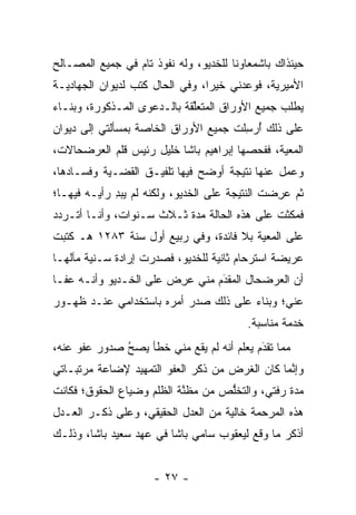 ‫ﺤﻴﻨﺫﺍﻙ ﺒﺎﺸﻤﻌﺎﻭﻨﺎ ﻟﻠﺨﺩﻴﻭ، ﻭﻟﻪ ﻨﻔﻭﺫ ﺘﺎﻡ ﻓﻲ ﺠﻤﻴﻊ ﺍﻟﻤﺼـﺎﻟﺢ‬
                                       ‫ﹰ‬
‫ﺍﻷﻤﻴﺭﻴﺔ، ﻓﻭﻋﺩﻨﻲ ﺨﻴﺭﺍ، ﻭﻓﻲ ﺍﻟﺤﺎل ﻜﺘﺏ ﻟﺩﻴﻭﺍﻥ ﺍﻟﺠﻬﺎﺩﻴـﺔ‬
                                 ‫‪‬‬
‫ﻴﻁﻠﺏ ﺠﻤﻴﻊ ﺍﻷﻭﺭﺍﻕ ﺍﻟﻤﺘﻌﻠﻘﺔ ﺒﺎﻟـﺩﻋﻭﻯ ﺍﻟﻤـﺫﻜﻭﺭﺓ، ﻭﺒﻨـﺎﺀ‬
‫‪‬‬                            ‫ﱢ‬
‫ﻋﻠﻰ ﺫﻟﻙ ﺃﺭﺴﻠﺕ ﺠﻤﻴﻊ ﺍﻷﻭﺭﺍﻕ ﺍﻟﺨﺎﺼﺔ ﺒﻤﺴﺄﻟﺘﻲ ﺇﻟﻰ ﺩﻴﻭﺍﻥ‬
                                      ‫ُ ‪ِ ‬ﹶ‬
‫ﺍﻟﻤﻌﻴﺔ، ﻓﻔﺤﺼﻬﺎ ﺇﺒﺭﺍﻫﻴﻡ ﺒﺎﺸﺎ ﺨﻠﻴل ﺭﺌﻴﺱ ﻗﻠﻡ ﺍﻟﻌﺭﻀﺤﺎﻻﺕ،‬
‫ﻭﻋﻤل ﻋﻨﻬﺎ ﻨﺘﻴﺠﺔ ﺃﻭﻀﺢ ﻓﻴﻬﺎ ﺘﻠﻔﻴـﻕ ﺍﻟﻘﻀـﻴﺔ ﻭﻓﺴـﺎﺩﻫﺎ،‬
‫ﺜﻡ ﻋﺭﻀﺕ ﺍﻟﻨﺘﻴﺠﺔ ﻋﻠﻰ ﺍﻟﺨﺩﻴﻭ، ﻭﻟﻜﻨﻪ ﻟﻡ ﻴﺒﺩ ﺭﺃﻴـﻪ ﻓﻴﻬـﺎ؛‬
             ‫ِ‬                                 ‫‪ ِ‬‬
‫ﻓﻤﻜﺜﺕ ﻋﻠﻰ ﻫﺫﻩ ﺍﻟﺤﺎﻟﺔ ﻤﺩﺓ ﺜـﻼﺙ ﺴـﻨﻭﺍﺕ، ﻭﺃﻨـﺎ ﺃﺘـﺭﺩﺩ‬
‫ﻋﻠﻰ ﺍﻟﻤﻌﻴﺔ ﺒﻼ ﻓﺎﺌﺩﺓ، ﻭﻓﻲ ﺭﺒﻴﻊ ﺃﻭل ﺴﻨﺔ ٣٨٢١ ﻫـ ﻜﺘﺒﺕ‬
‫ﻋﺭﻴﻀﺔ ﺍﺴﺘﺭﺤﺎﻡ ﺜﺎﻨﻴﺔ ﻟﻠﺨﺩﻴﻭ، ﻓﺼﺩﺭﺕ ﺇﺭﺍﺩﺓ ﺴـﻨﻴﺔ ﻤﺂﻟﻬـﺎ‬
‫ﺃﻥ ﺍﻟﻌﺭﻀﺤﺎل ﺍﻟﻤﻘﺩﻡ ﻤﻨﻲ ﻋﺭﺽ ﻋﻠﻰ ﺍﻟﺨـﺩﻴﻭ ﻭﺃﻨـﻪ ﻋﻔـﺎ‬
                       ‫‪ ِ‬‬     ‫َ‬
                                ‫‪‬‬
‫ﻋﻨﻲ؛ ﻭﺒﻨﺎﺀ ﻋﻠﻰ ﺫﻟﻙ ﺼﺩﺭ ﺃﻤﺭﻩ ﺒﺎﺴﺘﺨﺩﺍﻤﻲ ﻋﻨـﺩ ﻅﻬـﻭﺭ‬
                                      ‫‪‬‬
                                         ‫ﺨﺩﻤﺔ ﻤﻨﺎﺴﺒﺔ.‬
‫ﻤﻤﺎ ﺘﻘﺩﻡ ﻴﻌﻠﻡ ﺃﻨﻪ ﻟﻡ ﻴﻘﻊ ﻤﻨﻲ ﺨﻁﺄ ﻴﺼﺢ ﺼﺩﻭﺭ ﻋﻔﻭ ﻋﻨﻪ،‬
              ‫ُ‬
              ‫‪‬‬                      ‫‪  ‬ﹶ ‪‬‬
                                            ‫َ‬
‫ﻭﺇﻨﻤﺎ ﻜﺎﻥ ﺍﻟﻐﺭﺽ ﻤﻥ ﺫﻜﺭ ﺍﻟﻌﻔﻭ ﺍﻟﺘﻤﻬﻴﺩ ﻹﻀﺎﻋﺔ ﻤﺭﺘﺒـﺎﺘﻲ‬
                                                ‫ﱠ‬
‫ﻤﺩﺓ ﺭﻓﺘﻲ، ﻭﺍﻟﺘﺨﻠﺹ ﻤﻥ ﻤﻅﻨﺔ ﺍﻟﻅﻠﻡ ﻭﻀﻴﺎﻉ ﺍﻟﺤﻘﻭﻕ؛ ﻓﻜﺎﻨﺕ‬
                           ‫ﱠ‬       ‫ﱡ‬
‫ﻫﺫﻩ ﺍﻟﻤﺭﺤﻤﺔ ﺨﺎﻟﻴﺔ ﻤﻥ ﺍﻟﻌﺩل ﺍﻟﺤﻘﻴﻘﻲ، ﻭﻋﻠﻰ ﺫﻜـﺭ ﺍﻟﻌـﺩل‬
‫ﺃﺫﻜﺭ ﻤﺎ ﻭﻗﻊ ﻟﻴﻌﻘﻭﺏ ﺴﺎﻤﻲ ﺒﺎﺸﺎ ﻓﻲ ﻋﻬﺩ ﺴﻌﻴﺩ ﺒﺎﺸﺎ، ﻭﺫﻟـﻙ‬


                     ‫- ٧٢ -‬
 