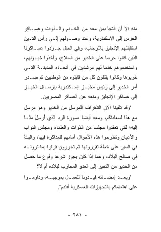 ‫ﻤﻨﻪ ﺇﻻ ﺃﻥ ﺍﻟﺘﺠﺄ ﺒﻤﻥ ﻤﻌﻪ ﻤﻥ ﺍﻟﺨـﺩﻡ ﻭﺍﻟـﺫﻭﺍﺕ ﻭﻋﺴـﺎﻜﺭ‬
                               ‫‪‬‬
‫ﺍﻟﺤﺭﺱ ﺇﻟﻰ ﺍﻹﺴﻜﻨﺩﺭﻴﺔ، ﻭﻋﻨﺩ ﻭﺼـﻭﻟﻬﻡ ﺇﻟـﻰ ﺭﺃﺱ ﺍﻟﺘـﻴﻥ‬
‫ﺍﺴﺘﻘﺒﻠﺘﻬﻡ ﺍﻹﻨﺠﻠﻴﺯ ﺒﺎﻟﺘﺭﺤﺎﺏ، ﻭﻓﻲ ﺍﻟﺤﺎل ﺠـﺭﺩﻭﺍ ﻋﺴـﺎﻜﺭﻨﺎ‬
            ‫‪‬‬
            ‫َ‬
‫ﺍﻟﺫﻴﻥ ﻜﺎﻨﻭﺍ ﺤﺭﺴﺎ ﻋﻠﻰ ﺍﻟﺨﺩﻴﻭ ﻤﻥ ﺍﻟﺴﻼﺡ، ﻭﺃﺨﺫﻭﺍ ﺨﻴـﻭﻟﻬﻡ،‬
                                      ‫‪‬‬
‫ﻭﺍﺴﺘﺨﺩﻤﻭﻫﻡ ﺨﺩﻤﺎ ﻟﻬﻡ ﻤﺭﺸﺩﻴﻥ ﻓﻲ ﺃﻨﺤـﺎﺀ ﺍﻟﻤﺩﻴﻨـﺔ ﺍﻟﺘـﻲ‬
                                     ‫‪‬‬
‫ﺨﺭﺒﻭﻫﺎ ﻭﻜﺎﻨﻭﺍ ﻴﻘﺘﻠﻭﻥ ﻜل ﻤﻥ ﻗﺎﺒﻠﻭﻩ ﻤﻥ ﺍﻟﻭﻁﻨﻴﻴﻥ ﺜﻡ ﺼـﺩﺭ‬
                           ‫‪‬‬            ‫‪‬‬
‫ﺃﻤﺭ ﺍﻟﺨﺩﻴﻭ ﺇﻟﻰ ﺭﺌﻴﺱ ﻤﺨﺒـﺯ ﺇﺴـﻜﻨﺩﺭﻴﺔ ﺒﺈﺭﺴـﺎل ﺍﻟﺨﺒـﺯ‬
        ‫ﺇﻟﻰ ﻋﺴﺎﻜﺭ ﺍﻹﻨﺠﻠﻴﺯ ﻭﻤﻨﻌﻪ ﻋﻥ ﺍﻟﻌﺴﺎﻜﺭ ﺍﻟﻤﺼﺭﻴﻴﻥ.‬
‫"ﻭﻗﺩ ﺘﻠﻘﻴﻨﺎ ﺍﻵﻥ ﺍﻟﺘﻠﻐﺭﺍﻑ ﺍﻟﻤﺭﺴل ﻤﻥ ﺍﻟﺨﺩﻴﻭ ﻭﻫﻭ ﻤﺭﺴل‬
‫ﻤﻊ ﻫﺫﺍ ﻟﺴﻌﺎﺩﺘﻜﻡ، ﻭﻤﻌﻪ ﺃﻴﻀﺎ ﺼﻭﺭﺓ ﺍﻟﺭﺩ ﺍﻟﺫﻱ ﺃﺭﺴل ﻤ ﱠـﺎ‬
  ‫ُ‪ َِ‬ﻨ‬        ‫‪‬‬          ‫‪‬‬
‫ﺇﻟﻴﻪ؛ ﻟﻜﻲ ﺘﻌﻘﺩﻭﺍ ﻤﺠﻠﺴﺎ ﻤﻥ ﺍﻟﺫﻭﺍﺕ ﻭﺍﻟﻌﻠﻤﺎﺀ ﻭﻤﺠﻠﺱ ﺍﻟﻨﻭﺍﺏ‬
                                 ‫‪‬‬
‫ﻭﺍﻷﻋﻴﺎﻥ ﻭﺘﻁﺭﺤﻭﺍ ﻫﺫﻩ ﺍﻷﺤﻭﺍل ﺃﻤﺎﻤﻬﻡ ﻟﻠﻤﺫﺍﻜﺭﺓ ﻓﻴﻬﺎ، ﻭﺍﻟﺒﺕ‬
‫ﱢ‬
‫ﻓﻲ ﺍﻟﺴﻴﺭ ﻋﻠﻰ ﺨﻁﺔ ﺘﻘﺭﺭﻭﻨﻬﺎ ﺜﻡ ﺘﺤﺭﺭﻭﻥ ﻗﺭﺍﺭﺍ ﺒﻤﺎ ﺘﺭﻭﻨـﻪ‬
            ‫‪‬‬       ‫‪‬‬           ‫‪‬‬
‫ﻓﻲ ﺼﺎﻟﺢ ﺍﻟﺒﻼﺩ، ﻭﻋﻤﺎ ﺇﺫﺍ ﻜﺎﻥ ﻴﺠﻭﺯ ﺸﺭﻋﺎ ﻭﻗﻭﻉ ﻤﺎ ﺤﺼل‬
             ‫‪‬‬
      ‫ﻤﻥ ﺍﻟﺨﺩﻴﻭ ﻤﻥ ﺍﻟﺘﺤﻴﺯ ﺇﻟﻰ ﺍﻟﻌﺩﻭ ﺍﻟﻤﺤﺎﺭﺏ ﻟﺒﻼﺩﻩ ﺃﻡ ﻻ؟‬
                                     ‫‪‬‬
‫"ﻭﺒﻌ ـﺩ ﺇﻤﻀ ـﺎﺌﻪ ﻓﻴ ـﺩﻭﻨﺎ ﻟﻠﻌﻤ ـل ﺒﻤﻭﺠﺒ ـﻪ، ﻭﺩﺍﻭﻤ ـﻭﺍ‬
  ‫ـ‬         ‫ـ‬        ‫ـ‬          ‫ـ‬       ‫ـ‬      ‫ـ‬
                ‫ﻋﻠﻰ ﺍﻫﺘﻤﺎﻤﻜﻡ ﺒﺎﻟﺘﺠﻬﻴﺯﺍﺕ ﺍﻟﻌﺴﻜﺭﻴﺔ ﺃﻓﻨﺩﻡ".‬



                     ‫- ١٨٢ -‬
 