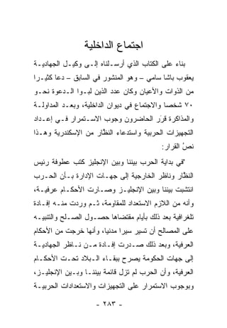 ‫ﺍﺠﺘﻤﺎﻉ ﺍﻟﺩﺍﺨﻠﻴﺔ‬
‫ﺒﻨﺎﺀ ﻋﻠﻰ ﺍﻟﻜﺘﺎﺏ ﺍﻟﺫﻱ ﺃﺭﺴـﻠﻨﺎﻩ ﺇﻟـﻰ ﻭﻜﻴـل ﺍﻟﺠﻬﺎﺩﻴـﺔ‬
                                              ‫‪‬‬
‫ﻴﻌﻘﻭﺏ ﺒﺎﺸﺎ ﺴﺎﻤﻲ – ﻭﻫﻭ ﺍﻟﻤﻨﺸﻭﺭ ﻓﻲ ﺍﻟﺴﺎﺒﻕ – ﺩﻋﺎ ﻜﺜﻴـﺭﺍ‬
‫ﻤﻥ ﺍﻟﺫﻭﺍﺕ ﻭﺍﻷﻋﻴﺎﻥ ﻭﻜﺎﻥ ﻋﺩﺩ ﺍﻟﺫﻴﻥ ﻟ ‪‬ـﻭﺍ ﺍﻟـﺩﻋﻭﺓ ﻨﺤـﻭ‬
                ‫ﺒ‬
‫٠٧ ﺸﺨﺼﺎ ﻭﺍﻻﺠﺘﻤﺎﻉ ﻓﻲ ﺩﻴﻭﺍﻥ ﺍﻟﺩﺍﺨﻠﻴﺔ، ﻭﺒﻌـﺩ ﺍﻟﻤﺩﺍﻭﻟـﺔ‬
                                             ‫‪‬‬
‫ﻭﺍﻟﻤﺫﺍﻜﺭﺓ ﻗﺭﺭ ﺍﻟﺤﺎﻀﺭﻭﻥ ﻭﺠﻭﺏ ﺍﻻﺴـﺘﻤﺭﺍﺭ ﻓـﻲ ﺇﻋـﺩﺍﺩ‬
                                    ‫َ‬
                                    ‫‪‬‬
‫ﺍﻟﺘﺠﻬﻴﺯﺍﺕ ﺍﻟﺤﺭﺒﻴﺔ ﻭﺍﺴﺘﺩﻋﺎﺀ ﺍﻟﻨﻅﺎﺭ ﻤﻥ ﺍﻹﺴﻜﻨﺩﺭﻴﺔ ﻭﻫـﺫﺍ‬
                     ‫ﱠ‬
                                           ‫ﻨﺹ ﺍﻟﻘﺭﺍﺭ:‬
                                                   ‫ُ‬
                                                   ‫‪‬‬
‫"ﻓﻲ ﺒﺩﺍﻴﺔ ﺍﻟﺤﺭﺏ ﺒﻴﻨﻨﺎ ﻭﺒﻴﻥ ﺍﻹﻨﺠﻠﻴﺯ ﻜﺘﺏ ﻋﻁﻭﻓﺔ ﺭﺌﻴﺱ‬
‫ﺍﻟﻨﻅﺎﺭ ﻭﻨﺎﻅﺭ ﺍﻟﺨﺎﺭﺠﻴﺔ ﺇﻟﻰ ﺠﻬـﺎﺕ ﺍﻹﺩﺍﺭﺓ ﺒـﺄﻥ ﺍﻟﺤـﺭﺏ‬
                                              ‫ﱠ‬
‫ﺍﻨﺘﺸﺒﺕ ﺒﻴﻨﻨﺎ ﻭﺒﻴﻥ ﺍﻹﻨﺠﻠﻴـﺯ ﻭﺼـﺎﺭﺕ ﺍﻷﺤﻜـﺎﻡ ﻋﺭﻓﻴـﺔ،‬
‫ﻭﺃﻨﻪ ﻤﻥ ﺍﻟﻼﺯﻡ ﺍﻻﺴﺘﻌﺩﺍﺩ ﻟﻠﻤﻘﺎﻭﻤﺔ، ﺜـﻡ ﻭﺭﺩﺕ ﻤﻨـﻪ ﺇﻓـﺎﺩﺓ‬
‫ﺘﻠﻐﺭﺍﻓﻴﺔ ﺒﻌﺩ ﺫﻟﻙ ﺒﺄﻴﺎﻡ ﻤﻘﺘﻀﺎﻫﺎ ﺤﺼـﻭل ﺍﻟﺼـﻠﺢ ﻭﺍﻟﺘﻨﺒﻴـﻪ‬
‫ﻋﻠﻰ ﺍﻟﻤﺼﺎﻟﺢ ﺃﻥ ﺘﺴﻴﺭ ﺴﻴﺭﺍ ﻤﺩﻨﻴﺎ، ﻭﺃﻨﻬﺎ ﺨﺭﺠﺕ ﻤﻥ ﺍﻷﺤﻜﺎﻡ‬
                       ‫‪‬‬     ‫‪‬‬
‫ﺍﻟﻌﺭﻓﻴﺔ، ﻭﺒﻌﺩ ﺫﻟﻙ ﺼـﺩﺭﺕ ﺇﻓـﺎﺩﺓ ﻤـﻥ ﻨـﺎﻅﺭ ﺍﻟﺠﻬﺎﺩﻴـﺔ‬
‫ﺇﻟﻰ ﺠﻬﺎﺕ ﺍﻟﺤﻜﻭﻤﺔ ﻴﺼﺭﺡ ﺒﺒﻘـﺎﺀ ﺍﻟـﺒﻼﺩ ﺘﺤـﺕ ﺍﻷﺤﻜـﺎﻡ‬
                            ‫‪‬‬
‫ﺍﻟﻌﺭﻓﻴﺔ، ﻭﺃﻥ ﺍﻟﺤﺭﺏ ﻟﻡ ﺘﺯل ﻗﺎﺌﻤﺔ ﺒﻴﻨﻨـﺎ ﻭﺒـﻴﻥ ﺍﻹﻨﺠﻠﻴـﺯ،‬
‫ﻭﺒﻭﺠﻭﺏ ﺍﻻﺴﺘﻤﺭﺍﺭ ﻋﻠﻰ ﺍﻟﺘﺠﻬﻴﺯﺍﺕ ﻭﺍﻻﺴﺘﻌﺩﺍﺩﺍﺕ ﺍﻟﺤﺭﺒﻴـﺔ‬

                    ‫- ٣٨٢ -‬
 