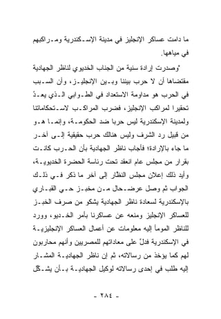 ‫ﻤﺎ ﺩﺍﻤﺕ ﻋﺴﺎﻜﺭ ﺍﻹﻨﺠﻠﻴﺯ ﻓﻲ ﻤﺩﻴﻨﺔ ﺍﻹﺴـﻜﻨﺩﺭﻴﺔ ﻭﻤـﺭﺍﻜﺒﻬﻡ‬
                                            ‫ﻓﻲ ﻤﻴﺎﻫﻬﺎ.‬
‫"ﻭﺼﺩﺭﺕ ﺇﺭﺍﺩﺓ ﺴﻨﻴﺔ ﻤﻥ ﺍﻟﺠﻨﺎﺏ ﺍﻟﺨﺩﻴﻭﻱ ﻟﻨﺎﻅﺭ ﺍﻟﺠﻬﺎﺩﻴﺔ‬
‫ﻤﻘﺘﻀﺎﻫﺎ ﺃﻥ ﻻ ﺤﺭﺏ ﺒﻴﻨﻨﺎ ﻭﺒـﻴﻥ ﺍﻹﻨﺠﻠﻴـﺯ، ﻭﺃﻥ ﺍﻟﺴـﺒﺏ‬
‫ﻓﻲ ﺍﻟﺤﺭﺏ ﻫﻭ ﻤﺩﺍﻭﻤﺔ ﺍﻻﺴﺘﻌﺩﺍﺩ ﻓﻲ ﺍﻟﻁـﻭﺍﺒﻲ ﺍﻟـﺫﻱ ﻴﻌـ ُ‬
‫ﺩ‬
‫‪‬‬
‫ﺘﺤﻘﻴﺭﺍ ﻟﻤﺭﺍﻜﺏ ﺍﻹﻨﺠﻠﻴﺯ، ﻓﻀﺭﺏ ﺍﻟﻤﺭﺍﻜـﺏ ﻻﺴـﺘﺤﻜﺎﻤﺎﺘﻨﺎ‬
                                            ‫‪‬‬
‫ﻭﻟﻤﺩﻴﻨﺔ ﺍﻹﺴﻜﻨﺩﺭﻴﺔ ﻟﻴﺱ ﺤﺭﺒﺎ ﻀﺩ ﺍﻟﺤﻜﻭﻤـﺔ، ﻭﺇﻨﻤـﺎ ﻫـﻭ‬
                         ‫‪‬‬
‫ﻤﻥ ﻗﺒﻴل ﺭﺩ ﺍﻟﺸﺭﻑ ﻭﻟﻴﺱ ﻫﻨﺎﻟﻙ ﺤﺭﺏ ﺤﻘﻴﻘﻴﺔ ﺇﻟـﻰ ﺁﺨـﺭ‬
                                      ‫‪‬‬
‫ﻤﺎ ﺠﺎﺀ ﺒﺎﻹﺭﺍﺩﺓ؛ ﻓﺄﺠﺎﺏ ﻨﺎﻅﺭ ﺍﻟﺠﻬﺎﺩﻴﺔ ﺒﺄﻥ ﺍﻟﺤـﺭﺏ ﻜﺎﻨـﺕ‬
‫ﺒﻘﺭﺍﺭ ﻤﻥ ﻤﺠﻠﺱ ﻋﺎﻡ ﺍﻨﻌﻘﺩ ﺘﺤﺕ ﺭﺌﺎﺴﺔ ﺍﻟﺤﻀﺭﺓ ﺍﻟﺨﺩﻴﻭﻴـﺔ،‬
‫ﻭﺃﻴﺩ ﺫﻟﻙ ﺇﻋﻼﻥ ﻤﺠﻠﺱ ﺍﻟﻨﻅﺎﺭ ﺇﻟﻰ ﺁﺨﺭ ﻤﺎ ﺫﻜﺭ ﻓـﻲ ﺫﻟـﻙ‬
                          ‫ﱠ‬
‫ﺍﻟﺠﻭﺍﺏ ﺜﻡ ﻭﺼل ﻋﺭﻀـﺤﺎل ﻤـﻥ ﻤﺨﺒـﺯ ﺤـﻲ ﺍﻟﻘﺒـﺎﺭﻱ‬
‫ﺒﺎﻹﺴﻜﻨﺩﺭﻴﺔ ﻟﺴﻌﺎﺩﺓ ﻨﺎﻅﺭ ﺍﻟﺠﻬﺎﺩﻴﺔ ﻴﺸﻜﻭ ﻤﻥ ﺼﺭﻑ ﺍﻟﺨﺒـﺯ‬
‫ﻟﻠﻌﺴﺎﻜﺭ ﺍﻹﻨﺠﻠﻴﺯ ﻭﻤﻨﻌﻪ ﻋﻥ ﻋﺴﺎﻜﺭﻨﺎ ﺒﺄﻤﺭ ﺍﻟﺨـﺩﻴﻭ، ﻭﻭﺭﺩ‬
‫ﻟﻠﻨﺎﻅﺭ ﺍﻟﻤﻭﻤﺄ ﺇﻟﻴﻪ ﻤﻌﻠﻭﻤﺎﺕ ﻋﻥ ﺃﻋﻤﺎل ﺍﻟﻌﺴﺎﻜﺭ ﺍﻹﻨﺠﻠﻴﺯﻴـﺔ‬
‫ﻓﻲ ﺍﻹﺴﻜﻨﺩﺭﻴﺔ ﻓﺩل ﻋﻠﻰ ﻤﻌﺎﺩﺍﺘﻬﻡ ﻟﻠﻤﺼﺭﻴﻴﻥ ﻭﺃﻨﻬﻡ ﻤﺤﺎﺭﺒﻭﻥ‬
                                    ‫ﱠ‬
‫ﻟﻬﻡ ﻜﻤﺎ ﻴﺅﺨﺫ ﻤﻥ ﺭﺴﺎﻻﺘﻪ، ﺜﻡ ﺇﻥ ﻨﺎﻅﺭ ﺍﻟﺠﻬﺎﺩﻴـﺔ ﺍﻟﻤﺸـﺎﺭ‬
‫ﺇﻟﻴﻪ ﻁﻠﺏ ﻓﻲ ﺇﺤﺩﻯ ﺭﺴﺎﻻﺘﻪ ﻟﻭﻜﻴل ﺍﻟﺠﻬﺎﺩﻴـﺔ ﺒـﺄﻥ ﻴﺸـﻜل‬
 ‫ﱢ‬


                    ‫- ٤٨٢ -‬
 