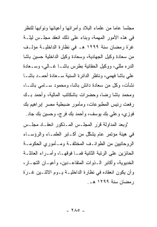 ‫ﻤﺠﻠﺴﺎ ﻋﺎﻤﺎ ﻤﻥ ﻋﻠﻤﺎﺀ ﺍﻟﺒﻼﺩ ﻭﺃﻤﺭﺍﺌﻬﺎ ﻭﺃﻋﻴﺎﻨﻬﺎ ﻭﻨﻭﺍﺒﻬﺎ ﻟﻠﻨﻅﺭ‬
          ‫َ‬
          ‫‪‬‬                                          ‫‪‬‬
‫ﻓﻲ ﻫﺫﻩ ﺍﻷﻤﻭﺭ ﺍﻟﻤﻬﻤﺔ، ﻭﺒﻨﺎﺀ ﻋﻠﻰ ﺫﻟﻙ ﺍﻨﻌﻘﺩ ﻤﺠﻠـﺱ ﻟﻴﻠـﺔ‬
                          ‫‪‬‬
‫ﻏﺭﺓ ﺭﻤﻀﺎﻥ ﺴﻨﺔ ٩٩٢١ ﻫـ ﻓﻲ ﻨﻅﺎﺭﺓ ﺍﻟﺩﺍﺨﻠﻴـﺔ ﻤﺅﻟـﻑ‬
                                            ‫َ‬
                                            ‫‪‬‬
‫ﻤﻥ ﺴﻌﺎﺩﺓ ﻭﻜﻴل ﺍﻟﺠﻬﺎﺩﻴﺔ، ﻭﺴﻌﺎﺩﺓ ﻭﻜﻴل ﺍﻟﺩﺍﺨﻠﻴﺔ ﺤﺴﻴﻥ ﺒﺎﺸﺎ‬
‫ﺍﻟﺩﺭﻩ ﻤﻠﻠﻲ، ﻭﻭﻜﻴل ﺍﻟﺤﻘﺎﻨﻴﺔ ﺒﻁﺭﺱ ﺒﺎﺸـﺎ ﻏـﺎﻟﻲ، ﻭﺴـﻌﺎﺩﺓ‬
‫ﻋﻠﻲ ﺒﺎﺸﺎ ﻓﻬﻤﻲ، ﻭﻨﺎﻅﺭ ﺍﻟﺩﺍﺌﺭﺓ ﺍﻟﺴﻨﻴﺔ ﺴـﻌﺎﺩﺓ ﺃﺤﻤـﺩ ﺒﺎﺸـﺎ‬
‫ﻨﺸﺄﺕ، ﻭﻜل ﻤﻥ ﺴﻌﺎﺩﺓ ﺩﺍﻨﺵ ﺒﺎﺸﺎ، ﻭﻤﺤﻤﻭﺩ ﺴـﺎﻤﻲ ﺒﺎﺸـﺎ،‬
‫ﻭﻤﺤﻤﺩ ﺒﺎﺸﺎ ﺭﻀﺎ، ﻭﺤﻀﺭﺍﺕ ﺒﺎﺸﻜﺎﺘﺏ ﺍﻟﻤﺎﻟﻴﺔ، ﻭﺃﺤﻤﺩ ﺒـﻙ‬
‫ﺭﻓﻌﺕ ﺭﺌﻴﺱ ﺍﻟﻤﻁﺒﻭﻋﺎﺕ، ﻭﻤﺄﻤﻭﺭ ﻀﺒﻁﻴﺔ ﻤﺼﺭ ﺇﺒﺭﺍﻫﻴﻡ ﺒﻙ‬
 ‫ﻓﻭﺯﻱ، ﻭﻋﻠﻲ ﺒﻙ ﻴﻭﺴﻑ، ﻭﺃﺤﻤﺩ ﺒﻙ ﻓﺭﺝ، ﻭﺤﺴﻴﻥ ﺒﻙ ﺠﺎﺩ.‬
‫"ﻭﺒﻌﺩ ﺍﻟﻤﺩﺍﻭﻟﺔ ﻗﺭﺭ ﺍﻟﻤﺠﻠـﺱ ﺍﻟﻤـﺫﻜﻭﺭ ﺍﻨﻌﻘـﺎﺩ ﻤﺠﻠـﺱ‬
                                ‫َ‬
                                ‫‪‬‬
‫ﻓﻲ ﻫﻴﺌﺔ ﻤﺅﺘﻤﺭ ﻋﺎﻡ ﻴﺸﻜل ﻤﻥ ﺃﻜـﺎﺒﺭ ﺍﻟﻌﻠﻤـﺎﺀ ﻭﺍﻟﺭﺅﺴـﺎﺀ‬
                              ‫ﱠ‬
‫ﺍﻟﺭﻭﺤﺎﻨﻴﻴﻥ ﻤﻥ ﺍﻟﻁﻭﺍﺌـﻑ ﺍﻟﻤﺨﺘﻠﻔـﺔ ﻭﻤـﺄﻤﻭﺭﻱ ﺍﻟﺤﻜﻭﻤـﺔ‬
‫ﺍﻟﺤﺎﺌﺯﻴﻥ ﻋﻠﻰ ﺍﻟﺭﺘﺒﺔ ﺍﻟﺜﺎﻨﻴﺔ ﻓﻤـﺎ ﻓﻭﻗﻬـﺎ، ﻭﺃﻤـﺭﺍﺀ ﺍﻟﻌﺎﺌﻠـﺔ‬
‫ﺍﻟﺨﺩﻴﻭﻴﺔ، ﻭﺃﻜﺎﺒﺭ ﺍﻟـﺫﻭﺍﺕ ﺍﻟﻤﺘﻘﺎﻋـﺩﻴﻥ، ﻭﺃﻋﻴـﺎﻥ ﺍﻟﺘﺠـﺎﺭ،‬
‫ﻭﺃﻥ ﻴﻜﻭﻥ ﺍﻨﻌﻘﺎﺩﻩ ﻓﻲ ﻨﻅﺎﺭﺓ ﺍﻟﺩﺍﺨﻠﻴـﺔ ﻴـﻭﻡ ﺍﻻﺜﻨـﻴﻥ ﻏـﺭﺓ‬
 ‫‪َ‬‬
                                 ‫ﺭﻤﻀﺎﻥ ﺴﻨﺔ ٩٩٢١ ﻫـ.‬




                      ‫- ٥٨٢ -‬
 