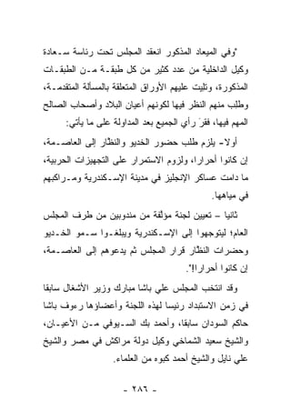 ‫"ﻭﻓﻲ ﺍﻟﻤﻴﻌﺎﺩ ﺍﻟﻤﺫﻜﻭﺭ ﺍﻨﻌﻘﺩ ﺍﻟﻤﺠﻠﺱ ﺘﺤﺕ ﺭﺌﺎﺴﺔ ﺴـﻌﺎﺩﺓ‬
‫ﻭﻜﻴل ﺍﻟﺩﺍﺨﻠﻴﺔ ﻤﻥ ﻋﺩﺩ ﻜﺜﻴﺭ ﻤﻥ ﻜل ﻁﺒﻘـﺔ ﻤـﻥ ﺍﻟﻁﺒﻘـﺎﺕ‬
‫ﺍﻟﻤﺫﻜﻭﺭﺓ، ﻭﺘﻠﻴﺕ ﻋﻠﻴﻬﻡ ﺍﻷﻭﺭﺍﻕ ﺍﻟﻤﺘﻌﻠﻘﺔ ﺒﺎﻟﻤﺴﺄﻟﺔ ﺍﻟﻤﺘﻘﺩﻤـﺔ،‬
                                            ‫ﹸِ‬
‫ﻭﻁﻠﺏ ﻤﻨﻬﻡ ﺍﻟﻨﻅﺭ ﻓﻴﻬﺎ ﻟﻜﻭﻨﻬﻡ ﺃﻋﻴﺎﻥ ﺍﻟﺒﻼﺩ ﻭﺃﺼﺤﺎﺏ ﺍﻟﺼﺎﻟﺢ‬
                                                 ‫ﹸِ ‪‬‬
      ‫ﺍﻟﻤﻬﻡ ﻓﻴﻬﺎ، ﻓﻘﺭ ﺭﺃﻱ ﺍﻟﺠﻤﻴﻊ ﺒﻌﺩ ﺍﻟﻤﺩﺍﻭﻟﺔ ﻋﻠﻰ ﻤﺎ ﻴﺄﺘﻲ:‬
                                           ‫‪َ‬‬
‫ﺃﻭﻻ- ﻴﻠﺯﻡ ﻁﻠﺏ ﺤﻀﻭﺭ ﺍﻟﺨﺩﻴﻭ ﻭﺍﻟﻨﻅﺎﺭ ﺇﻟﻰ ﺍﻟﻌﺎﺼـﻤﺔ،‬
                ‫ﱠ‬                           ‫ﹰ‬
‫ﺇﻥ ﻜﺎﻨﻭﺍ ﺃﺤﺭﺍﺭﺍ، ﻭﻟﺯﻭﻡ ﺍﻻﺴﺘﻤﺭﺍﺭ ﻋﻠﻰ ﺍﻟﺘﺠﻬﻴﺯﺍﺕ ﺍﻟﺤﺭﺒﻴﺔ،‬
                                        ‫‪‬‬      ‫‪‬‬
‫ﻤﺎ ﺩﺍﻤﺕ ﻋﺴﺎﻜﺭ ﺍﻹﻨﺠﻠﻴﺯ ﻓﻲ ﻤﺩﻴﻨﺔ ﺍﻹﺴـﻜﻨﺩﺭﻴﺔ ﻭﻤـﺭﺍﻜﺒﻬﻡ‬
                                               ‫ﻓﻲ ﻤﻴﺎﻫﻬﺎ.‬
‫ﺜﺎﻨﻴﺎ – ﺘﻌﻴﻴﻥ ﻟﺠﻨﺔ ﻤﺅﻟﻔﺔ ﻤﻥ ﻤﻨﺩﻭﺒﻴﻥ ﻤﻥ ﻁﺭﻑ ﺍﻟﻤﺠﻠﺱ‬
                           ‫ﱠ‬                 ‫‪‬‬
‫ﺍﻟﻌﺎﻡ؛ ﻟﻴﺘﻭﺠﻬﻭﺍ ﺇﻟﻰ ﺍﻹﺴـﻜﻨﺩﺭﻴﺔ ﻭﻴﺒﻠﻐـﻭﺍ ﺴـﻤﻭ ﺍﻟﺨـﺩﻴﻭ‬
                                        ‫‪‬‬
‫ﻭﺤﻀﺭﺍﺕ ﺍﻟﻨﻅﺎﺭ ﻗﺭﺍﺭ ﺍﻟﻤﺠﻠﺱ ﺜﻡ ﻴﺩﻋﻭﻫﻡ ﺇﻟﻰ ﺍﻟﻌﺎﺼـﻤﺔ،‬
                                      ‫ﱠ‬
                                        ‫ﺇﻥ ﻜﺎﻨﻭﺍ ﺃﺤﺭﺍﺭﺍ!".‬
                                            ‫‪‬‬
‫ﻭﻗﺩ ﺍﻨﺘﺨﺏ ﺍﻟﻤﺠﻠﺱ ﻋﻠﻲ ﺒﺎﺸﺎ ﻤﺒﺎﺭﻙ ﻭﺯﻴﺭ ﺍﻷﺸﻐﺎل ﺴﺎﺒﻘﺎ‬
 ‫ﹰ‬
‫ﻓﻲ ﺯﻤﻥ ﺍﻻﺴﺘﺒﺩﺍﺩ ﺭﺌﻴﺴﺎ ﻟﻬﺫﻩ ﺍﻟﻠﺠﻨﺔ ﻭﺃﻋﻀﺎﺅﻫﺎ ﺭﺀﻭﻑ ﺒﺎﺸﺎ‬
                                ‫‪‬‬
‫ﺤﺎﻜﻡ ﺍﻟﺴﻭﺩﺍﻥ ﺴﺎﺒﻘﺎ، ﻭﺃﺤﻤﺩ ﺒﻙ ﺍﻟﺴـﻴﻭﻓﻲ ﻤـﻥ ﺍﻷﻋﻴـﺎﻥ،‬
                                 ‫ﹰ‬
‫ﻭﺍﻟﺸﻴﺦ ﺴﻌﻴﺩ ﺍﻟﺸﻤﺎﺨﻲ ﻭﻜﻴل ﺩﻭﻟﺔ ﻤﺭﺍﻜﺵ ﻓﻲ ﻤﺼﺭ ﻭﺍﻟﺸﻴﺦ‬
                   ‫ﻋﻠﻲ ﻨﺎﻴل ﻭﺍﻟﺸﻴﺦ ﺃﺤﻤﺩ ﻜﺒﻭﻩ ﻤﻥ ﺍﻟﻌﻠﻤﺎﺀ.‬

                      ‫- ٦٨٢ -‬
 