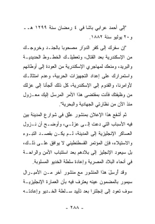 ‫"ﺇﻟﻰ ﺃﺤﻤﺩ ﻋﺭﺍﺒﻲ ﺒﺎﺸﺎ ﻓﻲ ٤ ﺭﻤﻀﺎﻥ ﺴﻨﺔ ٩٩٢١ ﻫــ‬
                                 ‫ﻭ٠٢ ﻴﻭﻟﻴﻭ ﺴﻨﺔ ٢٨٨١.‬
‫"ﺇﻥ ﺴﻔﺭﻙ ﺇﻟﻰ ﻜﻔﺭ ﺍﻟﺩﻭﺍﺭ ﻤﺼﺤﻭﺒﺎ ﺒﺎﻟﺠﻨـﺩ ﻭﺨﺭﻭﺠـﻙ‬
                 ‫‪‬‬       ‫‪َ‬‬
‫ﻤﻥ ﺍﻹﺴﻜﻨﺩﺭﻴﺔ ﺒﻌﺩ ﺍﻟﻘﺘﺎل، ﻭﺘﻌﻁﻴﻠـﻙ ﺍﻟﺨﻁـﻭﻁ ﺍﻟﺤﺩﻴﺩﻴـﺔ‬
‫ﻭﺍﻟﺒﺭﻴﺩ، ﻭﻤﻨﻌﻙ ﻟﻤﻬﺎﺠﺭﻱ ﺍﻹﺴﻜﻨﺩﺭﻴﺔ ﻤﻥ ﺍﻟﻌﻭﺩﺓ ﺇﻟﻰ ﺃﻭﻁﺎﻨﻬﻡ‬
‫ﻭﺍﺴﺘﻤﺭﺍﺭﻙ ﻋﻠﻰ ﺇﻋﺩﺍﺩ ﺍﻟﺘﺠﻬﻴﺯﺍﺕ ﺍﻟﺤﺭﺒﻴﺔ، ﻭﻋﺩﻡ ﺍﻤﺘﺜﺎﻟـﻙ‬
‫ﻷﻭﺍﻤﺭﻨﺎ، ﻭﺍﻟﻘﺩﻭﻡ ﺇﻟﻰ ﺍﻹﺴﻜﻨﺩﺭﻴﺔ، ﻜل ﺫﻟﻙ ﺃﻟﺠﺄﻨﺎ ﺇﻟﻰ ﻋﺯﻟﻙ‬
‫ﻤﻥ ﻭﻅﻴﻔﺘﻙ ﻓﺄﻨﺕ ﺒﻤﻘﺘﻀﻰ ﻫﺫﺍ ﺍﻷﻤﺭ ﺍﻟﻤﺭﺴل ﺇﻟﻴﻙ ﻤﻌـﺯﻭل‬
                 ‫ﻤﻨﺫ ﺍﻵﻥ ﻤﻥ ﻨﻅﺎﺭﺘﻲ ﺍﻟﺠﻬﺎﺩﻴﺔ ﻭﺍﻟﺒﺤﺭﻴﺔ".‬
‫ﺜﻡ ﺃﺸﻔﻊ ﻫﺫﺍ ﺍﻹﻋﻼﻥ ﺒﻤﻨﺸﻭﺭ ﻋﻠﻕ ﻓﻲ ﺸﻭﺍﺭﻉ ﺍﻟﻤﺩﻴﻨﺔ ﺒﻴﻥ‬
 ‫‪‬‬                   ‫‪‬ﱢ ﹶ‬
‫ﻓﻴﻪ ﺍﻷﺴﺒﺎﺏ ﺍﻟﺘﻲ ﺩﻋﺕ ﺇﻟـﻰ ﻋﺯﻟـﻲ، ﻭﺃﻭﻀـﺢ ﺃﻥ ﻨـﺯﻭل‬
‫ﺍﻟﻌﺴﺎﻜﺭ ﺍﻹﻨﺠﻠﻴﺯﻴﺔ ﺇﻟﻰ ﺍﻟﻤﺩﻴﻨﺔ، ﻟـﻡ ﻴﻜـﻥ ﺒﻘﺼـﺩ ﺍﻟﺘﺒـﻭﺀ‬
‫ﻭﺍﻻﺴﺘﻴﻼﺀ، ﻓﺈﻥ ﺍﻟﻤﺅﺘﻤﺭ ﺍﻟﻘﺴﻁﻨﻁﻴﻨﻲ ﻻ ﻴﻭﺍﻓﻕ ﻋﻠـﻰ ﺫﻟـﻙ،‬
‫ﺒل ﺴﻴﻌﻭﺩ ﺍﻹﻨﺠﻠﻴﺯ ﺇﻟﻰ ﺒﻼﺩﻫﻡ ﺒﻌﺩ ﺍﺴﺘﺘﺒﺎﺏ ﺍﻷﻤﻥ ﻭﺍﻟﺭﺍﺤـﺔ‬
    ‫ﻓﻲ ﺃﻨﺤﺎﺀ ﺍﻟﺒﻼﺩ ﺍﻟﻤﺼﺭﻴﺔ ﻭﺇﻋﺎﺩﺓ ﺴﻠﻁﺔ ﺍﻟﺨﺩﻴﻭ ﺍﻟﻤﺴﻠﻭﺒﺔ.‬
‫ﻭﻗﺩ ﺃﺭﺴل ﻫﺫﺍ ﺍﻟﻤﻨﺸﻭﺭ ﻤﻊ ﻤﻨﺸﻭﺭ ﺁﺨﺭ ﻤـﻥ ﺍﻷﻤﻴـﺭﺍل‬
                                      ‫ُ‪َِ‬‬
‫ﺴﻴﻤﻭﺭ ﺒﺎﻟﻤﻀﻤﻭﻥ ﻋﻴﻨﻪ ﻴﻌﺘﺭﻑ ﻓﻴﻪ ﺒﺄﻥ ﺍﻟﻌﻤﺎﺭﺓ ﺍﻹﻨﺠﻠﻴﺯﻴـﺔ‬
‫ﺴﻭﻑ ﺘﻌﻭﺩ ﺇﻟﻰ ﺇﻨﺠﻠﺘﺭﺍ ﺒﻌﺩ ﺘﺄﻴﻴﺩ ﺴـﻠﻁﺔ ﺍﻟﺨـﺩﻴﻭ ﻭﺇﻋﺎﺩﺘـﻪ‬

                    ‫- ٨٨٢ -‬
 