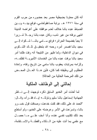 ‫ﺃﻨﻪ ﻜﺎﻥ ﻤﻌﺎﻭﻨﺎ ﺒﻀﺒﻁﻴﺔ ﻤﺼﺭ ﺒﻌﺩ ﺤﻀﻭﺭﻩ ﻤﻥ ﺤﺭﺏ ﺍﻟﻘﺭﻡ‬
                                   ‫ﹰ‬
‫ﻓﻲ ﺴﻨﺔ ١٧٢١ ﻫـ ﺒﺭﺘﺒﺔ ﺼﺎﻏﻘﻭﻟﻐﺎﺴﻲ، ﻓﻭﻗﻊ ﺒﻴﻨـﻪ ﻭﺒـﻴﻥ‬
‫ﺍﻟﻀﺒﺎﻁ ﻋﺒﺩﻩ ﺒﺎﺸﺎ ﺨﻼﻑ ﻟﻌﺩﻡ ﻤﻭﺍﻓﻘﺘﻪ ﻋﻠﻰ ﺃﻏﺭﺍﻀﻪ ﺍﻟﺩﻨﻴﺌﺔ‬
‫ﺍﻨﺘﻬﻰ ﺒﺭﻓﺘﻪ ﻤﻥ ﻏﻴﺭ ﺫﻨﺏ، ﻭﻜﺎﻥ ﻋﺒﺩﻩ ﺒﺎﺸﺎ ﺭﺠـﻼ ﺸـﺭﻴﺭﺍ‬
 ‫‪‬‬     ‫ﹰ‬
‫ﻻ ﻴﻌﺒﺄ ﺒﻔﻀﻴﺤﺔ ﺍﻟﺤﺭﺍﺌﺭ؛ ﻓﺭﻓﻊ ﺴـﺎﻤﻲ ﺒﺎﺸـﺎ ﺸـﻜﻭﺍﻩ ﺇﻟـﻰ‬
‫ﺴﻌﻴﺩ ﺒﺎﺸﺎ ﻓﺼﺩﺭ ﺃﻤﺭﻩ ﺭﺤﻤﻪ ﺍﷲ ﺒﺘﺤﻘﻴـﻕ ﺘﻠـﻙ ﺍﻟﺸـﻜﻭﻯ‬
‫ﻓﻲ ﺩﻴﻭﺍﻥ ﺍﻟﺩﺍﺨﻠﻴﺔ، ﻭﻟﻤﺎ ﻅﻬﺭ ﻤﻥ ﺍﻟﻨﺘﻴﺠﺔ ﺃﻨﻪ ﺭﻓﺕ ﻅﻠﻤﺎ ﺃﻤﺭ‬
     ‫‪ ِ‬ﹶ ‪‬‬                      ‫‪‬‬
‫ﺴﻌﻴﺩ ﺒﺎﺸﺎ ﺒﺭﻓﺕ ﻋﺒﺩﻩ ﺒﺎﺸﺎ ﻤﻥ ﺍﻟﺨﺩﻤﺎﺕ ﺍﻷﻤﻴﺭﻴـﺔ ﻟﻅﻠﻤـﻪ،‬
‫ﻭﺇﻟﺯﺍﻤﻪ ﺒﻤﺭﺘﺒﺎﺕ ﻴﻌﻘﻭﺏ ﺒﺎﺸﺎ ﺴﺎﻤﻲ ﻤﻥ ﺘﺎﺭﻴﺦ ﺭﻓﺘﻪ، ﻭﺇﻋﺎﺩﺓ‬
‫ﺍﻟﻤﻅﻠﻭﻡ ﺇﻟﻰ ﻭﻅﻴﻔﺘﻪ ﻜﻤﺎ ﻜﺎﻥ، ﻓﺄﻴﻥ ﻫـﺫﺍ ﺍﻟﻌـﺩل ﺍﻟﻤﺤـﺽ‬
                       ‫ﻤﻥ ﺘﻠﻙ ﺍﻟﻤﺭﺤﻤﺔ ﺍﻟﺨﺎﻟﻴﺔ ﻤﻥ ﺍﻟﻌﺩﺍﻟﺔ!‬

         ‫ﺇﺤﺎﻟﺘﻲ ﺇﻟﻰ ﺍﻟﻭﻅﺎﺌﻑ ﺍﻟﻤﻠﻜﻴﺔ‬
‫ﻟﻤﺎ ﺃﺨﺫﺕ ﺃﻤﺭ ﺍﻟﺨﺩﻴﻭ ﺍﻟﺴﺎﺒﻕ ﺫﻜﺭﻩ ﺘﻭﺠﻬﺕ ﺇﻟـﻰ ﻨـﺎﻅﺭ‬
             ‫‪‬‬                                ‫‪‬‬
‫ﺍﻟﺠﻬﺎﺩﻴﺔ ﺇﺴﻤﺎﻋﻴل ﺒﺎﺸﺎ ﺴﻠﻴﻡ ﻭﻨﺎﻭﻟﺘـﻪ ﺇﻴـﺎﻩ ﻓﻘـﺭﺃﻩ، ﻭﻗـﺎل:‬
‫"ﺍﻟﺤﻤﺩ ﷲ ﻋﻠﻰ ﺫﻟﻙ، ﻓﻘﺩ ﻜﻨﺕ ﺨﺩﻋﺕ، ﻭﺼﺩﻗﺕ ﻗﻭل ﺨﺴـﺭﻭ‬
‫ﺒﺎﺸﺎ، ﻭﺘﺴﺭﻋﺕ ﻓﻲ ﺍﻷﻤﺭ ﻭﻋﺭﻀﺘﻪ ﻋﻠﻰ ﺍﻟﺨﺩﻴﻭ، ﻭﻟﻡ ﺃﺴﺘﻁﻊ‬
                                       ‫َ‬
                                       ‫‪‬‬
‫ﺒﻌﺩ ﺫﻟﻙ ﺘﻜﺫﻴﺏ ﻨﻔﺴﻲ ﻋﻨﺩﻩ، ﻭﺃﻨﺎ ﺁﺴﻑ ﻋﻠـﻰ ﻤـﺎ ﺤﺼـل‬
‫ﻤﻊ ﻋﻠﻤﻲ ﺒﻤﺎ ﺃﻨﺕ ﻋﻠﻴﻪ ﻤﻥ ﺍﻟـﺫﻜﺎﺀ ﻭﺍﻟﻔﻁﻨـﺔ ﻭﺍﻻﺴـﺘﻘﺎﻤﺔ،‬

                      ‫- ٨٢ -‬
 