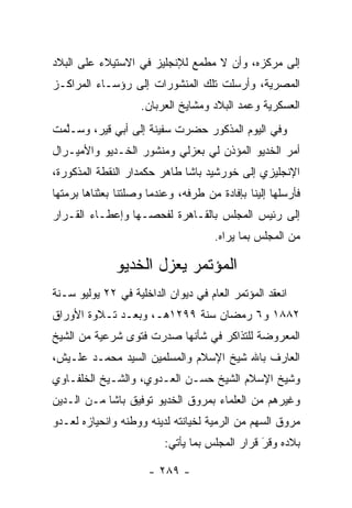 ‫ﺇﻟﻰ ﻤﺭﻜﺯﻩ، ﻭﺃﻥ ﻻ ﻤﻁﻤﻊ ﻟﻺﻨﺠﻠﻴﺯ ﻓﻲ ﺍﻻﺴﺘﻴﻼﺀ ﻋﻠﻰ ﺍﻟﺒﻼﺩ‬
‫ﺍﻟﻤﺼﺭﻴﺔ، ﻭﺃﺭﺴﻠﺕ ﺘﻠﻙ ﺍﻟﻤﻨﺸﻭﺭﺍﺕ ﺇﻟﻰ ﺭﺅﺴـﺎﺀ ﺍﻟﻤﺭﺍﻜـﺯ‬
                    ‫ﺍﻟﻌﺴﻜﺭﻴﺔ ﻭﻋﻤﺩ ﺍﻟﺒﻼﺩ ﻭﻤﺸﺎﻴﺦ ﺍﻟﻌﺭﺒﺎﻥ.‬
                                           ‫‪‬‬
‫ﻭﻓﻲ ﺍﻟﻴﻭﻡ ﺍﻟﻤﺫﻜﻭﺭ ﺤﻀﺭﺕ ﺴﻔﻴﻨﺔ ﺇﻟﻰ ﺃﺒﻲ ﻗﻴﺭ، ﻭﺴـﻠﻤﺕ‬
  ‫ﱠ‬
‫ﺃﻤﺭ ﺍﻟﺨﺩﻴﻭ ﺍﻟﻤﺅﺫﻥ ﻟﻲ ﺒﻌﺯﻟﻲ ﻭﻤﻨﺸﻭﺭ ﺍﻟﺨـﺩﻴﻭ ﻭﺍﻷﻤﻴـﺭﺍل‬
‫ﺍﻹﻨﺠﻠﻴﺯﻱ ﺇﻟﻰ ﺨﻭﺭﺸﻴﺩ ﺒﺎﺸﺎ ﻁﺎﻫﺭ ﺤﻜﻤﺩﺍﺭ ﺍﻟﻨﻘﻁﺔ ﺍﻟﻤﺫﻜﻭﺭﺓ،‬
‫ﻓﺄﺭﺴﻠﻬﺎ ﺇﻟﻴﻨﺎ ﺒﺈﻓﺎﺩﺓ ﻤﻥ ﻁﺭﻓﻪ، ﻭﻋﻨﺩﻤﺎ ﻭﺼﻠﺘﻨﺎ ﺒﻌﺜﻨﺎﻫﺎ ﺒﺭﻤﺘﻬﺎ‬
   ‫‪‬‬
‫ﺇﻟﻰ ﺭﺌﻴﺱ ﺍﻟﻤﺠﻠﺱ ﺒﺎﻟﻘـﺎﻫﺭﺓ ﻟﻔﺤﺼـﻬﺎ ﻭﺇﻋﻁـﺎﺀ ﺍﻟﻘـﺭﺍﺭ‬
                                      ‫ﻤﻥ ﺍﻟﻤﺠﻠﺱ ﺒﻤﺎ ﻴﺭﺍﻩ.‬

              ‫ﺍﻟﻤﺅﺘﻤﺭ ﻴﻌﺯل ﺍﻟﺨﺩﻴﻭ‬
‫ﺍﻨﻌﻘﺩ ﺍﻟﻤﺅﺘﻤﺭ ﺍﻟﻌﺎﻡ ﻓﻲ ﺩﻴﻭﺍﻥ ﺍﻟﺩﺍﺨﻠﻴﺔ ﻓﻲ ٢٢ ﻴﻭﻟﻴﻭ ﺴـﻨﺔ‬
‫٢٨٨١ ﻭ٦ ﺭﻤﻀﺎﻥ ﺴﻨﺔ ٩٩٢١ﻫـ، ﻭﺒﻌـﺩ ﺘـﻼﻭﺓ ﺍﻷﻭﺭﺍﻕ‬
‫ﺍﻟﻤﻌﺭﻭﻀﺔ ﻟﻠﺘﺫﺍﻜﺭ ﻓﻲ ﺸﺄﻨﻬﺎ ﺼﺩﺭﺕ ﻓﺘﻭﻯ ﺸﺭﻋﻴﺔ ﻤﻥ ﺍﻟﺸﻴﺦ‬
‫ﺍﻟﻌﺎﺭﻑ ﺒﺎﷲ ﺸﻴﺦ ﺍﻹﺴﻼﻡ ﻭﺍﻟﻤﺴﻠﻤﻴﻥ ﺍﻟﺴﻴﺩ ﻤﺤﻤـﺩ ﻋﻠـﻴﺵ،‬
‫ﻭﺸﻴﺦ ﺍﻹﺴﻼﻡ ﺍﻟﺸﻴﺦ ﺤﺴـﻥ ﺍﻟﻌـﺩﻭﻱ، ﻭﺍﻟﺸـﻴﺦ ﺍﻟﺨﻠﻔـﺎﻭﻱ‬
‫ﻭﻏﻴﺭﻫﻡ ﻤﻥ ﺍﻟﻌﻠﻤﺎﺀ ﺒﻤﺭﻭﻕ ﺍﻟﺨﺩﻴﻭ ﺘﻭﻓﻴﻕ ﺒﺎﺸﺎ ﻤـﻥ ﺍﻟـﺩﻴﻥ‬
‫ﻤﺭﻭﻕ ﺍﻟﺴﻬﻡ ﻤﻥ ﺍﻟﺭﻤﻴﺔ ﻟﺨﻴﺎﻨﺘﻪ ﻟﺩﻴﻨﻪ ﻭﻭﻁﻨﻪ ﻭﺍﻨﺤﻴﺎﺯﻩ ﻟﻌـﺩﻭ‬
                          ‫ﺒﻼﺩﻩ ﻭﻗﺭ ﻗﺭﺍﺭ ﺍﻟﻤﺠﻠﺱ ﺒﻤﺎ ﻴﺄﺘﻲ:‬
                                                ‫َ‬
                                                ‫‪‬‬

                      ‫- ٩٨٢ -‬
 