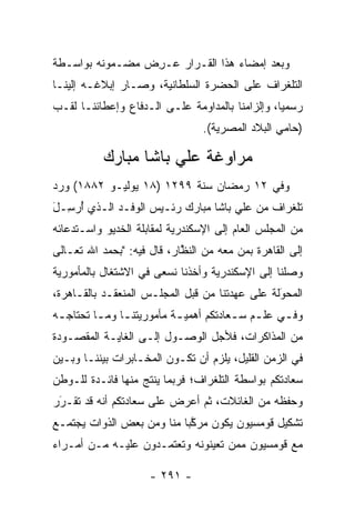 ‫ﻭﺒﻌﺩ ﺇﻤﻀﺎﺀ ﻫﺫﺍ ﺍﻟﻘـﺭﺍﺭ ‪‬ـﺭﺽ ﻤﻀـﻤﻭﻨﻪ ﺒﻭﺍﺴـﻁﺔ‬
                ‫ﻋ ِ ‪‬‬
‫ﺍﻟﺘﻠﻐﺭﺍﻑ ﻋﻠﻰ ﺍﻟﺤﻀﺭﺓ ﺍﻟﺴﻠﻁﺎﻨﻴﺔ، ﻭﺼـﺎﺭ ﺇﺒﻼﻏـﻪ ﺇﻟﻴﻨـﺎ‬
‫ﺭﺴﻤﻴﺎ، ﻭﺇﻟﺯﺍﻤﻨﺎ ﺒﺎﻟﻤﺩﺍﻭﻤﺔ ﻋﻠـﻰ ﺍﻟـﺩﻓﺎﻉ ﻭﺇﻋﻁﺎﺌﻨـﺎ ﻟﻘـﺏ‬
                                                 ‫‪‬‬
                                 ‫)ﺤﺎﻤﻲ ﺍﻟﺒﻼﺩ ﺍﻟﻤﺼﺭﻴﺔ(.‬

           ‫ﻤﺭﺍﻭﻏﺔ ﻋﻠﻲ ﺒﺎﺸﺎ ﻤﺒﺎﺭﻙ‬
‫ﻭﻓﻲ ٢١ ﺭﻤﻀﺎﻥ ﺴﻨﺔ ٩٩٢١ )٨١ ﻴﻭﻟﻴـﻭ ٢٨٨١( ﻭﺭﺩ‬
‫ﺘﻠﻐﺭﺍﻑ ﻤﻥ ﻋﻠﻲ ﺒﺎﺸﺎ ﻤﺒﺎﺭﻙ ﺭﺌـﻴﺱ ﺍﻟﻭﻓـﺩ ﺍﻟـﺫﻱ ﺃﺭ ِـل‬
‫ُ ﺴ َ‬
‫ﻤﻥ ﺍﻟﻤﺠﻠﺱ ﺍﻟﻌﺎﻡ ﺇﻟﻰ ﺍﻹﺴﻜﻨﺩﺭﻴﺔ ﻟﻤﻘﺎﺒﻠﺔ ﺍﻟﺨﺩﻴﻭ ﻭﺍﺴـﺘﺩﻋﺎﺌﻪ‬
‫ﺇﻟﻰ ﺍﻟﻘﺎﻫﺭﺓ ﺒﻤﻥ ﻤﻌﻪ ﻤﻥ ﺍﻟﻨﻅﺎﺭ، ﻗﺎل ﻓﻴﻪ: "ﺒﺤﻤﺩ ﺍﷲ ﺘﻌـﺎﻟﻰ‬
                            ‫ﱠ‬           ‫‪‬‬
‫ﻭﺼﻠﻨﺎ ﺇﻟﻰ ﺍﻹﺴﻜﻨﺩﺭﻴﺔ ﻭﺃﺨﺫﻨﺎ ﻨﺴﻌﻰ ﻓﻲ ﺍﻻﺸﺘﻐﺎل ﺒﺎﻟﻤﺄﻤﻭﺭﻴﺔ‬
‫ﺍﻟﻤﺤﻭﻟﺔ ﻋﻠﻰ ﻋﻬﺩﺘﻨﺎ ﻤﻥ ﻗﺒل ﺍﻟﻤﺠﻠـﺱ ﺍﻟﻤﻨﻌﻘـﺩ ﺒﺎﻟﻘـﺎﻫﺭﺓ،‬
                                                ‫َ‬
                                                ‫‪‬‬
‫ﻭﻓ ـﻲ ﻋﻠ ـﻡ ﺴ ـﻌﺎﺩﺘﻜﻡ ﺃﻫﻤﻴ ـﺔ ﻤﺄﻤﻭﺭﻴﺘﻨ ـﺎ ﻭﻤ ـﺎ ﺘﺤﺘﺎﺠ ـﻪ‬
 ‫ـ‬        ‫ـ‬                 ‫ـ‬            ‫ـ ـ‬        ‫ـ‬
‫ﻤﻥ ﺍﻟﻤﺫﺍﻜﺭﺍﺕ، ﻓﻸﺠل ﺍﻟﻭﺼـﻭل ﺇﻟـﻰ ﺍﻟﻐﺎﻴـﺔ ﺍﻟﻤﻘﺼـﻭﺩﺓ‬
‫ﻓﻲ ﺍﻟﺯﻤﻥ ﺍﻟﻘﻠﻴل، ﻴﻠﺯﻡ ﺃﻥ ﺘﻜـﻭﻥ ﺍﻟﻤﺨـﺎﺒﺭﺍﺕ ﺒﻴﻨﻨـﺎ ﻭﺒـﻴﻥ‬
‫ﺴﻌﺎﺩﺘﻜﻡ ﺒﻭﺍﺴﻁﺔ ﺍﻟﺘﻠﻐﺭﺍﻑ؛ ﻓﺭﺒﻤﺎ ﻴﻨﺘﺞ ﻤﻨﻬﺎ ﻓﺎﺌـﺩﺓ ﻟﻠـﻭﻁﻥ‬
‫ﻭﺤﻔﻅﻪ ﻤﻥ ﺍﻟﻐﺎﺌﻼﺕ، ﺜﻡ ﺃﻋﺭﺽ ﻋﻠﻰ ﺴﻌﺎﺩﺘﻜﻡ ﺃﻨﻪ ﻗﺩ ﺘﻘـﺭﺭ‬
 ‫‪‬‬
 ‫َ‬
‫ﺘﺸﻜﻴل ﻗﻭﻤﺴﻴﻭﻥ ﻴﻜﻭﻥ ﻤﺭﻜﺒﺎ ﻤﻨﺎ ﻭﻤﻥ ﺒﻌﺽ ﺍﻟﺫﻭﺍﺕ ﻴﺠﺘﻤـﻊ‬
                            ‫ﱠ‬
‫ﻤﻊ ﻗﻭﻤﺴﻴﻭﻥ ﻤﻤﻥ ﺘﻌﻴﻨﻭﻨﻪ ﻭﺘﻌﺘﻤـﺩﻭﻥ ﻋﻠﻴـﻪ ﻤـﻥ ﺃﻤـﺭﺍﺀ‬
                                   ‫‪‬‬

                     ‫- ١٩٢ -‬
 