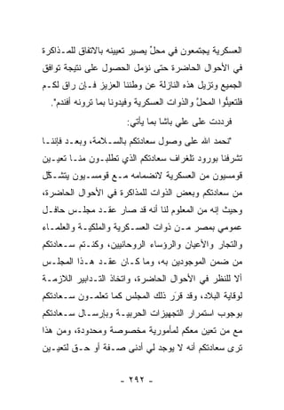 ‫ﺍﻟﻌﺴﻜﺭﻴﺔ ﻴﺠﺘﻤﻌﻭﻥ ﻓﻲ ﻤﺤل ﻴﺼﻴﺭ ﺘﻌﻴﻴﻨﻪ ﺒﺎﻻﺘﻔﺎﻕ ﻟﻠﻤـﺫﺍﻜﺭﺓ‬
                              ‫ﱢ‬
‫ﻓﻲ ﺍﻷﺤﻭﺍل ﺍﻟﺤﺎﻀﺭﺓ ﺤﺘﻰ ﻨﺅﻤل ﺍﻟﺤﺼﻭل ﻋﻠﻰ ﻨﺘﻴﺠﺔ ﺘﻭﺍﻓﻕ‬
                        ‫‪‬‬
‫ﺍﻟﺠﻤﻴﻊ ﻭﺘﺯﻴل ﻫﺫﻩ ﺍﻟﻨﺎﺯﻟﺔ ﻋﻥ ﻭﻁﻨﻨﺎ ﺍﻟﻌﺯﻴﺯ ﻓـﺈﻥ ﺭﺍﻕ ﻟﻜـﻡ‬
  ‫ﻓﻠﺘﻌﻴﻨﻭﺍ ﺍﻟﻤﺤل ﻭﺍﻟﺫﻭﺍﺕ ﺍﻟﻌﺴﻜﺭﻴﺔ ﻭﻓﻴﺩﻭﻨﺎ ﺒﻤﺎ ﺘﺭﻭﻨﻪ ﺃﻓﻨﺩﻡ".‬
                                             ‫ﱠ‬       ‫ﱡ‬
                        ‫ﻓﺭﺩﺩﺕ ﻋﻠﻰ ﻋﻠﻲ ﺒﺎﺸﺎ ﺒﻤﺎ ﻴﺄﺘﻲ:‬
‫"ﻨﺤﻤﺩ ﺍﷲ ﻋﻠﻰ ﻭﺼﻭل ﺴﻌﺎﺩﺘﻜﻡ ﺒﺎﻟﺴـﻼﻤﺔ، ﻭﺒﻌـﺩ ﻓﺈﻨﻨـﺎ‬
‫ﺘﺸﺭﻓﻨﺎ ﺒﻭﺭﻭﺩ ﺘﻠﻐﺭﺍﻑ ﺴﻌﺎﺩﺘﻜﻡ ﺍﻟﺫﻱ ﺘﻁﻠﺒـﻭﻥ ﻤﻨـﺎ ﺘﻌﻴـﻴﻥ‬
‫ﻗﻭﻤﺴﻴﻭﻥ ﻤﻥ ﺍﻟﻌﺴﻜﺭﻴﺔ ﻻﻨﻀﻤﺎﻤﻪ ﻤـﻊ ﻗﻭﻤﺴـﻴﻭﻥ ﻴﺘﺸـﻜل‬
 ‫ﱠ‬
‫ﻤﻥ ﺴﻌﺎﺩﺘﻜﻡ ﻭﺒﻌﺽ ﺍﻟﺫﻭﺍﺕ ﻟﻠﻤﺫﺍﻜﺭﺓ ﻓﻲ ﺍﻷﺤﻭﺍل ﺍﻟﺤﺎﻀﺭﺓ،‬
‫ﻭﺤﻴﺙ ﺇﻨﻪ ﻤﻥ ﺍﻟﻤﻌﻠﻭﻡ ﻟﻨﺎ ﺃﻨﻪ ﻗﺩ ﺼﺎﺭ ﻋﻘـﺩ ﻤﺠﻠـﺱ ﺤﺎﻓـل‬
‫ﻋﻤﻭﻤﻲ ﺒﻤﺼﺭ ﻤـﻥ ﺫﻭﺍﺕ ﺍﻟﻌﺴـﻜﺭﻴﺔ ﻭﺍﻟﻤﻠﻜﻴـﺔ ﻭﺍﻟﻌﻠﻤـﺎﺀ‬
‫ﻭﺍﻟﺘﺠﺎﺭ ﻭﺍﻷﻋﻴﺎﻥ ﻭﺍﻟﺭﺅﺴﺎﺀ ﺍﻟﺭﻭﺤﺎﻨﻴﻴﻥ، ﻭﻜﻨـﺘﻡ ﺴـﻌﺎﺩﺘﻜﻡ‬
                                               ‫‪‬‬
‫ﻤﻥ ﻀﻤﻥ ﺍﻟﻤﻭﺠﻭﺩﻴﻥ ﺒﻪ، ﻭﻤﺎ ﻜـﺎﻥ ﻋﻘـﺩ ﻫـﺫﺍ ﺍﻟﻤﺠﻠـﺱ‬
‫ﺃﻻ ﻟﻠﻨﻅﺭ ﻓﻲ ﺍﻷﺤﻭﺍل ﺍﻟﺤﺎﻀﺭﺓ، ﻭﺍﺘﺨﺎﺫ ﺍﻟﺘـﺩﺍﺒﻴﺭ ﺍﻟﻼﺯﻤـﺔ‬
‫ﻟﻭﻗﺎﻴﺔ ﺍﻟﺒﻼﺩ، ﻭﻗﺩ ﻗﺭﺭ ﺫﻟﻙ ﺍﻟﻤﺠﻠﺱ ﻜﻤﺎ ﺘﻌﻠﻤـﻭﻥ ﺴـﻌﺎﺩﺘﻜﻡ‬
                                 ‫َ‬
                                 ‫‪‬‬
‫ﺒﻭﺠﻭﺏ ﺍﺴﺘﻤﺭﺍﺭ ﺍﻟﺘﺠﻬﻴﺯﺍﺕ ﺍﻟﺤﺭﺒﻴـﺔ ﻭﺒﺈﺭﺴـﺎل ﺴـﻌﺎﺩﺘﻜﻡ‬
‫ﻤﻊ ﻤﻥ ﺘﻌﻴﻥ ﻤﻌﻜﻡ ﻟﻤﺄﻤﻭﺭﻴﺔ ﻤﺨﺼﻭﺼﺔ ﻭﻤﺤﺩﻭﺩﺓ، ﻭﻤﻥ ﻫﺫﺍ‬
                                       ‫‪ ‬‬
‫ﺘﺭﻯ ﺴﻌﺎﺩﺘﻜﻡ ﺃﻨﻪ ﻻ ﻴﻭﺠﺩ ﻟﻲ ﺃﺩﻨﻰ ﺼـﻔﺔ ﺃﻭ ﺤـﻕ ﻟﺘﻌﻴـﻴﻥ‬


                      ‫- ٢٩٢ -‬
 