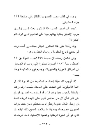 ‫ﻭﺠﺎﺀ ﻓﻲ ﻜﺘﺎﺏ ﻤﺼﺭ ﻟﻠﻤﺼﺭﻴﻴﻥ ﻟﻠﻨﻘﺎﺵ ﻓﻲ ﺼﻔﺤﺔ ٩٣١‬
                                        ‫ﺠﺯﺀ ٥ ﻤﺎ ﻴﺄﺘﻲ:‬
‫"ﻭﺒﻌﺩ ﺃﻥ ﺃﺼﺩﺭ ﺍﻟﺨﺩﻴﻭ ﻫﺫﺍ ﺍﻟﻤﻨﺸﻭﺭ ﺒﻌﺙ ﺇﻟـﻰ ﺃﺭﻜـﺎﻥ‬
‫ﺤﺭﺏ ﺍﻹﻨﺠﻠﻴﺯ ﺒﻜﺘﺎﺒﺔ ﻴﻬﻨﺌﻬﻡ ﻓﻴﻬﺎ ﻋﻠﻰ ﻨﺠﺎﺤﻬﻡ ﻓـﻲ ﺍﻟﻭﻗـﺎﺌﻊ‬
                                             ‫ﺍﻷﺨﻴﺭﺓ!".‬
‫ﻭﻗﺩ ﺭﺩﺩﻨﺎ ﻋﻠﻰ ﻫﺫﺍ ﺍﻟﻤﻨﺸﻭﺭ ﺍﻟﺠﺎﺌﺭ ﺒﻤﻨﺸـﻭﺭ ﺃﺼـﺩﺭﻨﺎﻩ‬
                                 ‫ﹰ‬       ‫ﹰ‬
           ‫ﺇﻟﻰ ﺠﻤﻴﻊ ﻓﺭﻭﻉ ﺍﻟﺤﻜﻭﻤﺔ ﻭﺭﺅﺴﺎﺀ ﺍﻟﺠﻴﺵ، ﻭﻫﻭ:‬
‫ﻭﻓﻲ ٨٢ﻤﻥ ﺭﻤﻀـﺎﻥ ﺴـﻨﺔ ٩٩٢١ﻫــ ﺍﻟﻤﻭﺍﻓـﻕ ٣١‬
‫ﺃﻏﺴﻁﺱ ﺴﻨﺔ ٢٨٨١ ﺃﺼﺩﺭﻨﺎ ﻤﻨﺸﻭﺭﺍ ﺇﻟﻰ ﺭﺅﺴـﺎﺀ ﺍﻟﺠـﻴﺵ‬
                   ‫‪‬‬
‫ﻓﻲ ﺍﻟﻤﺭﺍﻜﺯ ﺍﻟﺤﺭﺒﻴﺔ ﻭﻟﻠﻤﺩﻴﺭﻴﺎﺕ ﻭﺠﻤﻴﻊ ﻓﺭﻭﻉ ﺍﻟﺤﻜﻭﻤﺔ ﻭﻫﺫﺍ‬
                                                 ‫ﻨﺼﻪ:‬
                                                   ‫‪‬‬
‫"ﻗﺩ ﺃﻭﺠﺏ ﺍﷲ ﻋﻠﻴﻨﺎ ﺇﻋﺩﺍﺩ ﻤﺎ ﻨﺴﺘﻁﻴﻌﻪ ﻤﻥ ﺍﻟﻘـﻭﺓ ﻟﻘﺘـﺎل‬
‫ﺍﻷﻤﺔ ﺍﻹﻨﺠﻠﻴﺯﻴﺔ ﺍﻟﺘﻲ ﺍﻋﺘﺩﺕ ﻋﻠﻰ ﺍﻟـﺒﻼﺩ ﻁﻤ ‪‬ـﺎ ﻭﺸـﺭﻫﺎ،‬
  ‫‪‬‬       ‫ﻌ‬
‫ﻭﺒﺎﺩﺀﺘﻨﺎ ﺒﺎﻟﺤﺭﺏ ﺒﻐﻴﺎ ﻭﻋﺩﻭﺍﻨﺎ، ﻭﻗﺩ ﻗـﺎﻡ ﺒـﻪ ﺃﺤﺴـﻥ ﻗﻴـﺎﻡ‬
                           ‫ﹰ‬       ‫‪‬‬
‫ﻋﻠﻰ ﻗﺩﺭ ﺸﺄﻥ ﻜل ﺤﺭ ﻤﺨﻠﺹ ﺸﻬﻡ ﻋﺎﻟﻲ ﺍﻟﻬﻤﺔ ﺸﺭﻴﻑ ﺍﻟﺫﻤﺔ‬
 ‫‪‬‬          ‫‪‬‬                  ‫‪‬‬
‫ﻤﻥ ﺭﺠﺎل ﺍﻟﺒﻼﺩ ﻋﻤﻭﻤﺎ ﻭﻨﻅﺭﺍﺀ ﺴـﻌﺎﺩﺘﻜﻡ ﻤـﻥ ﺤﻀـﺭﺍﺕ‬
                            ‫‪‬‬
‫ﺍﻟﻤﺩﻴﺭﻴﻥ ﺨﺼﻭﺼﺎ، ﻭﺒﻌﻨﺎﻴﺔ ﺍﷲ ﻭﺍﺘﺤﺎﺩ ﺍﻟﺠﻤﻴﻊ ﺫﻟﻙ ﺍﻻﺘﺤـﺎﺩ‬
                                       ‫‪‬‬
‫ﺍﻟﺫﻱ ﻫﻭ ﺃﺜﺭ ﺍﻟﻐﻴﺭﺓ ﺍﻟﻭﻁﻨﻴﺔ ﻭﺍﻟﺤﻤﻴﺔ ﺍﻹﻨﺴﺎﻨﻴﺔ، ﻗـﺩ ﺃﺩﺭﻜـﺕ‬
                      ‫‪‬‬

                     ‫- ٦٩٢ -‬
 