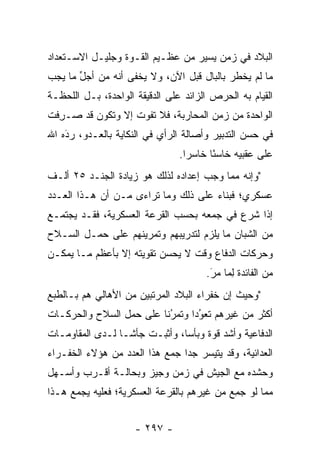 ‫ﺍﻟﺒﻼﺩ ﻓﻲ ﺯﻤﻥ ﻴﺴﻴﺭ ﻤﻥ ﻋﻅـﻴﻡ ﺍﻟﻘـﻭﺓ ﻭﺠﻠﻴـل ﺍﻻﺴـﺘﻌﺩﺍﺩ‬
‫ﻤﺎ ﻟﻡ ﻴﺨﻁﺭ ﺒﺎﻟﺒﺎل ﻗﺒل ﺍﻵﻥ، ﻭﻻ ﻴﺨﻔﻰ ﺃﻨﻪ ﻤﻥ ﺃﺠل ﻤﺎ ﻴﺠﺏ‬
       ‫ﱢ‬
‫ﺍﻟﻘﻴﺎﻡ ﺒﻪ ﺍﻟﺤﺭﺹ ﺍﻟﺯﺍﺌﺩ ﻋﻠﻰ ﺍﻟﺩﻗﻴﻘﺔ ﺍﻟﻭﺍﺤﺩﺓ، ﺒـل ﺍﻟﻠﺤﻅـﺔ‬
‫ﺍﻟﻭﺍﺤﺩﺓ ﻤﻥ ﺯﻤﻥ ﺍﻟﻤﺤﺎﺭﺒﺔ، ﻓﻼ ﺘﻔﻭﺕ ﺇﻻ ﻭﺘﻜﻭﻥ ﻗﺩ ‪‬ـﺭﻓﺕ‬
 ‫ﺼ ِﹶ‬
‫ﻓﻲ ﺤﺴﻥ ﺍﻟﺘﺩﺒﻴﺭ ﻭﺃﺼﺎﻟﺔ ﺍﻟﺭﺃﻱ ﻓﻲ ﺍﻟﻨﻜﺎﻴﺔ ﺒﺎﻟﻌـﺩﻭ، ﺭﺩﻩ ﺍﷲ‬
    ‫‪‬‬
    ‫َ‬
                                ‫ﻋﻠﻰ ﻋﻘﺒﻴﻪ ﺨﺎﺴﺌﺎ ﺨﺎﺴﺭﺍ.‬
                                  ‫‪‬‬     ‫ً‬
‫"ﻭﺇﻨﻪ ﻤﻤﺎ ﻭﺠﺏ ﺇﻋﺩﺍﺩﻩ ﻟﺫﻟﻙ ﻫﻭ ﺯﻴﺎﺩﺓ ﺍﻟﺠﻨـﺩ ٥٢ ﺃﻟـﻑ‬
‫ﻋﺴﻜﺭﻱ؛ ﻓﺒﻨﺎﺀ ﻋﻠﻰ ﺫﻟﻙ ﻭﻤﺎ ﺘﺭﺍﺀﻯ ﻤـﻥ ﺃﻥ ﻫـﺫﺍ ﺍﻟﻌـﺩﺩ‬
‫ﺇﺫﺍ ﺸﺭﻉ ﻓﻲ ﺠﻤﻌﻪ ﺒﺤﺴﺏ ﺍﻟﻘﺭﻋﺔ ﺍﻟﻌﺴﻜﺭﻴﺔ، ﻓﻘـﺩ ﻴﺠﺘﻤـﻊ‬
‫ﻤﻥ ﺍﻟﺸﺒﺎﻥ ﻤﺎ ﻴﻠﺯﻡ ﻟﺘﺩﺭﻴﺒﻬﻡ ﻭﺘﻤﺭﻴﻨﻬﻡ ﻋﻠﻰ ﺤﻤـل ﺍﻟﺴـﻼﺡ‬
                                            ‫‪‬‬
‫ﻭﺤﺭﻜﺎﺕ ﺍﻟﺩﻓﺎﻉ ﻭﻗﺕ ﻻ ﻴﺤﺴﻥ ﺘﻘﻭﻴﺘﻪ ﺇﻻ ﺒﺄﻋﻅﻡ ﻤـﺎ ﻴﻤﻜـﻥ‬
                                      ‫ﻤﻥ ﺍﻟﻔﺎﺌﺩﺓ ﻟﻤﺎ ﻤﺭ.‬
                                       ‫َ‬
                                       ‫ِ‪ ‬‬
‫"ﻭﺤﻴﺙ ﺇﻥ ﺨﻔﺭﺍﺀ ﺍﻟﺒﻼﺩ ﺍﻟﻤﺭﺘﺒﻴﻥ ﻤﻥ ﺍﻷﻫﺎﻟﻲ ﻫﻡ ﺒـﺎﻟﻁﺒﻊ‬
‫ﺃﻜﺜﺭ ﻤﻥ ﻏﻴﺭﻫﻡ ﺘﻌﻭﺩﺍ ﻭﺘﻤﺭﻨﺎ ﻋﻠﻰ ﺤﻤل ﺍﻟﺴﻼﺡ ﻭﺍﻟﺤﺭﻜـﺎﺕ‬
                         ‫‪‬ﹰ‬
                          ‫ُ‬     ‫‪‬‬
                                 ‫ُ‬
‫ﺍﻟﺩﻓﺎﻋﻴﺔ ﻭﺃﺸﺩ ﻗﻭﺓ ﻭﺒﺄﺴﺎ، ﻭﺃﺜﺒـﺕ ﺠﺄ ﹰـﺎ ﻟـﺩﻯ ﺍﻟﻤﻘﺎﻭﻤـﺎﺕ‬
                  ‫ﺸ‬             ‫‪‬‬
‫ﺍﻟﻌﺩﺍﺌﻴﺔ، ﻭﻗﺩ ﻴﺘﻴﺴﺭ ﺠﺩﺍ ﺠﻤﻊ ﻫﺫﺍ ﺍﻟﻌﺩﺩ ﻤﻥ ﻫﺅﻻﺀ ﺍﻟﺨﻔـﺭﺍﺀ‬
                                ‫‪‬‬
‫ﻭﺤﺸﺩﻩ ﻤﻊ ﺍﻟﺠﻴﺵ ﻓﻲ ﺯﻤﻥ ﻭﺠﻴﺯ ﻭﺒﺤﺎﻟـﺔ ﺃﻗـﺭﺏ ﻭﺃﺴـﻬل‬
‫ﻤﻤﺎ ﻟﻭ ﺠﻤﻊ ﻤﻥ ﻏﻴﺭﻫﻡ ﺒﺎﻟﻘﺭﻋﺔ ﺍﻟﻌﺴﻜﺭﻴﺔ؛ ﻓﻌﻠﻴﻪ ﻴﺠﻤﻊ ﻫـﺫﺍ‬
                                           ‫‪ِ‬‬


                     ‫- ٧٩٢ -‬
 