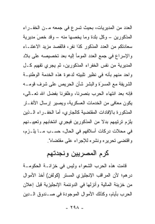 ‫ﺍﻟﻌﺩﺩ ﻤﻥ ﺍﻟﻤﺩﻴﺭﻴﺎﺕ، ﺒﺤﻴﺙ ﺘﺴﺭﻉ ﻓﻲ ﺠﻤﻌﻪ ﻤـﻥ ﺍﻟﺨﻔـﺭﺍﺀ‬
‫ﺍﻟﻤﺫﻜﻭﺭﻴﻥ – ﻭﻜل ﺒﻠﺩﺓ ﻭﻤﺎ ﻴﺨﺼﻬﺎ ﻤﻨﻪ – ﻭﻗﺩ ﺨﺹ ﻤﺩﻴﺭﻴﺔ‬
       ‫َ‬
       ‫‪‬‬              ‫‪‬‬
‫ﺴﻌﺎﺩﺘﻜﻡ ﻤﻥ ﺍﻟﻌﺩﺩ ﺍﻟﻤﺫﻜﻭﺭ ﻜﺫﺍ ﻨﻔﺭ، ﻓﺎﻟﻘﺼﺩ ﻤﺯﻴﺩ ﺍﻻﻋﺘﻨـﺎﺀ‬
‫ﻭﺍﻹﺴﺭﺍﻉ ﻓﻲ ﺠﻤﻊ ﺍﻟﻌﺩﺩ ﺍﻟﻤﻭﻤﺄ ﺇﻟﻴﻪ ﺒﻌﺩ ﺘﺨﺼﻴﺼﻪ ﻋﻠﻰ ﺒﻼﺩ‬
‫ﺍﻟﻤﺩﻴﺭﻴﺔ ﻤﻥ ﻨﻔﺱ ﺍﻟﺨﻔﺭﺍﺀ ﺍﻟﻤﺫﻜﻭﺭﻴﻥ، ﺜﻡ ﻴﺠﺭﻱ ﺘﻔﻬﻴﻡ ﻜـل‬
‫ﻭﺍﺤﺩ ﻤﻨﻬﻡ ﺒﺄﻨﻪ ﻓﻲ ﻨﻅﻴﺭ ﺘﻠﺒﻴﺘﻪ ﻟﺩﻋﻭﺓ ﻫﺫﻩ ﺍﻟﺨﺩﻤﺔ ﺍﻟﻭﻁﻨﻴـﺔ‬
‫ﺍﻟﺸﺭﻴﻔﺔ ﻤﻊ ﺍﻟﻤﺴﺭﺓ ﻭﺍﻟﺒﺸﺭ ﺸﺄﻥ ﺍﻟﺤﺭﻴﺹ ﻋﻠﻰ ﺸﺭﻑ ﻗﻭﻤـﻪ‬
                                 ‫‪َ‬‬
‫ﻓﺈﻨﻪ ﺒﻌﺩ ﺍﻨﺘﻬﺎﺀ ﺍﻟﺤﺭﺏ ﺒﻨﺼﺭﻨﺎ، ﻭﻅﻔﺭﻨﺎ ﺒﻔﻀل ﺍﷲ ﺘﻌـﺎﻟﻰ،‬
‫ﻴﻜﻭﻥ ﻤﻌﺎﻓﻰ ﻤﻥ ﺍﻟﺨﺩﻤﺎﺕ ﺍﻟﻌﺴﻜﺭﻴﺔ، ﻭﻴﺼﻴﺭ ﺇﺭﺴﺎل ﺍﻷﻨﻔـﺎﺭ‬
‫ﺍﻟﻤﺫﻜﻭﺭﺓ ﺒﺎﻹﻓﺎﺩﺍﺕ ﺍﻟﻤﻘﺘﻀﻴﺔ ﻜﺎﻟﺠﺎﺭﻱ، ﺃﻤﺎ ﺍﻟﺨﻔـﺭﺍﺀ ﺍﻟـﺫﻴﻥ‬
                 ‫‪‬‬
‫ﻴﻠﺯﻡ ﺘﺭﺘﻴﺒﻬﻡ ﺒﺩﻻ ﻤﻥ ﺍﻟﻤﺫﻜﻭﺭﻴﻥ ﻓﻴﺠﺭﻱ ﺍﻨﺘﺨﺎﺒﻬﻡ ﻭﺘﻌﻴﻴـﻨﻬﻡ‬
‫ﻓﻲ ﻤﺤﻼﺕ ﺩﺭﻜﺎﺕ ﺃﺴﻼﻓﻬﻡ ﻓﻲ ﺍﻟﺤﺎل، ﺤﺴـﺏ ﻤـﺎ ﻴﻠـﺯﻡ،‬
            ‫ﻭﺍﻗﺘﻀﻰ ﺘﺤﺭﻴﺭﻩ ﻭﻨﺸﺭﻩ ﻟﻺﺠﺭﺍﺀ ﻋﻠﻰ ﻤﻘﺘﻀﺎﻩ".‬

           ‫ﻜﺭﻡ ﺍﻟﻤﺼﺭﻴﻴﻥ ﻭﻨﺠﺩﺘﻬﻡ‬
‫ﻗﺎﻤﺕ ﻫﺫﻩ ﺍﻟﺤﺭﺏ ﺍﻟﺸﻌﻭﺍﺀ ﻭﻟﻴﺱ ﻓﻲ ﺨﺯﺍﻨـﺔ ﺍﻟﺤﻜﻭﻤـﺔ‬
‫ﺩﺭﻫﻡ؛ ﻷﻥ ﺍﻟﻤﺭﺍﻗﺏ ﺍﻹﻨﺠﻠﻴﺯﻱ ﺍﻟﻤﺴﺘﺭ )ﻜﻭﻟﻔﻥ( ﺃﺨﺫ ﺍﻷﻤﻭﺍل‬
‫ﻤﻥ ﺨﺯﻴﻨﺔ ﺍﻟﻤﺎﻟﻴﺔ ﻭﺃﻨﺯﻟﻬﺎ ﻓﻲ ﺍﻟﺩﻭﻨﻨﻤﺔ ﺍﻹﻨﺠﻠﻴﺯﻴﺔ ﻗﺒل ﺇﻋﻼﻥ‬
‫ﺍﻟﺤﺭﺏ ﺒﺄﻴﺎﻡ، ﻭﻜﺫﻟﻙ ﺍﻷﻤﻭﺍل ﺍﻟﻤﻭﺠﻭﺩﺓ ﻓﻲ ﺼـﻨﺩﻭﻕ ﺍﻟـﺩﻴﻥ‬

                     ‫- ٨٩٢ -‬
 