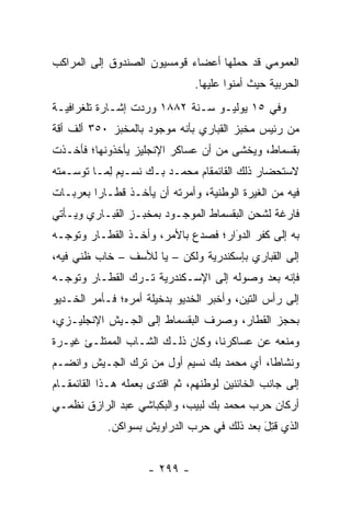 ‫ﺍﻟﻌﻤﻭﻤﻲ ﻗﺩ ﺤﻤﻠﻬﺎ ﺃﻋﻀﺎﺀ ﻗﻭﻤﺴﻴﻭﻥ ﺍﻟﺼﻨﺩﻭﻕ ﺇﻟﻰ ﺍﻟﻤﺭﺍﻜﺏ‬
                                ‫ﺍﻟﺤﺭﺒﻴﺔ ﺤﻴﺙ ﺃﻤﻨﻭﺍ ﻋﻠﻴﻬﺎ.‬
                                          ‫‪‬‬
‫ﻭﻓﻲ ٥١ ﻴﻭﻟﻴـﻭ ﺴـﻨﺔ ٢٨٨١ ﻭﺭﺩﺕ ﺇﺸـﺎﺭﺓ ﺘﻠﻐﺭﺍﻓﻴـﺔ‬
‫ﻤﻥ ﺭﺌﻴﺱ ﻤﺨﺒﺯ ﺍﻟﻘﺒﺎﺭﻱ ﺒﺄﻨﻪ ﻤﻭﺠﻭﺩ ﺒﺎﻟﻤﺨﺒﺯ ٠٥٣ ﺃﻟﻑ ﺃﻗﺔ‬
‫ﺒﻘﺴﻤﺎﻁ، ﻭﻴﺨﺸﻰ ﻤﻥ ﺃﻥ ﻋﺴﺎﻜﺭ ﺍﻹﻨﺠﻠﻴﺯ ﻴﺄﺨﺫﻭﻨﻬﺎ؛ ﻓﺄﺨـﺫﺕ‬
‫ﻻﺴﺘﺤﻀﺎﺭ ﺫﻟﻙ ﺍﻟﻘﺎﺌﻤﻘﺎﻡ ﻤﺤﻤـﺩ ﺒـﻙ ﻨﺴـﻴﻡ ﻟ ‪‬ـﺎ ﺘﻭﺴـﻤﺘﻪ‬
          ‫ِﻤ‬
‫ﻓﻴﻪ ﻤﻥ ﺍﻟﻐﻴﺭﺓ ﺍﻟﻭﻁﻨﻴﺔ، ﻭﺃﻤﺭﺘﻪ ﺃﻥ ﻴﺄﺨـﺫ ﻗﻁـﺎﺭﺍ ﺒﻌﺭﺒـﺎﺕ‬
         ‫‪‬‬
‫ﻓﺎﺭﻏﺔ ﻟﺸﺤﻥ ﺍﻟﺒﻘﺴﻤﺎﻁ ﺍﻟﻤﻭﺠـﻭﺩ ﺒﻤﺨﺒـﺯ ﺍﻟﻘﺒـﺎﺭﻱ ﻭﻴـﺄﺘﻲ‬
‫ﺒﻪ ﺇﻟﻰ ﻜﻔﺭ ﺍﻟﺩﻭﺍﺭ؛ ﻓﺼﺩﻉ ﺒﺎﻷﻤﺭ، ﻭﺃﺨـﺫ ﺍﻟﻘﻁـﺎﺭ ﻭﺘﻭ ‪‬ـﻪ‬
  ‫ﺠ‬                                  ‫َ‬
                                     ‫‪‬‬
‫ﺇﻟﻰ ﺍﻟﻘﺒﺎﺭﻱ ﺒﺈﺴﻜﻨﺩﺭﻴﺔ ﻭﻟﻜﻥ – ﻴﺎ ﻟﻸﺴﻑ – ﺨﺎﺏ ﻅﻨﻲ ﻓﻴﻪ،‬
‫ﻓﺈﻨﻪ ﺒﻌﺩ ﻭﺼﻭﻟﻪ ﺇﻟﻰ ﺍﻹﺴـﻜﻨﺩﺭﻴﺔ ﺘـﺭﻙ ﺍﻟﻘﻁـﺎﺭ ﻭﺘﻭ ‪‬ـﻪ‬
  ‫ﺠ‬
‫ﺇﻟﻰ ﺭﺃﺱ ﺍﻟﺘﻴﻥ، ﻭﺃﺨﺒﺭ ﺍﻟﺨﺩﻴﻭ ﺒﺩﺨﻴﻠﺔ ﺃﻤﺭﻩ؛ ﻓـﺄﻤﺭ ﺍﻟﺨـﺩﻴﻭ‬
‫ﺒﺤﺠﺯ ﺍﻟﻘﻁﺎﺭ، ﻭﺼﺭﻑ ﺍﻟﺒﻘﺴﻤﺎﻁ ﺇﻟﻰ ﺍﻟﺠـﻴﺵ ﺍﻹﻨﺠﻠﻴـﺯﻱ،‬
‫ﻭﻤﻨﻌﻪ ﻋﻥ ﻋﺴﺎﻜﺭﻨﺎ، ﻭﻜﺎﻥ ﺫﻟـﻙ ﺍﻟﺸـﺎﺏ ﺍﻟﻤﻤﺘﻠـﺊ ﻏﻴـﺭﺓ‬
‫ﻭﻨﺸﺎﻁﺎ، ﺃﻱ ﻤﺤﻤﺩ ﺒﻙ ﻨﺴﻴﻡ ﺃﻭل ﻤﻥ ﺘﺭﻙ ﺍﻟﺠـﻴﺵ ﻭﺍﻨﻀـﻡ‬
                  ‫‪‬‬                       ‫ﹰ‬
‫ﺇﻟﻰ ﺠﺎﻨﺏ ﺍﻟﺨﺎﺌﻨﻴﻥ ﻟﻭﻁﻨﻬﻡ، ﺜﻡ ﺍﻗﺘﺩﻯ ﺒﻌﻤﻠﻪ ﻫـﺫﺍ ﺍﻟﻘﺎﺌﻤﻘـﺎﻡ‬
‫ﺃﺭﻜﺎﻥ ﺤﺭﺏ ﻤﺤﻤﺩ ﺒﻙ ﻟﺒﻴﺏ، ﻭﺍﻟﺒﻜﺒﺎﺸﻲ ﻋﺒﺩ ﺍﻟﺭﺍﺯﻕ ﻨﻅﻤـﻲ‬
            ‫ﺍﻟﺫﻱ ﻗﺘل ﺒﻌﺩ ﺫﻟﻙ ﻓﻲ ﺤﺭﺏ ﺍﻟﺩﺭﺍﻭﻴﺵ ﺒﺴﻭﺍﻜﻥ.‬
                                            ‫ﹸِ َ‬


                     ‫- ٩٩٢ -‬
 