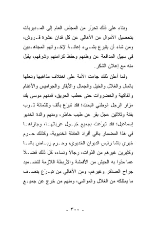 ‫ﻭﺒﻨﺎﺀ ﻋﻠﻰ ﺫﻟﻙ ﺘﺤﺭﺭ ﻤﻥ ﺍﻟﻤﺠﻠﺱ ﺍﻟﻌﺎﻡ ﺇﻟﻰ ﺍﻟﻤـﺩﻴﺭﻴﺎﺕ‬
                                ‫‪‬‬
                                ‫َ‬           ‫‪‬‬
‫ﺒﺘﺤﺼﻴل ﺍﻷﻤﻭﺍل ﻤﻥ ﺍﻷﻫﺎﻟﻲ ﻋﻥ ﻜل ﻓﺩﺍﻥ ﻋﺸﺭﺓ ﻗـﺭﻭﺵ،‬
‫ﻭﻤﻥ ﺸﺎﺀ ﺃﻥ ﻴﺘﺒﺭﻉ ﺒﺸـﻲﺀ ﺇﻋﺎﻨـﺔ ﻹﺨـﻭﺍﻨﻬﻡ ﺍﻟﻤﺠﺎﻫـﺩﻴﻥ‬
                                              ‫‪‬‬
‫ﻓﻲ ﺴﺒﻴل ﺍﻟﻤﺩﺍﻓﻌﺔ ﻋﻥ ﻭﻁﻨﻬﻡ ﻭﺤﻔﻅ ﻜﺭﺍﻤﺘﻬﻡ ﻭﺸﺭﻓﻬﻡ، ﻴﻘﺒل‬
                                  ‫ﻤﻨﻪ ﻤﻊ ﺇﻋﻼﻥ ﺍﻟﺸﻜﺭ.‬
‫ﻭﻟﻤﺎ ﺃﻋﻠﻥ ﺫﻟﻙ ﺠﺎﺀﺕ ﺍﻷﻤﺔ ﻋﻠﻰ ﺍﺨﺘﻼﻑ ﻤﺫﺍﻫﺒﻬﺎ ﻭﻨﺤﻠﻬﺎ‬
                                             ‫‪‬‬
‫ﺒﺎﻟﻤﺎل ﻭﺍﻟﻐﻼل ﻭﺍﻟﺨﻴل ﻭﺍﻟﺠﻤﺎل ﻭﺍﻷﺒﻘﺎﺭ ﻭﺍﻟﺠﻭﺍﻤﻴﺱ ﻭﺍﻷﻏﻨﺎﻡ‬
‫ﻭﺍﻟﻔﺎﻜﻬﺔ ﻭﺍﻟﺨﻀﺭﻭﺍﺕ ﺤﺘﻰ ﺤﻁﺏ ﺍﻟﺤﺭﻴﻕ، ﻓﻤﻨﻬﻡ ﻤﻭﺴﻰ ﺒﻙ‬
‫ﻤﺯﺍﺭ ﺍﻟﺭﺠل ﺍﻟﻭﻁﻨﻲ ﺍﻟﺒﺤﺕ؛ ﻓﻘﺩ ﺘﺒﺭﻉ ﺒﺄﻟﻑ ﻭﺜﻠﺜﻤﺎﺌﺔ ﺜـﻭﺏ‬
                    ‫َ‬
                    ‫‪‬‬
‫ﺒﻔﺘﺔ ﻭﺜﻼﺜﻴﻥ ﻋﺠل ﺒﻘﺭ ﻋﻥ ﻁﻴﺏ ﺨﺎﻁﺭ، ﻭﻤﻨﻬﻡ ﻭﺍﻟﺩﺓ ﺍﻟﺨﺩﻴﻭ‬
‫ﺇﺴﻤﺎﻋﻴل؛ ﻓﻘﺩ ﺘﺒﺭﻋﺕ ﺒﺠﻤﻴﻊ ﺨﻴـﻭل ﻋﺭﺒﺎﺘﻬـﺎ، ﻭﺠﺎﺭﺍﻫـﺎ‬
                                 ‫َ‬
                                 ‫‪‬‬
‫ﻓﻲ ﻫﺫﺍ ﺍﻟﻤﻀﻤﺎﺭ ﺒﺎﻗﻲ ﺃﻓﺭﺍﺩ ﺍﻟﻌﺎﺌﻠﺔ ﺍﻟﺨﺩﻴﻭﻴﺔ، ﻭﻜﺫﻟﻙ ﺤـﺭﻡ‬
‫ﺨﻴﺭﻱ ﺒﺎﺸﺎ ﺭﺌﻴﺱ ﺍﻟﺩﻴﻭﺍﻥ ﺍﻟﺨﺩﻴﻭﻱ، ﻭﺤـﺭﻡ ﺭﻴـﺎﺽ ﺒﺎﺸـﺎ‬
‫ﻭﻜﺜﻴﺭﻴﻥ ﻏﻴﺭﻫﻡ ﻤﻥ ﺍﻟﺫﻭﺍﺕ، ﺭﺠﺎﻻ ﻭﻨﺴﺎﺀ، ﻜل ﺫﻟﻙ ﻓﻀـﻼ‬
‫ﹰ‬                  ‫ﹰ‬
‫ﻋﻤﺎ ﻤﺩﻭﺍ ﺒﻪ ﺍﻟﺠﻴﺵ ﻤﻥ ﺍﻷﻗﻤﺸﺔ ﻭﺍﻷﺭﺒﻁﺔ ﺍﻟﻼﺯﻤﺔ ﻟﺘﻀـﻤﻴﺩ‬
                                            ‫ُ‬
                                            ‫‪‬‬
‫ﺠﺭﺍﺡ ﺍﻟﻌﺴﺎﻜﺭ ﻭﻏﻴﺭﻫﻡ، ﻭﻤﻥ ﺍﻷﻫﺎﻟﻲ ﻤﻥ ﺘﺒـﺭﻉ ﺒﻨﺼـﻑ‬
       ‫َ‬
       ‫‪‬‬    ‫‪‬‬
‫ﻤﺎ ﻴﻤﺘﻠﻜﻪ ﻤﻥ ﺍﻟﻐﻼل ﻭﺍﻟﻤﻭﺍﺸﻲ، ﻭﻤﻨﻬﻡ ﻤﻥ ﺨﺭﺝ ﻋﻥ ﺠﻤﻴـﻊ‬
             ‫‪‬‬




                    ‫- ٠٠٣ -‬
 