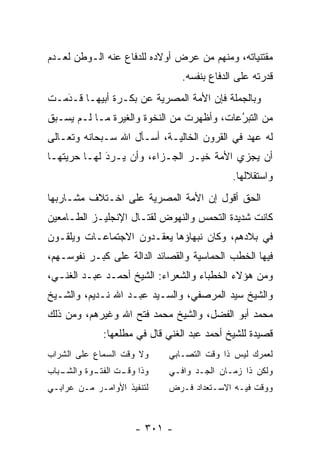 ‫ﻤﻘﺘﻨﻴﺎﺘﻪ، ﻭﻤﻨﻬﻡ ﻤﻥ ﻋﺭﺽ ﺃﻭﻻﺩﻩ ﻟﻠﺩﻓﺎﻉ ﻋﻨﻪ ﺍﻟـﻭﻁﻥ ﻟﻌـﺩﻡ‬
                                  ‫‪‬‬
                                ‫ﻗﺩﺭﺘﻪ ﻋﻠﻰ ﺍﻟﺩﻓﺎﻉ ﺒﻨﻔﺴﻪ.‬
‫ﻭﺒﺎﻟﺠﻤﻠﺔ ﻓﺈﻥ ﺍﻷﻤﺔ ﺍﻟﻤﺼﺭﻴﺔ ﻋﻥ ﺒﻜـﺭﺓ ﺃﺒﻴﻬـﺎ ﻗـﺩﻤـﺕ‬
   ‫َ‬
   ‫‪‬‬
‫ﻤﻥ ﺍﻟﺘﺒﺭﻋﺎﺕ، ﻭﺃﻅﻬﺭﺕ ﻤﻥ ﺍﻟﻨﺨﻭﺓ ﻭﺍﻟﻐﻴﺭﺓ ﻤـﺎ ﻟـﻡ ﻴﺴـﺒﻕ‬
                                           ‫ُ‬
                                           ‫‪‬‬
‫ﻟﻪ ﻋﻬﺩ ﻓﻲ ﺍﻟﻘﺭﻭﻥ ﺍﻟﺨﺎﻟﻴـﺔ، ﺃﺴـﺄل ﺍﷲ ﺴـﺒﺤﺎﻨﻪ ﻭﺘﻌـﺎﻟﻰ‬
‫ﺃﻥ ﻴﺠﺯﻱ ﺍﻷﻤﺔ ﺨﻴـﺭ ﺍﻟﺠـﺯﺍﺀ، ﻭﺃﻥ ﻴـﺭﺩ ﻟﻬـﺎ ﺤﺭﻴﺘﻬـﺎ‬
             ‫َ‬
             ‫‪‬‬
                                            ‫ﻭﺍﺴﺘﻘﻼﻟﻬﺎ.‬
‫ﺍﻟﺤﻕ ﺃﻗﻭل ﺇﻥ ﺍﻷﻤﺔ ﺍﻟﻤﺼﺭﻴﺔ ﻋﻠﻰ ﺍﺨـﺘﻼﻑ ﻤﺸـﺎﺭﺒﻬﺎ‬
‫ﻜﺎﻨﺕ ﺸﺩﻴﺩﺓ ﺍﻟﺘﺤﻤﺱ ﻭﺍﻟﻨﻬﻭﺽ ﻟﻘﺘـﺎل ﺍﻹﻨﺠﻠﻴـﺯ ﺍﻟﻁـﺎﻤﻌﻴﻥ‬
                                   ‫‪‬‬
‫ﻓﻲ ﺒﻼﺩﻫﻡ، ﻭﻜﺎﻥ ﻨﺒﻬﺎﺅﻫﺎ ﻴﻌﻘـﺩﻭﻥ ﺍﻻﺠﺘﻤﺎﻋـﺎﺕ ﻭﻴﻠﻘـﻭﻥ‬
‫ﻓﻴﻬﺎ ﺍﻟﺨﻁﺏ ﺍﻟﺤﻤﺎﺴﻴﺔ ﻭﺍﻟﻘﺼﺎﺌﺩ ﺍﻟﺩﺍﻟﺔ ﻋﻠﻰ ﻜﺒـﺭ ﻨﻔﻭﺴـﻬﻡ،‬
‫ﻭﻤﻥ ﻫﺅﻻﺀ ﺍﻟﺨﻁﺒﺎﺀ ﻭﺍﻟﺸﻌﺭﺍﺀ: ﺍﻟﺸﻴﺦ ﺃﺤﻤـﺩ ﻋﺒـﺩ ﺍﻟﻐﻨـﻲ،‬
‫ﻭﺍﻟﺸﻴﺦ ﺴﻴﺩ ﺍﻟﻤﺭﺼﻔﻲ، ﻭﺍﻟﺴـﻴﺩ ﻋﺒـﺩ ﺍﷲ ﻨـﺩﻴﻡ، ﻭﺍﻟﺸـﻴﺦ‬
‫ﻤﺤﻤﺩ ﺃﺒﻭ ﺍﻟﻔﻀل، ﻭﺍﻟﺸﻴﺦ ﻤﺤﻤﺩ ﻓﺘﺢ ﺍﷲ ﻭﻏﻴﺭﻫﻡ، ﻭﻤﻥ ﺫﻟﻙ‬
             ‫ﻗﺼﻴﺩﺓ ﻟﻠﺸﻴﺦ ﺃﺤﻤﺩ ﻋﺒﺩ ﺍﻟﻐﻨﻲ ﻗﺎل ﻓﻲ ﻤﻁﻠﻌﻬﺎ:‬
‫ﻭﻻ ﻭﻗﺕ ﺍﻟﺴﻤﺎﻉ ﻋﻠﻰ ﺍﻟﺸﺭﺍﺏ‬    ‫ﻟﻌﻤﺭﻙ ﻟﻴﺱ ﺫﺍ ﻭﻗﺕ ﺍﻟﺘﺼـﺎﺒﻲ‬
‫ـﺒﺎﺏ‬
   ‫ﻭﺫﺍ ـﺕ ـﻭﺓ ﻭﺍﻟﺸـ‬
           ‫ﻭﻗـ ﺍﻟﻔﺘـ‬        ‫ﻭﻟﻜﻥ ﺫﺍ ﺯﻤـﺎﻥ ﺍﻟﺠـﺩ ﻭﺍﻓـﻲ‬
‫ﻟﺘﻨﻔﻴﺫ ﺍﻷﻭﺍﻤـﺭ ﻤـﻥ ﻋﺭﺍﺒـﻲ‬   ‫ﻭﻭﻗﺕ ﻓﻴـﻪ ﺍﻻﺴـﺘﻌﺩﺍﺩ ﻓـﺭﺽ‬



                     ‫- ١٠٣ -‬
 