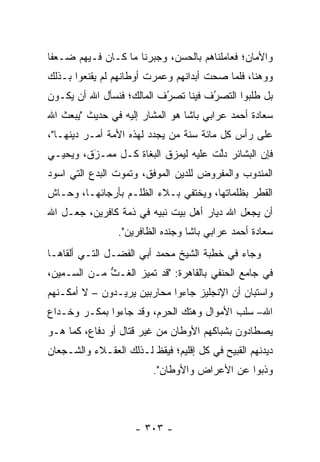 ‫ﻭﺍﻷﻤﺎﻥ؛ ﻓﻌﺎﻤﻠﻨﺎﻫﻡ ﺒﺎﻟﺤﺴﻥ، ﻭﺠﺒﺭﻨﺎ ﻤﺎ ﻜـﺎﻥ ﻓـﻴﻬﻡ ﻀـﻌﻔﺎ‬
‫ﻭﻭﻫﻨﺎ، ﻓﻠﻤﺎ ﺼﺤﺕ ﺃﺒﺩﺍﻨﻬﻡ ﻭﻋﻤﺭﺕ ﺃﻭﻁﺎﻨﻬﻡ ﻟﻡ ﻴﻘﻨﻌﻭﺍ ﺒـﺫﻟﻙ‬
                                       ‫‪‬‬   ‫‪‬‬
‫ﺒل ﻁﻠﺒﻭﺍ ﺍﻟﺘﺼﺭﻑ ﻓﻴﻨﺎ ﺘﺼﺭﻑ ﺍﻟﻤﺎﻟﻙ؛ ﻓﻨﺴﺄل ﺍﷲ ﺃﻥ ﻴﻜـﻭﻥ‬
                           ‫ُ‬
                           ‫‪‬‬         ‫ُ‬
                                     ‫‪‬‬
‫ﺴﻌﺎﺩﺓ ﺃﺤﻤﺩ ﻋﺭﺍﺒﻲ ﺒﺎﺸﺎ ﻫﻭ ﺍﻟﻤﺸﺎﺭ ﺇﻟﻴﻪ ﻓﻲ ﺤﺩﻴﺙ "ﻴﺒﻌﺙ ﺍﷲ‬
‫ﻋﻠﻰ ﺭﺃﺱ ﻜل ﻤﺎﺌﺔ ﺴﻨﺔ ﻤﻥ ﻴﺠﺩﺩ ﻟﻬﺫﻩ ﺍﻷﻤﺔ ﺃﻤـﺭ ﺩﻴﻨﻬـﺎ"،‬
                             ‫‪‬‬
‫ﻓﺈﻥ ﺍﻟﺒﺸﺎﺌﺭ ﺩﻟﺕ ﻋﻠﻴﻪ ﻟﻴﻤﺯﻕ ﺍﻟﺒﻐﺎﺓ ﻜـل ﻤﻤـﺯﻕ، ﻭﻴﺤﻴـﻲ‬
         ‫َ‬
         ‫‪‬‬                ‫‪‬‬          ‫ﱠ‬
‫ﺍﻟﻤﻨﺩﻭﺏ ﻭﺍﻟﻤﻔﺭﻭﺽ ﻟﻠﺩﻴﻥ ﺍﻟﻤﻭﻓﻕ، ﻭﺘﻤﻭﺕ ﺍﻟﺒﺩﻉ ﺍﻟﺘﻲ ﺍﺴﻭﺩ‬
‫ﺍﻟﻘﻁﺭ ﺒﻅﻠﻤﺎﺘﻬﺎ، ﻭﻴﺨﺘﻔﻲ ﺒـﻼﺀ ﺍﻟﻅﻠـﻡ ﺒﺄﺭﺠﺎﺌﻬـﺎ، ﻭﺤـﺎﺵ‬
‫ﺃﻥ ﻴﺠﻌل ﺍﷲ ﺩﻴﺎﺭ ﺃﻫل ﺒﻴﺕ ﻨﺒﻴﻪ ﻓﻲ ﺫﻤﺔ ﻜﺎﻓﺭﻴﻥ، ﺠﻌـل ﺍﷲ‬
                 ‫‪‬‬
                 ‫ﺴﻌﺎﺩﺓ ﺃﺤﻤﺩ ﻋﺭﺍﺒﻲ ﺒﺎﺸﺎ ﻭﺠﻨﺩﻩ ﺍﻟﻅﺎﻓﺭﻴﻥ".‬
‫ﻭﺠﺎﺀ ﻓﻲ ﺨﻁﺒﺔ ﺍﻟﺸﻴﺦ ﻤﺤﻤﺩ ﺃﺒﻲ ﺍﻟﻔﻀـل ﺍﻟﺘـﻲ ﺃﻟﻘﺎﻫـﺎ‬
‫ﻓﻲ ﺠﺎﻤﻊ ﺍﻟﺤﻨﻔﻲ ﺒﺎﻟﻘﺎﻫﺭﺓ: "ﻗﺩ ﺘﻤﻴﺯ ﺍﻟﻐـﺙ ﻤـﻥ ﺍﻟﺴـﻤﻴﻥ،‬
             ‫ﱡ‬      ‫‪‬‬
‫ﻭﺍﺴﺘﺒﺎﻥ ﺃﻥ ﺍﻹﻨﺠﻠﻴﺯ ﺠﺎﺀﻭﺍ ﻤﺤﺎﺭﺒﻴﻥ ﻴﺭﻴـﺩﻭﻥ – ﻻ ﺃﻤﻜـﻨﻬﻡ‬
‫ﺍﷲ– ﺴﻠﺏ ﺍﻷﻤﻭﺍل ﻭﻫﺘﻙ ﺍﻟﺤﺭﻡ، ﻭﻗﺩ ﺠﺎﺀﻭﺍ ﺒﻤﻜـﺭ ﻭﺨـﺩﺍﻉ‬
‫ﻴﺼﻁﺎﺩﻭﻥ ﺒﺸﺒﺎﻜﻬﻡ ﺍﻷﻭﻁﺎﻥ ﻤﻥ ﻏﻴﺭ ﻗﺘﺎل ﺃﻭ ﺩﻓﺎﻉ، ﻜﻤﺎ ﻫـﻭ‬
‫ﺩﻴﺩﻨﻬﻡ ﺍﻟﻘﺒﻴﺢ ﻓﻲ ﻜل ﺇﻗﻠﻴﻡ؛ ﻓﻴﻘﻅ ﻟـﺫﻟﻙ ﺍﻟﻌﻘـﻼﺀ ﻭﺍﻟﺸـﺠﻌﺎﻥ‬
                         ‫ﻭﺫﺒﻭﺍ ﻋﻥ ﺍﻷﻋﺭﺍﺽ ﻭﺍﻷﻭﻁﺎﻥ".‬
                                               ‫‪‬‬




                     ‫- ٣٠٣ -‬
 