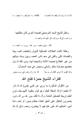 ‫ـﺎ‬
 ‫ﺘﻠﻘﺎﻫـ ـﺎ ﻋﺭﺍﺒﻴﻨـ ـﺎ ﻴﻤﻴﻨــ‬
                    ‫ـ‬            ‫ـﺩ‬
                                  ‫ﺇﺫﺍ ـﺎ ـﺔ ﺭﻓﻌ ـﺕ ﻟﻤﺠـ‬
                                        ‫ﻤـ ﺭﺍﻴـ ‪ ِ ‬ـ‬




  ‫ﻭﻨﻅﻡ ﺍﻟﺸﻴﺦ ﺍﻟﺴﻴﺩ ﺍﻟﻤﺭﺼﻔﻲ ﻗﺼﻴﺩﺓ ﺃﺨﺭﻯ ﻜﺎﻥ ﻤﻁﻠﻌﻬﺎ:‬
                        ‫ﻴ ـﺎ ﺼ ـﺎﺡ ﻗ ـﻡ ﻭﺍﺸ ـﻜﺭ ﺇﻟﻬ ـﻙ ﻭﺍﺤﻤ ـﺩ‬
                         ‫ـ‬       ‫ـ‬       ‫ـ‬      ‫ـ ـ‬          ‫‪‬‬

‫ﻓﺎﻟــﺩﻴﻥ ﻤﻨﺼــﻭﺭ ﻋﻠــﻰ ﻴــﺩ ﺃﺤﻤــﺩ‬
       ‫‪‬‬

‫ﻭﻫﻜﺫﺍ ﻜﺎﻨﺕ ﺍﻟﻤﻘﺎﻻﺕ ﺍﻟﻀﺎﻓﻴﺔ ﺍﻟﺫﻴﻭل ﻭﺍﻟﺨﻁﺏ ﺍﻟﻤﺴـﻬﺒﺔ‬
‫ﻭﺍﻟﻘﺼﺎﺌﺩ ﺘﺘﻠﻰ ﻭﺘﻠﻘﻰ ﻓﻲ ﻤﺠـﺎﻟﺱ ﺍﻟﻤﺼـﺭﻴﻴﻥ ﻭﻤﻨﺘـﺩﻴﺎﺘﻬﻡ‬
‫ﻤﻥ ﻏﻴﺭ ﺍﻨﻘﻁﺎﻉ ﺘﺤﻤﻴﺴﺎ ﻟﻸﻤﺔ ﻭﺘﺸﺠﻴﻌﺎ ﻟﻬﺎ، ﻭﻤﻥ ﺫﻟﻙ ﻗـﻭل‬
                   ‫‪‬‬            ‫‪‬‬
     ‫ﺒﻌﻀﻬﻡ ﻤﻌﺭﻀﺎ ﺒﺫﻜﺭ ﻭﻟﺴﻠﻲ ﻭﺴﻴﻤﻭﺭ ﻓﻲ ﺒﻴﺕ ﺍﻟﺴﻤﻭﺃل:‬
                                        ‫‪ ‬‬
‫ﺇﺫﺍ ﻤﺎ ﺭﺁﻩ ﻭﻟﺴـﻠﻲ ﻭﺴـﻴﻤﻭﺭ‬        ‫ﻭﺇﻨﺎ ﻟﻘﻭﻡ ﻻ ﻨﺭﻯ ﺍﻟﻘﺘـل ﺴـﺒﺔ‬

          ‫ﺍﻓﺘﺭﺍﺀ ﺍﻟﺸﻴﺦ ﺤﻤﺯﺓ ﻓﺘﺢ ﺍﷲ‬
‫ﻤﻥ ﺍﻷﻗﻭﺍل ﺍﻟﻤﺄﺜﻭﺭﺓ ﻤﺎ ﺭﻭﻱ ﻋﻥ ﺍﻟﻨﺒﻲ )ﺹ( ﺃﻨﻪ ﻗـﺎل:‬
                        ‫‪ِ‬‬
‫"ﻻ ﺘﻌﻠﻤﻭﺍ ﺃﻭﻻﺩ ﺍﻟﺴﻔﻠﺔ ﺍﻟﻌﻠﻡ" ﻭﻫﻭ ﻗﻭل ﺤﻜﻴﻡ؛ ﻷﻨﻬﻡ ﻴﺘﺨـﺫﻭﻥ‬
‫ﺍﻟﻌﻠﻡ ﺫﺭﻴﻌﺔ ﻟﺘﻀﻠﻴل ﺍﻟﻌﺎﻤﺔ، ﻭﺁﻟـﺔ ﻟﻠﺘﻠﺒـﻴﺱ ﻋﻠـﻰ ﺍﻟﻨـﺎﺱ،‬
‫ﻴﻨﺼﺭﻭﻥ ﺍﻟﺒﺎﻁل ﻋﻠﻰ ﺍﻟﺤﻕ ﺍﺒﺘﻐﺎﺀ ﺤﻁﺎﻡ ﻴﺴﻴﺭ، ﺃﻭ ﺍﺒﺘﺴـﺎﻤﺔ‬
‫ﺃﻤﻴﺭ، ﺃﻀﻠﻬﻡ ﺍﷲ ﻋﻠﻰ ﻋﻠﻡ ﻓﻬﻡ ﻻ ﻴﻬﺘﺩﻭﻥ، ﻭﻤﺼـﺩﺍﻕ ﺫﻟـﻙ‬
                                        ‫ﱠ‬

                        ‫- ٥٠٣ -‬
 