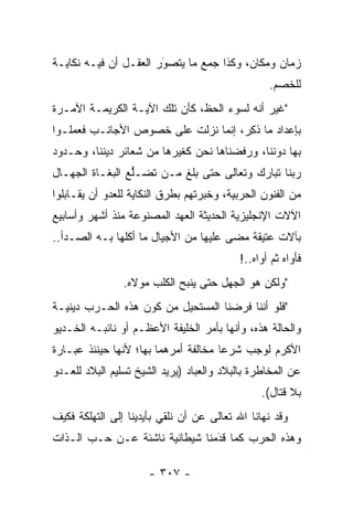 ‫ﺯﻤﺎﻥ ﻭﻤﻜﺎﻥ، ﻭﻜﺫﺍ ﺠﻤﻊ ﻤﺎ ﻴﺘﺼﻭﺭ ﺍﻟﻌﻘـل ﺃﻥ ﻓﻴـﻪ ﻨﻜﺎﻴـﺔ‬
                       ‫َ‬
                       ‫‪‬‬
                                                  ‫ﻟﻠﺨﺼﻡ.‬
‫"ﻏﻴﺭ ﺃﻨﻪ ﻟﺴﻭﺀ ﺍﻟﺤﻅ، ﻜﺄﻥ ﺘﻠﻙ ﺍﻵﻴـﺔ ﺍﻟﻜﺭﻴﻤـﺔ ﺍﻵﻤـﺭﺓ‬
‫ﺒﺈﻋﺩﺍﺩ ﻤﺎ ﺫﻜﺭ، ﺇﻨﻤﺎ ﻨﺯﻟﺕ ﻋﻠﻰ ﺨﺼﻭﺹ ﺍﻷﺠﺎﻨـﺏ ﻓﻌﻤﻠـﻭﺍ‬
                                    ‫ﹸِ ‪‬‬
‫ﺒﻬﺎ ﺩﻭﻨﻨﺎ، ﻭﺭﻓﻀﻨﺎﻫﺎ ﻨﺤﻥ ﻜﻐﻴﺭﻫﺎ ﻤﻥ ﺸﻌﺎﺌﺭ ﺩﻴﻨﻨﺎ، ﻭﺤـﺩﻭﺩ‬
‫ﺭﺒﻨﺎ ﺘﺒﺎﺭﻙ ﻭﺘﻌﺎﻟﻰ ﺤﺘﻰ ﺒﻠﻎ ﻤـﻥ ﺘﻀـﻠﻊ ﺍﻟﺒﻐـﺎﺓ ﺍﻟﺠﻬـﺎل‬
                 ‫ﱡ‬
‫ﻤﻥ ﺍﻟﻔﻨﻭﻥ ﺍﻟﺤﺭﺒﻴﺔ، ﻭﺨﺒﺭﺘﻬﻡ ﺒﻁﺭﻕ ﺍﻟﻨﻜﺎﻴﺔ ﻟﻠﻌﺩﻭ ﺃﻥ ﻴﻘـﺎﺒﻠﻭﺍ‬
‫ﺍﻵﻻﺕ ﺍﻹﻨﺠﻠﻴﺯﻴﺔ ﺍﻟﺤﺩﻴﺜﺔ ﺍﻟﻌﻬﺩ ﺍﻟﻤﺼﻨﻭﻋﺔ ﻤﻨﺫ ﺃﺸﻬﺭ ﻭﺃﺴﺎﺒﻴﻊ‬
‫ﺒﺂﻻﺕ ﻋﺘﻴﻘﺔ ﻤﻀﻰ ﻋﻠﻴﻬﺎ ﻤﻥ ﺍﻷﺠﻴﺎل ﻤﺎ ﺃﻜﻠﻬﺎ ﺒـﻪ ﺍﻟﺼـﺩﺃ..‬
                                           ‫ﻓﺄﻭﺍﻩ ﺜﻡ ﺃﻭﺍﻩ..!‬
                ‫"ﻭﻟﻜﻥ ﻫﻭ ﺍﻟﺠﻬل ﺤﺘﻰ ﻴﻨﺒﺢ ﺍﻟﻜﻠﺏ ﻤﻭﻻﻩ.‬
‫"ﻓﻠﻭ ﺃﻨﻨﺎ ﻓﺭﻀﻨﺎ ﺍﻟﻤﺴﺘﺤﻴل ﻤﻥ ﻜﻭﻥ ﻫﺫﻩ ﺍﻟﺤـﺭﺏ ﺩﻴﻨﻴـﺔ‬
‫ﻭﺍﻟﺤﺎﻟﺔ ﻫﺫﻩ، ﻭﺃﻨﻬﺎ ﺒﺄﻤﺭ ﺍﻟﺨﻠﻴﻔﺔ ﺍﻷﻋﻅـﻡ ﺃﻭ ﻨﺎﺌﺒـﻪ ﺍﻟﺨـﺩﻴﻭ‬
‫ﺍﻷﻜﺭﻡ ﻟﻭﺠﺏ ﺸﺭﻋﺎ ﻤﺨﺎﻟﻔﺔ ﺃﻤﺭﻫﻤﺎ ﺒﻬﺎ؛ ﻷﻨﻬﺎ ﺤﻴﻨﺌﺫ ﻋﺒـﺎﺭﺓ‬
                                      ‫‪‬‬
‫ﻋﻥ ﺍﻟﻤﺨﺎﻁﺭﺓ ﺒﺎﻟﺒﻼﺩ ﻭﺍﻟﻌﺒﺎﺩ )ﻴﺭﻴﺩ ﺍﻟﺸﻴﺦ ﺘﺴﻠﻴﻡ ﺍﻟﺒﻼﺩ ﻟﻠﻌـﺩﻭ‬
                                                ‫ﺒﻼ ﻗﺘﺎل(.‬
‫ﻭﻗﺩ ﻨﻬﺎﻨﺎ ﺍﷲ ﺘﻌﺎﻟﻰ ﻋﻥ ﺃﻥ ﻨﻠﻘﻲ ﺒﺄﻴﺩﻴﻨﺎ ﺇﻟﻰ ﺍﻟﺘﻬﻠﻜﺔ ﻓﻜﻴﻑ‬
‫ﻭﻫﺫﻩ ﺍﻟﺤﺭﺏ ﻜﻤﺎ ﻗﺩﻤﻨﺎ ﺸﻴﻁﺎﻨﻴﺔ ﻨﺎﺸﺌﺔ ﻋـﻥ ﺤـﺏ ﺍﻟـﺫﺍﺕ‬
                                ‫َ‬
                                ‫‪‬‬

                      ‫- ٧٠٣ -‬
 