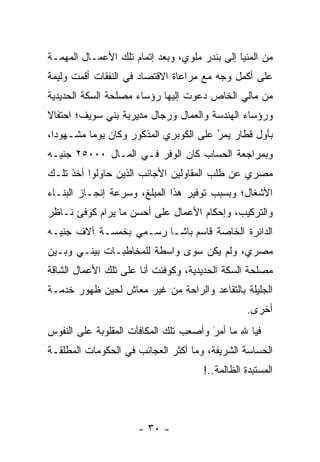 ‫ﻤﻥ ﺍﻟﻤﻨﻴﺎ ﺇﻟﻰ ﺒﻨﺩﺭ ﻤﻠﻭﻱ، ﻭﺒﻌﺩ ﺇﺘﻤﺎﻡ ﺘﻠﻙ ﺍﻷﻋﻤـﺎل ﺍﻟﻤﻬﻤـﺔ‬
‫ﻋﻠﻰ ﺃﻜﻤل ﻭﺠﻪ ﻤﻊ ﻤﺭﺍﻋﺎﺓ ﺍﻻﻗﺘﺼﺎﺩ ﻓﻲ ﺍﻟﻨﻔﻘﺎﺕ ﺃﻗﻤﺕ ﻭﻟﻴﻤﺔ‬
‫ﻤﻥ ﻤﺎﻟﻲ ﺍﻟﺨﺎﺹ ﺩﻋﻭﺕ ﺇﻟﻴﻬﺎ ﺭﺅﺴﺎﺀ ﻤﺼﻠﺤﺔ ﺍﻟﺴﻜﺔ ﺍﻟﺤﺩﻴﺩﻴﺔ‬
‫ﻭﺭﺅﺴﺎﺀ ﺍﻟﻬﻨﺩﺴﺔ ﻭﺍﻟﻌﻤﺎل ﻭﺭﺠﺎل ﻤﺩﻴﺭﻴﺔ ﺒﻨﻲ ﺴﻭﻴﻑ؛ ﺍﺤﺘﻔﺎﻻ‬
‫ﹰ‬
‫ﺒﺄﻭل ﻗﻁﺎﺭ ﻴﻤﺭ ﻋﻠﻰ ﺍﻟﻜﻭﺒﺭﻱ ﺍﻟﻤﺫﻜﻭﺭ ﻭﻜﺎﻥ ﻴﻭﻤﺎ ﻤﺸـﻬﻭﺩﺍ،‬
  ‫‪‬‬       ‫‪‬‬                            ‫ُ‬
                                       ‫‪‬‬
‫ﻭﺒﻤﺭﺍﺠﻌﺔ ﺍﻟﺤﺴﺎﺏ ﻜﺎﻥ ﺍﻟﻭﻓﺭ ﻓـﻲ ﺍﻟﻤـﺎل ٠٠٠٥٢ ﺠﻨﻴـﻪ‬
‫ﻤﺼﺭﻱ ﻋﻥ ﻁﻠﺏ ﺍﻟﻤﻘﺎﻭﻟﻴﻥ ﺍﻷﺠﺎﻨﺏ ﺍﻟﺫﻴﻥ ﺤﺎﻭﻟﻭﺍ ﺃﺨﺫ ﺘﻠـﻙ‬
‫ﺍﻷﺸﻐﺎل؛ ﻭﺒﺴﺒﺏ ﺘﻭﻓﻴﺭ ﻫﺫﺍ ﺍﻟﻤﺒﻠﻎ، ﻭﺴﺭﻋﺔ ﺇﻨﺠـﺎﺯ ﺍﻟﺒﻨـﺎﺀ‬
‫ﻭﺍﻟﺘﺭﻜﻴﺏ، ﻭﺇﺤﻜﺎﻡ ﺍﻷﻋﻤﺎل ﻋﻠﻰ ﺃﺤﺴﻥ ﻤﺎ ﻴﺭﺍﻡ ﻜﻭﻓﺊ ﻨـﺎﻅﺭ‬
‫ﺍﻟﺩﺍﺌﺭﺓ ﺍﻟﺨﺎﺼﺔ ﻗﺎﺴﻡ ﺒﺎﺸـﺎ ﺭﺴـﻤﻲ ﺒﺨﻤﺴـﺔ ﺁﻻﻑ ﺠﻨﻴـﻪ‬
‫ﻤﺼﺭﻱ، ﻭﻟﻡ ﻴﻜﻥ ﺴﻭﻯ ﻭﺍﺴﻁﺔ ﻟﻠﻤﺨﺎﻁﺒـﺎﺕ ﺒﻴﻨـﻲ ﻭﺒـﻴﻥ‬
‫ﻤﺼﻠﺤﺔ ﺍﻟﺴﻜﺔ ﺍﻟﺤﺩﻴﺩﻴﺔ، ﻭﻜﻭﻓﺌﺕ ﺃﻨﺎ ﻋﻠﻰ ﺘﻠﻙ ﺍﻷﻋﻤﺎل ﺍﻟﺸﺎﻗﺔ‬
‫ﺍﻟﺠﻠﻴﻠﺔ ﺒﺎﻟﺘﻘﺎﻋﺩ ﻭﺍﻟﺭﺍﺤﺔ ﻤﻥ ﻏﻴﺭ ﻤﻌﺎﺵ ﻟﺤﻴﻥ ﻅﻬﻭﺭ ﺨﺩﻤـﺔ‬
                                                 ‫ﺃﺨﺭﻯ.‬
‫ﻓﻴﺎ ﷲ ﻤﺎ ﺃﻤﺭ ﻭﺃﺼﻌﺏ ﺘﻠﻙ ﺍﻟﻤﻜﺎﻓﺂﺕ ﺍﻟﻤﻘﻠﻭﺒﺔ ﻋﻠﻰ ﺍﻟﻨﻔﻭﺱ‬
                                       ‫َ‬
                                       ‫‪‬‬
‫ﺍﻟﺤﺴﺎﺴﺔ ﺍﻟﺸﺭﻴﻔﺔ، ﻭﻤﺎ ﺃﻜﺜﺭ ﺍﻟﻌﺠﺎﺌﺏ ﻓﻲ ﺍﻟﺤﻜﻭﻤﺎﺕ ﺍﻟﻤﻁﻠﻘـﺔ‬
                                                  ‫‪‬‬
                                      ‫ﺍﻟﻤﺴﺘﺒﺩﺓ ﺍﻟﻅﺎﻟﻤﺔ..!‬




                      ‫- ٠٣ -‬
 