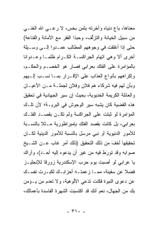 ‫ﻤﻌﻨﺎﻫﺎ، ﺒﺎﻉ ﺩﻨﻴﺎﻩ ﻭﺁﺨﺭﺘﻪ ﺒﺜﻤﻥ ﺒﺨﺱ، ﻻ ﺭﻋـﻲ ﺍﷲ ﺍﻟﻐﻨـﻲ‬
‫ﻤﻥ ﺴﺒﻴل ﺍﻟﺨﻴﺎﻨﺔ ﻭﺍﻟﺘﺯﻟﻑ، ﻭﺤﺒﺫﺍ ﺍﻟﻔﻘﺭ ﻤﻊ ﺍﻷﻤﺎﻨﺔ ﻭﺍﻟﻘﻨﺎﻋﺔ(‬
                            ‫‪‬‬     ‫ﱡ‬
‫ﺤﺘﻰ ﺇﺫﺍ ﺃﻏﻠﻘﺕ ﻓﻲ ﻭﺠﻭﻫﻬﻡ ﺍﻟﻤﻁﺎﻟﺏ ﻋﻤـﺩﻭﺍ ﺇﻟـﻰ ﻭﺴـﻴﻠﺔ‬
‫ﺃﺨﺭﻯ ﺃﻻ ﻭﻫﻲ ﺍﺘﻬﺎﻡ ﺍﻟﺠﺭﺍﻜﺴـﺔ ﺍﻟﻜـﺭﺍﻡ ﻅﻠ ‪‬ـﺎ ﻭﻋـﺩﻭﺍﻨﺎ‬
 ‫ﹰ‬         ‫ﻤ‬
‫ﺒﺎﻟﻤﺅﺍﻤﺭﺓ ﻋﻠﻰ ﺍﻟﻔﺘﻙ ﺒﻌﺭﺍﺒﻲ ﻓﺼﺎﺭ ﻫﻭ ﺍﻟﺨﺼـﻡ ﻭﺍﻟﺤﻜـﻡ،‬
‫ﻭﺇﻜﺭﺍﻫﻬﻡ ﺒﺄﻨﻭﺍﻉ ﺍﻟﻌﺫﺍﺏ ﻋﻠﻰ ﺍﻹﻗـﺭﺍﺭ ﺒﻤـﺎ ﻨﺴـﺏ ﺇﻟـﻴﻬﻡ‬
‫ﻭﺒﺄﻥ ﻟﻬﻡ ﻓﻴﻪ ﺸﺭﻜﺎﺀ ﻫﻡ ﻓﻼﻥ ﻭﻓﻼﻥ ﻟﺠﻤﻠـﺔ ﻤـﻥ ﺍﻷﻋﻴـﺎﻥ‬
‫ﻭﺍﻟﻌﺎﺌﻠﺔ ﺍﻟﻜﺭﻴﻤﺔ ﺍﻟﺨﺩﻴﻭﻴﺔ، ﺒﺤﻴﺙ ﺇﻥ ﺴﻴﺭ ﺍﻟﺠﻬﺎﺩﻴﺔ ﻓﻲ ﺘﺤﻘﻴﻕ‬
‫ﻫﺫﻩ ﺍﻟﻘﻀﻴﺔ ﻜﺎﻥ ﻴﺸﺒﻪ ﺴﻴﺭ ﺍﻟﻭﺤﻭﺵ ﻓﻲ ﺍﻟﺒﺭﻴـﺔ؛ ﻷﻥ ﺘﻠـﻙ‬
‫ﺍﻟﻤﺅﺍﻤﺭﺓ ﻟﻭ ﺜﺒﺘﺕ ﻋﻠﻰ ﺍﻟﺠﺭﺍﻜﺴﺔ ﻭﻟﻡ ﺘﻜـﻥ ﺒﻘﺼـﺩ ﺍﻟﻔﺘـﻙ‬
‫ﺒﻌﺭﺍﺒﻲ، ﺒل ﻜﺎﻨﺕ ﺒﻘﺼﺩ ﺍﻟﻔﺘﻙ ﺒﺈﻤﺒﺭﺍﻁﻭﺭﻴﺔ ﻤـﺜﻼ ﺒﺎﻟﻨﺴـﺒﺔ‬
         ‫ﹰ‬
‫ﻟﻸﻤﻭﺭ ﺍﻟﺩﻨﻴﻭﻴﺔ ﺃﻭ ﻨﺒﻲ ﻤﺭﺴل ﺒﺎﻟﻨﺴﺒﺔ ﻟﻸﻤﻭﺭ ﺍﻟﺩﻴﻨﻴﺔ ﻟﻜـﺎﻥ‬
‫ﺘﺤﻘﻴﻘﻬﺎ ﺃﺨﻑ ﻤﻥ ﺫﻟﻙ ﺍﻟﺘﺤﻘﻴﻕ )ﺫﻟﻙ ﺃﻤﺭ ﻏﺎﺏ ﻋـﻥ ﺍﻟﺸـﻴﺦ‬
                                       ‫َ‬
                                       ‫ﹼ‬
‫ﺼﻭﺍﺒﻪ ﻭﻗﺩ ﺘﻭﺭﻁ ﻓﻴﻪ ﻤﻥ ﻏﻴﺭ ﺃﻥ ﻴﺩﻋﻭﻩ ﺇﻟﻴﻪ ﺃﺤـﺩ(، ﻭﺃﺭﺍﻙ‬
                                       ‫َ‬
                                       ‫‪‬‬
‫ﻴﺎ ﻋﺭﺍﺒﻲ ﻟﻭ ﺃﺼﺒﺕ ﻴﻭﻡ ﺤﺭﺏ ﺍﻹﺴﻜﻨﺩﺭﻴﺔ ﺯﻭﺭﻗﺎ ﻟﻺﻨﺠﻠﻴـﺯ‬
          ‫ﹰ‬
‫ﻓﻀﻼ ﻋﻥ ﺴﻔﻴﻨﺔ، ﻤﻤـﺎ ﺯﻋﻤﺘـﻪ ﺃﺤﺯﺍﺒـﻙ ﻟﻜﺒـﺭﺕ ﻨﻔﺴـﻙ‬
                                           ‫ﹰ‬
‫ﻋﻥ ﺩﻋﻭﻯ ﺍﻟﻨﺒﻭﺓ ﻓﻜﻨﺕ ﺘﺩﻋﻲ ﺍﻷﻟﻭﻫﻴﺔ، ﻭﻻ ﺘﻌﺩﻡ ﻤﻥ ﻴـﺅﻤﻥ‬
      ‫‪‬‬                    ‫‪‬‬
                            ‫َ‬
‫ﺒﻙ ﻤﻥ ﺍﻟﺠﻬﺎل، ﻨﻌﻡ ﺃﻨﻙ ﻗﺩ ﺍﻜﺘﺴﺒﺕ ﺍﻟﺸﻬﺭﺓ ﺍﻟﻔﺎﺴﺩﺓ ﺒﺄﻋﻤﺎﻟﻙ،‬


                     ‫- ٠١٣ -‬
 