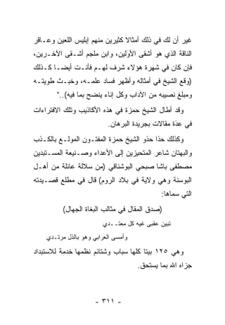 ‫ﻏﻴﺭ ﺃﻥ ﻟﻙ ﻓﻲ ﺫﻟﻙ ﺃﻤﺜﺎﻻ ﻜﺜﻴﺭﻴﻥ ﻤﻨﻬﻡ ﺇﺒﻠﻴﺱ ﺍﻟﻠﻌﻴﻥ ﻭﻋـﺎﻗﺭ‬
                                ‫ﹰ‬
‫ﺍﻟﻨﺎﻗﺔ ﺍﻟﺫﻱ ﻫﻭ ﺃﺸﻘﻰ ﺍﻷﻭﻟﻴﻥ، ﻭﺍﺒﻥ ﻤﻠﺠﻡ ﺃﺸـﻘﻰ ﺍﻵﺨـﺭﻴﻥ،‬
                             ‫َ‬
                             ‫‪‬‬
‫ﻓﺈﻥ ﻜﺎﻥ ﻓﻲ ﺸﻬﺭﺓ ﻫﺅﻻﺀ ﺸﺭﻑ ﻟﻬـﻡ ﻓﺄﻨـﺕ ﺃﻴ ‪‬ـﺎ ﻜـﺫﻟﻙ‬
        ‫ﻀ‬
‫)ﻭﻗﻊ ﺍﻟﺸﻴﺦ ﻓﻲ ﺃﻤﺜﺎﻟﻪ ﻭﺃﻅﻬﺭ ﻓﺴﺎﺩ ﻋﻠﻤـﻪ، ﻭﺨﺒـﺙ ﻁﻭﻴﺘـﻪ‬
        ‫ﻭﻤﺒﻠﻎ ﻨﺼﻴﺒﻪ ﻤﻥ ﺍﻵﺩﺍﺏ ﻭﻜل ﺇﻨﺎﺀ ﻴﻨﻀﺢ ﺒﻤﺎ ﻓﻴﻪ(.."‬
‫ﻭﻗﺩ ﺃﻁﺎل ﺍﻟﺸﻴﺦ ﺤﻤﺯﺓ ﻓﻲ ﻫﺫﻩ ﺍﻷﻜﺎﺫﻴﺏ ﻭﺘﻠﻙ ﺍﻻﻓﺘﺭﺍﺀﺍﺕ‬
                          ‫ﻓﻲ ﻋﺩﺓ ﻤﻘﺎﻻﺕ ﺒﺠﺭﻴﺩﺓ ﺍﻟﺒﺭﻫﺎﻥ.‬
                                                 ‫َ‬
                                                 ‫‪‬‬
‫ﻭﻜﺫﻟﻙ ﺤﺫﺍ ﺤﺫﻭ ﺍﻟﺸﻴﺦ ﺤﻤﺯﺓ ﺍﻟﻤﻔﺘـﻭﻥ ﺍﻟﻤﻭﻟـﻊ ﺒﺎﻟﻜـﺫﺏ‬
‫ﻭﺍﻟﺒﻬﺘﺎﻥ ﺸﺎﻋﺭ ﺍﻟﻤﺘﺤﻴﺯﻴﻥ ﺇﻟﻰ ﺍﻷﻋﺩﺍﺀ ﻭﺼـﻨﻴﻌﺔ ﺍﻟﻤﺴـﺘﺒﺩﻴﻥ‬
‫ﻤﺼﻁﻔﻰ ﺒﺎﺸﺎ ﺼﺒﺤﻲ ﺍﻟﺒﻭﺸﻨﺎﻗﻲ )ﻤﻥ ﺴﻼﻟﺔ ﻋﺎﺌﻠﺔ ﻤﻥ ﺃﻫـل‬
‫ﺍﻟﺒﻭﺴﻨﺔ ﻭﻫﻲ ﻭﻻﻴﺔ ﻓﻲ ﺒﻼﺩ ﺍﻟﺭﻭﻡ( ﻗﺎل ﻓﻲ ﻤﻁﻠﻊ ﻗﺼـﻴﺩﺘﻪ‬
                                            ‫ﺍﻟﺘﻲ ﺴﻤﺎﻫﺎ:‬
                                                ‫‪‬‬
          ‫)ﺼﺩﻕ ﺍﻟﻤﻘﺎل ﻓﻲ ﻤﺜﺎﻟﺏ ﺍﻟﺒﻐﺎﺓ ﺍﻟﺠﻬﺎل(‬
             ‫‪‬‬
                        ‫ﺘﺒﻴﻥ ﻋﻘﺒﻰ ﻏﻴﻪ ﻜل ﻤﻌﺘــﺩﻱ‬
    ‫ﻭﺃﻤﺴﻰ ﺍﻟﻌﺭﺍﺒﻲ ﻭﻫﻭ ﺒﺎﻟﺫل ﻤﺭﺘـﺩﻱ‬

‫ﻭﻫﻲ ٥٢١ ﺒﻴﺘﺎ ﻜﻠﻬﺎ ﺴﺒﺎﺏ ﻭﺸﺘﺎﺌﻡ ﻨﻅﻤﻬﺎ ﺨﺩﻤﺔ ﻟﻼﺴﺘﺒﺩﺍﺩ‬
                                      ‫ﹰ‬
                                     ‫ﺠﺯﺍﻩ ﺍﷲ ﺒﻤﺎ ﻴﺴﺘﺤﻕ.‬



                      ‫- ١١٣ -‬
 