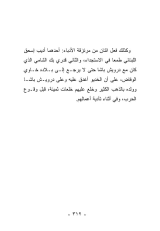 ‫ﻭﻜﺫﻟﻙ ﻓﻌل ﺍﺜﻨﺎﻥ ﻤﻥ ﻤﺭﺘﺯﻗﺔ ﺍﻷﺩﺒﺎﺀ: ﺃﺤﺩﻫﻤﺎ ﺃﺩﻴﺏ ﺇﺴﺤﻕ‬
‫ﺍﻟﻠﺒﻨﺎﻨﻲ ﻁﻤﻌﺎ ﻓﻲ ﺍﻻﺴﺘﺠﺩﺍﺀ، ﻭﺍﻟﺜﺎﻨﻲ ﻗﺩﺭﻱ ﺒﻙ ﺍﻟﺸﺎﻤﻲ ﺍﻟﺫﻱ‬
                                          ‫‪‬‬
‫ﻜﺎﻥ ﻤﻊ ﺩﺭﻭﻴﺵ ﺒﺎﺸﺎ ﺤﺘﻰ ﻻ ﻴﺭﺠـﻊ ﺇﻟـﻰ ﺒـﻼﺩﻩ ﺨـﺎﻭﻱ‬
‫ﺍﻟﻭﻓﺎﺽ، ﻋﻠﻰ ﺃﻥ ﺍﻟﺨﺩﻴﻭ ﺃﻏﺩﻕ ﻋﻠﻴﻪ ﻭﻋﻠﻰ ﺩﺭﻭﻴـﺵ ﺒﺎﺸـﺎ‬
‫ﻭﻭﻟﺩﻩ ﺒﺎﻟﺫﻫﺏ ﺍﻟﻜﺜﻴﺭ ﻭﺨﻠﻊ ﻋﻠﻴﻬﻡ ﺨﻠﻌﺎﺕ ﺜﻤﻴﻨﺔ، ﻗﺒل ﻭﻗـﻭﻉ‬
                        ‫ﺍﻟﺤﺭﺏ، ﻭﻓﻲ ﺃﺜﻨﺎﺀ ﺘﺄﺩﻴﺔ ﺃﻋﻤﺎﻟﻬﻡ.‬




                    ‫- ٢١٣ -‬
 