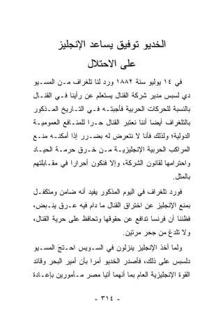 ‫ﺍﻟﺨﺩﻴﻭ ﺘﻭﻓﻴﻕ ﻴﺴﺎﻋﺩ ﺍﻹﻨﺠﻠﻴﺯ‬
                   ‫ﻋﻠﻰ ﺍﻻﺤﺘﻼل‬
‫ﻓﻲ ٤١ ﻴﻭﻟﻴﻭ ﺴﻨﺔ ٢٨٨١ ﻭﺭﺩ ﻟﻨﺎ ﺘﻠﻐﺭﺍﻑ ﻤـﻥ ﺍﻟﻤﺴـﻴﻭ‬
‫ﺩﻱ ﻟﺴﺒﺱ ﻤﺩﻴﺭ ﺸﺭﻜﺔ ﺍﻟﻘﻨﺎل ﻴﺴﺘﻌﻠﻡ ﻋﻥ ﺭﺃﻴﻨﺎ ﻓـﻲ ﺍﻟﻘﻨـﺎل‬
‫ﺒﺎﻟﻨﺴﺒﺔ ﻟﻠﺤﺭﻜﺎﺕ ﺍﻟﺤﺭﺒﻴﺔ ﻓﺄﺠﺒﺘـﻪ ﻓـﻲ ﺍﻟﺘـﺎﺭﻴﺦ ﺍﻟﻤـﺫﻜﻭﺭ‬
‫ﺒﺎﻟﺘﻠﻐﺭﺍﻑ ﺃﻴﻀﺎ ﺃﻨﻨﺎ ﻨﻌﺘﺒﺭ ﺍﻟﻘﻨﺎل ﺤـﺭﺍ ﻟﻠﻤﻨـﺎﻓﻊ ﺍﻟﻌﻤﻭﻤﻴـﺔ‬
                    ‫‪‬‬                      ‫‪‬‬
‫ﺍﻟﺩﻭﻟﻴﺔ؛ ﻭﻟﺫﻟﻙ ﻓﺄﻨﺎ ﻻ ﻨﺘﻌﺭﺽ ﻟﻪ ﺒﻀـﺭﺭ ﺇﺫﺍ ﺃﻤﻜﻨـﻪ ﻤﻨـﻊ‬
‫ﺍﻟﻤﺭﺍﻜﺏ ﺍﻟﺤﺭﺒﻴﺔ ﺍﻹﻨﺠﻠﻴﺯﻴـﺔ ﻤـﻥ ﺨـﺭﻕ ﺤﺭﻤـﺔ ﺍﻟﺤﻴـﺎﺩ‬
‫ﻭﺍﺤﺘﺭﺍﻤﻬﺎ ﻟﻘﺎﻨﻭﻥ ﺍﻟﺸﺭﻜﺔ، ﻭﺇﻻ ﻓﻨﻜﻭﻥ ﺃﺤﺭﺍﺭﺍ ﻓﻲ ﻤﻘـﺎﺒﻠﺘﻬﻡ‬
              ‫‪‬‬
                                                  ‫ﺒﺎﻟﻤﺜل.‬
‫ﻓﻭﺭﺩ ﺘﻠﻐﺭﺍﻑ ﻓﻲ ﺍﻟﻴﻭﻡ ﺍﻟﻤﺫﻜﻭﺭ ﻴﻔﻴﺩ ﺃﻨﻪ ﻀﺎﻤﻥ ﻭﻤﺘﻜﻔـل‬
‫ﺒﻤﻨﻊ ﺍﻹﻨﺠﻠﻴﺯ ﻋﻥ ﺍﺨﺘﺭﺍﻕ ﺍﻟﻘﻨﺎل ﻤﺎ ﺩﺍﻡ ﻓﻴﻪ ﻋـﺭﻕ ﻴﻨـﺒﺽ،‬
‫ﻓﻅﻨﻨﺎ ﺃﻥ ﻓﺭﻨﺴﺎ ﺘﺩﺍﻓﻊ ﻋﻥ ﺤﻘﻭﻗﻬﺎ ﻭﺘﺤﺎﻓﻅ ﻋﻠﻰ ﺤﺭﻴﺔ ﺍﻟﻘﻨﺎل،‬
                                ‫ﻭﻻ ﺘﻠﺩﻍ ﻤﻥ ﺠﺤﺭ ﻤﺭﺘﻴﻥ.‬
‫ﻭﻟﻤﺎ ﺃﺨﺫ ﺍﻹﻨﺠﻠﻴﺯ ﻴﻨﺯﻟﻭﻥ ﻓﻲ ﺍﻟﺴـﻭﻴﺱ ﺍﺤـﺘﺞ ﺍﻟﻤﺴـﻴﻭ‬
        ‫‪َ‬‬                                   ‫‪‬‬
‫ﺩﻟﺴﺒﺱ ﻋﻠﻰ ﺫﻟﻙ، ﻓﺄﺼﺩﺭ ﺍﻟﺨﺩﻴﻭ ﺃﻤﺭﺍ ﺒﺄﻥ ﺃﻤﻴﺭ ﺍﻟﺒﺤﺭ ﻭﻗﺎﺌﺩ‬
                      ‫‪‬‬
‫ﺍﻟﻘﻭﺓ ﺍﻹﻨﺠﻠﻴﺯﻴﺔ ﺍﻟﻌﺎﻡ ﺒﻤﺎ ﺃﻨﻬﻤﺎ ﺃﺘﻴﺎ ﻤﺼﺭ ﻤـﺄﻤﻭﺭﻴﻥ ﺒﺈﻋـﺎﺩﺓ‬

                      ‫- ٤١٣ -‬
 