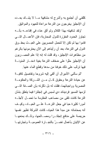 ‫ﻜﻠﻔﻨﻲ ﺃﻥ ﺃﺠﺘﻤﻊ ﺒﻪ ﻭﺃﺸﺭﺡ ﻟﻪ ﻤﺸﺎﻓﻬﺔ ﻤـﺎ ﻻ ﻴﺸـﻙ ﺒﻌـﺩﻩ‬
                                                ‫ﱠ‬
  ‫ﺃﻥ ﺍﻹﻨﺠﻠﻴﺯ ﻴﺨﺭﺠﻭﻥ ﻤﻥ ﺍﻟﺘﺭﻋﺔ ﻤﺭﺍﻋﺎﺓ ﻟﻠﻌﻬﻭﺩ ﻭﺍﻟﻤﻭﺍﺜﻴﻕ.‬
‫"ﻭﻟﻘﺩ ﺸﺎﻓﻬﺘﻪ ﺒﻬﺫﺍ ﺍﻟﻜﻼﻡ ﻭﻟﻡ ﺃﻟﻕ ﻋﻨﺎﺀ ﻓﻲ ﺇﻗﻨﺎﻋـﻪ ﺒﺄﻨـﻪ‬
                 ‫‪‬‬    ‫ﹶ‬
‫ﺘﺠﺎﻭﺯ ﺍﻟﺤﺩﻭﺩ ﺍﻟﻤﻘﺭﺭﺓ ﻟﻠﺩﻭل ﺍﻟﻤﺤﺎﺭﺒﺔ، ﻓﺈﻥ ﺍﻷﻋﻤـﺎل ﺍﻟﺘـﻲ‬
                                    ‫‪َ‬‬
‫ﻗﺎﻤﻭﺍ ﺒﻬﺎ ﻟﻡ ﺘﻜﻥ ﺇﻻ ﻟﺘﺤﻤل ﺍﻟﻤﺼﺭﻴﻴﻥ ﻋﻠﻰ ﺍﻟﻌﺒـﺙ ﺒﺤﻘـﻭﻕ‬
‫ﺍﻟﺩﻭل ﻓﻲ ﺍﻟﺘﺭﻋﺔ، ﺒﻌﺩ ﺃﻥ ﺭﺃﻴﻨﺎﻫﻡ ﺇﻟﻰ ﺍﻵﻥ ﻴﺤﺘﺭﻤﻭﻨﻬﺎ ﺒﺎﻟﺭﻏﻡ‬
‫ﻤﻥ ﻤﻅﺎﻫﺭﺍﺕ ﺍﻹﻨﺠﻠﻴﺯ، ﻭﻗﺩ ﻗﻠﺕ ﻟﻪ ﺇﻨﻪ ﺇﺫﺍ ﻋﻠﻡ ﺍﻟﻤﺼـﺭﻴﻭﻥ‬
‫ﺃﻥ ﺍﻹﻨﺠﻠﻴﺯ ﺤﻠﻭﺍ ﻋﻠﻰ ﻀﻔﺎﻑ ﺍﻟﺘﺭﻋﺔ ﺒﻐﻴﺔ ﺍﺩﺨـﺎﺭ ﺍﻟﻤﺌﻭﻨـﺔ‬
                                       ‫ﱡ‬
     ‫ﻓﻴﻬﺎ ﺘﺭﺘﺏ ﻋﻠﻰ ﺫﻟﻙ ﺨﻭﻓﻨﺎ ﻤﻥ ﺴﺩﻫﺎ ﻭﻗﻁﻊ ﺍﻟﻤﺎﺀ ﻋﻨﻬﺎ.‬
                        ‫‪‬‬                    ‫ﱠ‬
‫"ﺜﻡ ﺴﺄﻟﻨﻲ ﺍﻷﻤﻴﺭﺍل ﺃﻥ ﺃﻟﻘﻲ ﺇﻟﻴﻪ ﺸﺭﻭﺤﺎ ﻭﺘﻔﺎﺼﻴل ﻜﺎﻓﻴـﺔ‬
                ‫‪‬‬
‫ﻋﻥ ﺤﻴﺎﺩﺓ ﺍﻟﺘﺭﻋﺔ ﻭﺤﻘﻭﻕ ﻜـل ﻤـﻥ ﺍﻟﺸـﺭﻜﺔ ﻭﺍﻟﺤﻜﻭﻤـﺔ‬
‫ﺍﻟﻤﺼﺭﻴﺔ ﻭﻭﺍﺠﺒﺎﺘﻬﻤﺎ، ﻓﻘﻠﺕ ﻟﻪ ﺒل ﺫﻜﺭﺘﻪ ﺒﺄﻥ ﺍﻟﺼـﻔﺔ ﺍﻟﺘـﻲ‬
                    ‫ﱠ‬
‫ﻟﺯﻤﻬﺎ ﺍﻟﻤﺴﻴﻭ ﻓﺭﺩﻴﻨﺎﻨﺩ ﺩﻱ ﻟﺴﺒﺱ ﻓﻲ ﺇﻨﺠﻠﺘﺭﺍ ﻓﻴﻤﺎ ﻴﺘﻌﻠﻕ ﺒﺸﺄﻥ‬
‫ﺍﻟﺘﺭﻋﺔ ﻜﺎﻨﺕ ﺘﻠﻘﻰ ﻤﻥ ﻤﺼﺎﻋﺏ ﺍﻟﻤﻘﺎﻭﻤﺔ ﻤﺎ ﺘﺤﻤـل ﻷﺠﻠـﻪ‬
‫ﺃﻤﻭﺭﺍ ﻜﺜﻴﺭﺓ ﺤﺒﺎ ﻓﻲ ﺠﻌل ﺍﻟﺘﺭﻋـﺔ ﻋﻠـﻰ ﺍﻟﺤﻴـﺎﺩ، ﻭﻜﻴـﻑ‬
                                    ‫‪‬‬         ‫‪‬‬
‫ﺃﻨﻪ ﺒﻤﺤﺎﻤﺎﺘﻪ ﻋﻥ ﻤﺒﺩﺃ ﻫﺫﺍ ﺍﻟﺤﻴﺎﺩ، ﻜﺎﻨﺕ ﺍﻟﺸﺭﻜﺔ ﺘﻅﻬﺭ ﻨﻔﺴﻬﺎ‬
‫ﺤﺭﻴﺼﺔ ﻋﻠﻰ ﻤﻨﺎﻓﻊ ﺇﻨﺠﻠﺘـﺭﺍ ﻭﻤﺼـﺎﻟﺤﻬﺎ، ﻭﺫﻟـﻙ ﺒﻤﻨﻌﻬـﺎ‬
‫ﻋﻥ ﺍﻹﺘﻴﺎﻥ ﺒﺄﻋﻤﺎل ﺘﻀـﺭ ﺒﺎﻟﺘﺠـﺎﺭﺓ ﺍﻟﻌﻤﻭﻤﻴـﺔ ﻭﺘﺠﺎﺭﺘﻬـﺎ‬
                              ‫‪‬‬
                              ‫ُ‬


                     ‫- ٦١٣ -‬
 