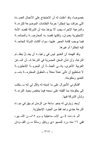 ‫ﺨﺼﻭﺼﺎ، ﻭﻗﺩ ﺃﻋﻠﻨﺕ ﻟﻪ ﺃﻥ ﺍﻻﺤﺘﺠﺎﺝ ﻋﻠﻰ ﺍﻷﻋﻤﺎل ﺍﻟﻌﺩﻴـﺩﺓ‬
                                              ‫‪‬‬
‫ﺍﻟﺘﻲ ﺨﺭﻗﺕ ﺒﻬﺎ ﺇﻨﺠﻠﺘﺭﺍ ﺤﺭﻤﺔ ﺍﻟﻨﻅﺎﻤﺎﺕ ﺍﻟﻤﻭﻀﻭﻋﺔ ﻟﻠﺘﺭﻋـﺔ‬
‫ﻭﺍﻟﻤﺭﻋﻴﺔ ﺍﻹﺠﺭﺍﺀ ﻴﺠﺏ ﺃﻻ ﻴﺅﺨﺫ ﻤﻨﻪ ﺃﻥ ﺍﻟﺸﺭﻜﺔ ﺘﻘﺼﺩ ﺍﻷﻤﺔ‬
‫ﺍﻹﻨﺠﻠﻴﺯﻴﺔ ﺒﻌﺩﻭﺍﻥ، ﻭﻟﻜﻨﻬﺎ ﺘﻘﺼﺩ ﺒﻪ ﺍﻟﻤﻌﺎﺭﻀـﺔ ﻭﺍﻟﻤﻤﺎﻨﻌـﺔ‬
‫ﻓﻴﻤﺎ ﻴﻭﺠﺏ ﺇﻗﺎﻤﺔ ﺍﻟﺤﺠﺭ ﻋﻠﻴﻬﺎ، ﺴﻭﺍﺀ ﺃﻜﺎﻨﺕ ﺍﻟﺩﻭﻟﺔ ﺍﻟﺠﺎﻨﺤـﺔ‬
                      ‫‪‬‬
                                   ‫ﺇﻟﻴﻪ ﺇﻨﺠﻠﺘﺭﺍ ﺃﻡ ﻏﻴﺭﻫﺎ.‬
‫ﻭﻗﺩ ﺃﻓﻬﻤﺘﻪ ﺃﻥ ﺍﻟﺨﺩﻴﻭ ﻟﻴﺱ ﻓﻲ ﺭﻏﺒﺘـﻪ ﺃﻥ ﻴﺨـل ﺒﻨﻅـﺎﻡ‬
       ‫ﱠ‬
‫ﺍﻟﺘﺭﻋﺔ، ﻭﺃﻥ ﺸﺄﻥ ﺍﻟﺴﻔﻥ ﺍﻟﻤﺼﺭﻴﺔ ﻓﻲ ﺍﻟﺘﺭﻋﺔ ﺸـﺄﻥ ﺍﻟﺴـﻔﻥ‬
‫ﺍﻟﻐﺭﺒﻴﺔ ﺍﻷﺨﺭﻯ، ﻭﻓـﻲ ﺍﻟﺠﻤﻠـﺔ ﺃﻥ ﺍﻟﺒﺤﺭﻴـﺔ ﺍﻹﻨﺠﻠﻴﺯﻴـﺔ‬
‫ﻻ ﺘﺴﺘﻁﻴﻊ ﺃﻥ ﺘﺄﺘﻲ ﻋﻤﻼ ﻤﺨﻼ ﺒـﺎﻟﺤﻘﻭﻕ ﺍﻟﻤﺤﺘﺭﻤـﺔ ﺒﺎﺴـﻡ‬
                         ‫ﹰ‬   ‫ﹰ‬
                                       ‫ﺍﻟﺨﺩﻴﻭ ﻭﺤﻜﻭﻤﺘﻪ.‬
‫"ﻓﺸﻜﺭﻨﻲ ﺍﻷﻤﻴﺭﺍل ﻋﻠﻰ ﻤﺎ ﺃﺒﺩﻴﺘﻪ ﻟﻪ ﻭﻗﺎل ﻟﻲ ﺇﻨﻪ ﺴـﻴﻜﺘﺏ‬
‫ﺇﻟﻰ ﺤﻜﻭﻤﺘﻪ ﺒﻤﺎ ﺃﻟﻘﻴﺘﻪ ﻋﻠﻰ ﺴﻤﻌﻪ ﻓﻴﻤﺎ ﻴﺨﺘﺹ ﺒﺤﻴﺎﺩ ﺍﻟﺘﺭﻋـﺔ‬
                                     ‫ﻭﺸﺄﻥ ﺍﻟﺸﺭﻜﺔ ﻓﻴﻬﺎ.‬
‫"ﻭﺒﻌﺩ ﺯﻴﺎﺭﺘﻲ ﻟﻪ ﺒﻨﺤﻭ ﺴﺎﻋﺔ ﻤﻥ ﺍﻟﺯﻤﺎﻥ ﻟﻡ ﻴﺒﻕ ﻓﻲ ﻤﻴـﺎﻩ‬
         ‫ﹶ‬
              ‫ﺍﻟﺘﺭﻋﺔ ﺠﻨﺩﻱ ﻭﺍﺤﺩ ﻗﻁ ﻤﻥ ﺍﻟﺠﻨﻭﺩ ﺍﻹﻨﺠﻠﻴﺯﻴﺔ.‬
‫"ﺜﻡ ﻋـﺩﺕ ﺇﻟـﻰ ﺍﻹﺴـﻤﺎﻋﻴﻠﻴﺔ ﻴـﻭﻡ ٥١ﻤـﻥ ﺍﻟﺸـﻬﺭ،‬
‫ﻓﻔﻲ ٦١ ﻤﻨﻪ ﻭﺭﺩ ﻟﻠﻤﺴﻴﻭ ﺩﻱ ﺭﻭﻓﻴل ﺭﺴﺎﻟﺔ ﻤـﻥ ﺍﻟﻘﺒـﻭﺩﺍﻥ‬

                     ‫- ٧١٣ -‬
 