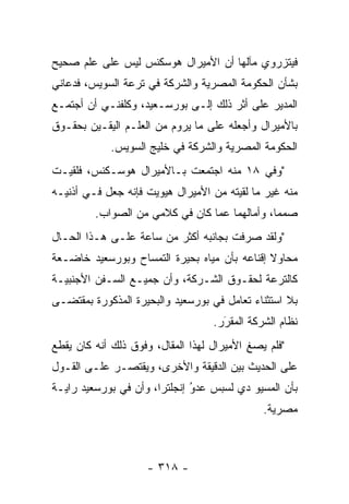 ‫ﻓﻴﺘﺯﺭﻭﻱ ﻤﺂﻟﻬﺎ ﺃﻥ ﺍﻷﻤﻴﺭﺍل ﻫﻭﺴﻜﻨﺱ ﻟﻴﺱ ﻋﻠﻰ ﻋﻠﻡ ﺼﺤﻴﺢ‬
‫ﺒﺸﺄﻥ ﺍﻟﺤﻜﻭﻤﺔ ﺍﻟﻤﺼﺭﻴﺔ ﻭﺍﻟﺸﺭﻜﺔ ﻓﻲ ﺘﺭﻋﺔ ﺍﻟﺴﻭﻴﺱ، ﻓﺩﻋﺎﻨﻲ‬
‫ﺍﻟﻤﺩﻴﺭ ﻋﻠﻰ ﺃﺜﺭ ﺫﻟﻙ ﺇﻟـﻰ ﺒﻭﺭﺴـﻌﻴﺩ، ﻭﻜﻠﻔﻨـﻲ ﺃﻥ ﺃﺠﺘﻤـﻊ‬
‫ﺒﺎﻷﻤﻴﺭﺍل ﻭﺃﺠﻌﻠﻪ ﻋﻠﻰ ﻤﺎ ﻴﺭﻭﻡ ﻤﻥ ﺍﻟﻌﻠـﻡ ﺍﻟﻴﻘـﻴﻥ ﺒﺤﻘـﻭﻕ‬
            ‫ﺍﻟﺤﻜﻭﻤﺔ ﺍﻟﻤﺼﺭﻴﺔ ﻭﺍﻟﺸﺭﻜﺔ ﻓﻲ ﺨﻠﻴﺞ ﺍﻟﺴﻭﻴﺱ.‬
‫"ﻭﻓﻲ ٨١ ﻤﻨﻪ ﺍﺠﺘﻤﻌﺕ ﺒـﺎﻷﻤﻴﺭﺍل ﻫﻭﺴـﻜﻨﺱ، ﻓﻠﻘﻴـﺕ‬
‫ﻤﻨﻪ ﻏﻴﺭ ﻤﺎ ﻟﻘﻴﺘﻪ ﻤﻥ ﺍﻷﻤﻴﺭﺍل ﻫﻴﻭﻴﺕ ﻓﺈﻨﻪ ﺠﻌل ﻓـﻲ ﺃﺫﻨﻴـﻪ‬
         ‫ﺼﻤﻤﺎ، ﻭﺃﻤﺎﻟﻬﻤﺎ ﻋﻤﺎ ﻜﺎﻥ ﻓﻲ ﻜﻼﻤﻲ ﻤﻥ ﺍﻟﺼﻭﺍﺏ.‬
                                               ‫‪‬‬
‫"ﻭﻟﻘﺩ ﺼﺭﻓﺕ ﺒﺠﺎﻨﺒﻪ ﺃﻜﺜﺭ ﻤﻥ ﺴﺎﻋﺔ ﻋﻠـﻰ ﻫـﺫﺍ ﺍﻟﺤـﺎل‬
‫ﻤﺤﺎﻭﻻ ﺇﻗﻨﺎﻋﻪ ﺒﺄﻥ ﻤﻴﺎﻩ ﺒﺤﻴﺭﺓ ﺍﻟﺘﻤﺴﺎﺡ ﻭﺒﻭﺭﺴﻌﻴﺩ ﺨﺎﻀـﻌﺔ‬
                                              ‫ﹰ‬
‫ﻜﺎﻟﺘﺭﻋﺔ ﻟﺤﻘـﻭﻕ ﺍﻟﺸـﺭﻜﺔ، ﻭﺃﻥ ﺠﻤﻴـﻊ ﺍﻟﺴـﻔﻥ ﺍﻷﺠﻨﺒﻴـﺔ‬
‫ﺒﻼ ﺍﺴﺘﺜﻨﺎﺀ ﺘﻌﺎﻤل ﻓﻲ ﺒﻭﺭﺴﻌﻴﺩ ﻭﺍﻟﺒﺤﻴﺭﺓ ﺍﻟﻤﺫﻜﻭﺭﺓ ﺒﻤﻘﺘﻀـﻰ‬
                                   ‫ﻨﻅﺎﻡ ﺍﻟﺸﺭﻜﺔ ﺍﻟﻤﻘﺭﺭ.‬
                                     ‫‪َ‬‬
‫"ﻓﻠﻡ ﻴﺼﻎ ﺍﻷﻤﻴﺭﺍل ﻟﻬﺫﺍ ﺍﻟﻤﻘﺎل، ﻭﻓﻭﻕ ﺫﻟﻙ ﺃﻨﻪ ﻜﺎﻥ ﻴﻘﻁﻊ‬
                                           ‫ِ‬
‫ﻋﻠﻰ ﺍﻟﺤﺩﻴﺙ ﺒﻴﻥ ﺍﻟﺩﻗﻴﻘﺔ ﻭﺍﻷﺨﺭﻯ، ﻭﻴﻘﺘﺼـﺭ ﻋﻠـﻰ ﺍﻟﻘـﻭل‬
‫ﺒﺄﻥ ﺍﻟﻤﺴﻴﻭ ﺩﻱ ﻟﺴﺒﺱ ﻋﺩﻭ ﺇﻨﺠﻠﺘﺭﺍ، ﻭﺃﻥ ﻓﻲ ﺒﻭﺭﺴﻌﻴﺩ ﺭﺍﻴـﺔ‬
                              ‫‪‬‬
                              ‫ُ‬
                                              ‫ﻤﺼﺭﻴﺔ.‬



                    ‫- ٨١٣ -‬
 