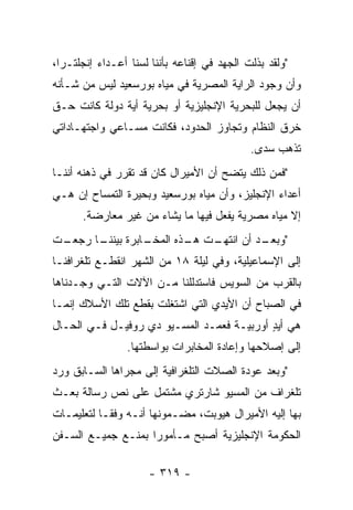 ‫"ﻭﻟﻘﺩ ﺒﺫﻟﺕ ﺍﻟﺠﻬﺩ ﻓﻲ ﺇﻗﻨﺎﻋﻪ ﺒﺄﻨﻨﺎ ﻟﺴﻨﺎ ﺃﻋـﺩﺍﺀ ﺇﻨﺠﻠﺘـﺭﺍ،‬
‫ﻭﺃﻥ ﻭﺠﻭﺩ ﺍﻟﺭﺍﻴﺔ ﺍﻟﻤﺼﺭﻴﺔ ﻓﻲ ﻤﻴﺎﻩ ﺒﻭﺭﺴﻌﻴﺩ ﻟﻴﺱ ﻤﻥ ﺸـﺄﻨﻪ‬
‫ﺃﻥ ﻴﺠﻌل ﻟﻠﺒﺤﺭﻴﺔ ﺍﻹﻨﺠﻠﻴﺯﻴﺔ ﺃﻭ ﺒﺤﺭﻴﺔ ﺃﻴﺔ ﺩﻭﻟﺔ ﻜﺎﻨﺕ ﺤـﻕ‬
‫ﺨﺭﻕ ﺍﻟﻨﻅﺎﻡ ﻭﺘﺠﺎﻭﺯ ﺍﻟﺤﺩﻭﺩ، ﻓﻜﺎﻨﺕ ﻤﺴـﺎﻋﻲ ﻭﺍﺠﺘﻬـﺎﺩﺍﺘﻲ‬
                                             ‫ﺘﺫﻫﺏ ﺴﺩﻯ.‬
‫"ﻓﻤﻥ ﺫﻟﻙ ﻴﺘﻀﺢ ﺃﻥ ﺍﻷﻤﻴﺭﺍل ﻜﺎﻥ ﻗﺩ ﺘﻘﺭﺭ ﻓﻲ ﺫﻫﻨﻪ ﺃﻨﻨـﺎ‬
‫ﺃﻋﺩﺍﺀ ﺍﻹﻨﺠﻠﻴﺯ، ﻭﺃﻥ ﻤﻴﺎﻩ ﺒﻭﺭﺴﻌﻴﺩ ﻭﺒﺤﻴﺭﺓ ﺍﻟﺘﻤﺴﺎﺡ ﺇﻥ ﻫـﻲ‬
      ‫ﺇﻻ ﻤﻴﺎﻩ ﻤﺼﺭﻴﺔ ﻴﻔﻌل ﻓﻴﻬﺎ ﻤﺎ ﻴﺸﺎﺀ ﻤﻥ ﻏﻴﺭ ﻤﻌﺎﺭﻀﺔ.‬
‫ـﺕ‬
 ‫ـﺎ ﺭﺠﻌـ‬
       ‫ـﺎﺒﺭﺓ ﺒﻴﻨﻨـ‬
                 ‫ـﺕ ـﺫﻩ ﺍﻟﻤﺨـ‬
                         ‫" ـﺩ ﺃﻥ ﺍﻨﺘﻬـ ﻫـ‬
                                      ‫ﻭﺒﻌـ‬
‫ﺇﻟﻰ ﺍﻹﺴﻤﺎﻋﻴﻠﻴﺔ، ﻭﻓﻲ ﻟﻴﻠﺔ ٨١ ﻤﻥ ﺍﻟﺸﻬﺭ ﺍﻨﻘﻁـﻊ ﺘﻠﻐﺭﺍﻓﻨـﺎ‬
‫ﺒﺎﻟﻘﺭﺏ ﻤﻥ ﺍﻟﺴﻭﻴﺱ ﻓﺎﺴﺘﺩﻟﻠﻨﺎ ﻤـﻥ ﺍﻵﻻﺕ ﺍﻟﺘـﻲ ﻭﺠـﺩﻨﺎﻫﺎ‬
‫ﻓﻲ ﺍﻟﺼﺒﺎﺡ ﺃﻥ ﺍﻷﻴﺩﻱ ﺍﻟﺘﻲ ﺍﺸﺘﻐﻠﺕ ﺒﻘﻁﻊ ﺘﻠﻙ ﺍﻷﺴﻼﻙ ﺇﻨﻤـﺎ‬
‫ﻫﻲ ﺃﻴﺩ ﺃﻭﺭﺒﻴـﺔ ﻓﻌﻤـﺩ ﺍﻟﻤﺴـﻴﻭ ﺩﻱ ﺭﻭﻓﻴـل ﻓـﻲ ﺍﻟﺤـﺎل‬
                                           ‫ٍ‬
                 ‫ﺇﻟﻰ ﺇﺼﻼﺤﻬﺎ ﻭﺇﻋﺎﺩﺓ ﺍﻟﻤﺨﺎﺒﺭﺍﺕ ﺒﻭﺍﺴﻁﺘﻬﺎ.‬
‫"ﻭﺒﻌﺩ ﻋﻭﺩﺓ ﺍﻟﺼﻼﺕ ﺍﻟﺘﻠﻐﺭﺍﻓﻴﺔ ﺇﻟﻰ ﻤﺠﺭﺍﻫﺎ ﺍﻟﺴـﺎﺒﻕ ﻭﺭﺩ‬
‫ﺘﻠﻐﺭﺍﻑ ﻤﻥ ﺍﻟﻤﺴﻴﻭ ﺸﺎﺭﺘﺭﻱ ﻤﺸﺘﻤل ﻋﻠﻰ ﻨﺹ ﺭﺴﺎﻟﺔ ﺒﻌـﺙ‬
‫ﺒﻬﺎ ﺇﻟﻴﻪ ﺍﻷﻤﻴﺭﺍل ﻫﻴﻭﺒﺕ، ﻤﻀـﻤﻭﻨﻬﺎ ﺃﻨـﻪ ﻭﻓ ﹰـﺎ ﻟﺘﻌﻠﻴﻤـﺎﺕ‬
            ‫ﻘ‬
‫ﺍﻟﺤﻜﻭﻤﺔ ﺍﻹﻨﺠﻠﻴﺯﻴﺔ ﺃﺼﺒﺢ ﻤـﺄﻤﻭﺭﺍ ﺒﻤﻨـﻊ ﺠﻤﻴـﻊ ﺍﻟﺴـﻔﻥ‬
                    ‫‪‬‬

                      ‫- ٩١٣ -‬
 