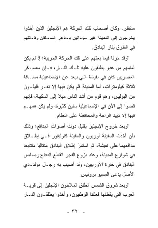 ‫ﻤﻨﺘﻅﺭ، ﻭﻜﺎﻥ ﺃﺼﺤﺎﺏ ﺘﻠﻙ ﺍﻟﺤﺭﻜﺔ ﻫﻡ ﺍﻹﻨﺠﻠﻴﺯ ﺍﻟﺫﻴﻥ ﺃﺨﺫﻭﺍ‬
‫ﻴﺨﺭﺠﻭﻥ ﺇﻟﻰ ﺍﻟﻤﺩﻴﻨﺔ ﻏﻴﺭ ﻤﺒـﺎﻟﻴﻥ ﺒـﺫﻋﺭ ﺍﻟﺴـﻜﺎﻥ ﻭﻗـﺘﻠﻬﻡ‬
                                   ‫ﻓﻲ ﺍﻟﻁﺭﻕ ﺒﻨﺎﺭ ﺍﻟﺒﻨﺎﺩﻕ.‬
‫"ﻭﻗﺩ ﺤﺭﻨﺎ ﻓﻴﻤﺎ ﺒﻌﺜﻬﻡ ﻋﻠﻰ ﺘﻠﻙ ﺍﻟﺤﺭﻜﺔ ﺍﻟﺤﺭﺒﻴﺔ؛ ﺇﺫ ﻟﻡ ﻴﻜﻥ‬
‫ﺃﻤﺎﻤﻬﻡ ﻤﻥ ﻋﺩﻭ ﻴﻁﻠﻘﻭﻥ ﻋﻠﻴﻪ ﺘﻠـﻙ ﺍﻟﻨـﺎﺭ، ﻓـﺈﻥ ﻤﻌﺴـﻜﺭ‬
                                     ‫‪‬‬
‫ﺍﻟﻤﺼﺭﻴﻴﻥ ﻜﺎﻥ ﻓﻲ ﻨﻔﻴﺸﺔ ﺍﻟﺘﻲ ﺘﺒﻌﺩ ﻋﻥ ﺍﻹﺴﻤﺎﻋﻴﻠﻴﺔ ﻤﺴـﺎﻓﺔ‬
‫ﺜﻼﺜﺔ ﻜﻴﻠﻭﻤﺘﺭﺍﺕ، ﺃﻤﺎ ﺍﻟﻤﺩﻴﻨﺔ ﻓﻠﻡ ﻴﻜﻥ ﻓﻴﻬﺎ ﺇﻻ ﻨﻔـﺭ ﻗﻠﻴﻠـﻭﻥ‬
                                      ‫‪‬‬
‫ﻤﻥ ﺍﻟﺒﻭﻟﻴﺱ، ﻭﻫﻡ ﻗﻭﻡ ﻤﻥ ﺃﺸﺩ ﺍﻟﻨﺎﺱ ﻤﻴﻼ ﺇﻟﻰ ﺍﻟﺴﻜﻴﻨﺔ، ﻓﺈﻨﻬﻡ‬
                   ‫ﹰ‬
‫ﻗﻀﻭﺍ ﺇﻟﻰ ﺍﻵﻥ ﻓﻲ ﺍﻹﺴﻤﺎﻋﻴﻠﻴﺔ ﺴﻨﻴﻥ ﻜﺜﻴﺭﺓ، ﻭﻟﻡ ﻴﻜﻥ ﻫﻤﻬـﻡ‬
                ‫ﻓﻴﻬﺎ ﺇﻻ ﺘﺄﻴﻴﺩ ﺍﻟﺭﺍﺤﺔ ﻭﺍﻟﻤﺤﺎﻓﻅﺔ ﻋﻠﻰ ﺍﻟﻨﻅﺎﻡ.‬
‫"ﻭﺒﻌﺩ ﺨﺭﻭﺝ ﺍﻹﻨﺠﻠﻴﺯ ﺒﻘﻠﻴل ﺩﻭﺕ ﺃﺼﻭﺍﺕ ﺍﻟﻤﺩﺍﻓﻊ؛ ﻭﺫﻟﻙ‬
                     ‫‪‬‬
                     ‫َ‬
‫ﺒﺄﻥ ﺃﺨﺫﺕ ﺍﻟﺴﻔﻴﻨﺔ ﺃﻭﺭﻴﻭﻥ ﻭﺍﻟﺴﻔﻴﻨﺔ ﻜﺎﻭﻟﻴﻔﻭﺭ ﻓـﻲ ﺇﻁـﻼﻕ‬
‫ﻤﺩﺍﻓﻌﻬﻤﺎ ﻋﻠﻰ ﻨﻔﻴﺸﺔ، ﺜﻡ ﺍﺴﺘﻤﺭ ﺇﻁﻼﻕ ﺍﻟﺒﻨﺎﺩﻕ ﻤﺘﺘﺎﻟﻴﺎ ﻤﺘﺘﺎﺒﻌﺎ‬
 ‫‪‬‬       ‫‪‬‬                   ‫‪‬‬
                             ‫َ‬
‫ﻓﻲ ﺸﻭﺍﺭﻉ ﺍﻟﻤﺩﻴﻨﺔ، ﻭﻋﻨﺩ ﺒﺯﻭﻍ ﺍﻟﻔﺠﺭ ﺍﻨﻘﻁﻊ ﺍﻨﺩﻓﺎﻉ ﺭﺼﺎﺹ‬
‫ﺍﻟﺒﻨﺎﺩﻕ ﻓﻲ ﺤﺎﺭﺓ ﺍﻷﻭﺭﺒﻴﻴﻥ، ﻭﻗﺩ ﺃﺼﻴﺏ ﺒﻪ ﺭﺠـل ﻫﻭﻟﻨـﺩﻱ‬
                            ‫ﺍﻷﺼل ﻴﺩﻋﻰ ﺍﻟﻤﺴﻴﻭ ﺒﺭﻭﻨﻴﺱ.‬
‫"ﻭﺒﻌﺩ ﺸﺭﻭﻕ ﺍﻟﺸﻤﺱ ﺍﻨﻁﻠﻕ ﺍﻟﻤﻼﺤﻭﻥ ﺍﻹﻨﺠﻠﻴﺯ ﺇﻟﻰ ﻗﺭﻴـﺔ‬
‫ﺍﻟﻌﺭﺏ ﺍﻟﺘﻲ ﻴﻘﻁﻨﻬﺎ ﻓﻌﻠﺘﻨﺎ ﺍﻟﻭﻁﻨﻴﻭﻥ، ﻭﺃﺨﺫﻭﺍ ﻴﻁﻠﻘـﻭﻥ ﺍﻟﻨـﺎﺭ‬

                      ‫- ١٢٣ -‬
 