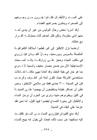 ‫ﻋﻠﻰ ﺍﻟﻨﺴـﺎﺀ ﻭﺍﻷﻁﻔـﺎل ﻓﻜـﺎﻨﻭﺍ ﻴﻔـﺭﻭﻥ ﻤـﻥ ﻭﺠـﻭﻫﻬﻡ‬
                 ‫ﺇﻟﻰ ﺍﻟﺼﺤﺭﺍﺀ ﻭﻴﻤﻠﺌﻭﻥ ﺒﺼﺭﺍﺨﻬﻡ ﺍﻟﻔﻀﺎﺀ.‬
‫"ﻭﻗﺩ ﺃﺴﺭﻭﺍ ﺒﻌﺽ ﺭﺠﺎل ﺍﻟﺒﻭﻟﻴﺱ ﻤﻥ ﻏﻴﺭ ﺃﻥ ﻴﺒﺩﻱ ﺃﺤـﺩ‬
‫ﻤﻨﻬﻡ ﺃﺩﻨﻰ ﻤﻘﺎﻭﻤﺔ، ﻭﻟﻜﻥ ﻗﺘل ﺃﺤﺩﻫﻡ ﺃﺜﻨﺎﺀ ﻤﺤﺎﻭﻟﺘـﻪ ﺍﻟﻔـﺭﺍﺭ‬
                                              ‫ﻤﻊ ﻋﺎﺌﻠﺘﻪ.‬
‫"ﻭﻋﻨﺩﻤﺎ ﻨﺯل ﺍﻹﻨﻜﻠﻴﺯ ﺇﻟﻰ ﺍﻟﺒﺭ ﻗﻁﻌﻭﺍ ﺃﺴﻼﻜﻨﺎ ﺍﻟﺘﻠﻐﺭﺍﻓﻴـﺔ‬
‫ﺍﻟﻤﺘﺼﻠﺔ ﺒﺎﻟﺴﻭﻴﺱ ﻭﺒﻭﺭﺴﻌﻴﺩ، ﻭﺤـل ﺍﻟﻘﺒـﻭﺩﺍﻥ ﻓﻴﺘـﺯﺭﻭﻱ‬
                   ‫ﱠ‬                         ‫ﱠ‬
‫ﻓﻲ ﻤﻜﺘﺏ ﺍﻟﻤﻴﻨﺎﺀ ﻭﺤﺠﺯ ﻋﻠـﻰ ﺯﻭﺍﺭﻗﻨـﺎ، ﻭﻗـﺩ ﺃﺼـﺒﺤﺕ‬
‫ﺍﻹﺴﻤﺎﻋﻴﻠﻴﺔ ﺍﻵﻥ ﻤﻥ ﻀﻤﻥ ﺤﺼﺎﺭ ﻤﺨﻴﻑ ﻭﺃﻤﺴﻴﻨﺎ ﻻ ﻨـﺩﺭﻱ‬
‫ﺒﻤﺎ ﻫﻭ ﺠﺎﺭ ﻓﻲ ﺒﻘﻴﺔ ﺍﻟﺨﻁ، ﻭﻗﺩ ﺃﺨﺫﻨﺎ ﻨﻬﻴﺊ ﻤﻜﺎ ﹰـﺎ ﻟﻌـﺎﺌﻼﺕ‬
          ‫ﻨ‬                                  ‫ٍ‬
‫ﻤﺴﺘﺨﺩﻤﻲ ﺍﻟﺸﺭﻜﺔ ﺤﻴﺙ ﺘﻜﻭﻥ ﺁﻤﻨﺔ ﺸﺭ ﺍﻟﺨـﻭﻑ ﻭﺍﻟﺭﻋـﺏ‬
‫ﻓﺈﻥ ﻓﻲ ﺍﻟﻤﺩﻴﻨﺔ ٠٠٣ ﺠﻨﺩﻱ ﻓﻘﻁ ﻤﻥ ﻤﻼﺤﻲ ﺍﻹﻨﺠﻠﻴﺯ، ﻭﻨﺤﻥ‬
‫ﻨﻅﻥ ﺃﻥ ﻋﺴﺎﻜﺭ ﻨﻔﻴﺸﺔ ﻴﺴﺘﻁﻴﻌﻭﻥ ﺃﻥ ﻴﻬﺠﻤﻭﺍ ﻋﻠـﻰ ﺍﻟﻤﺩﻴﻨـﺔ‬
‫ﻓﻲ ﺍﻟﻠﻴل ﻭﻴﻁﺭﺩﻭﻫﻡ ﻤﻨﻬﺎ، ﻭﻨﺭﻯ ﻤﻥ ﺍﻟﺤﺯﻡ ﺃﻥ ﻨﺭﺴل ﺍﻟﻨﺴﺎﺀ‬
‫ﻭﺍﻷﻁﻔﺎل ﺇﻟﻰ ﺒﺤﻴﺭﺓ ﺍﻟﺘﻤﺴﺎﺡ ﻟﻴﻘﻀﻭﺍ ﻓﻴﻬﺎ ﺍﻟﻠﻴل، ﺃﻤﺎ ﻨﺤﻥ ﻓﻘﺩ‬
         ‫‪‬‬
                             ‫ﻋﺯﻤﻨﺎ ﻋﻠﻰ ﺍﻟﺒﻘﺎﺀ ﻓﻲ ﺍﻟﻤﺩﻴﻨﺔ.‬
‫"ﻭﻗﺩ ﻤﻨﻊ ﺍﻟﻘﺒﻭﺩﺍﻥ ﻓﻴﺘﺯﺭﻭﻱ ﺍﻟﻨﺴﺎﺀ ﻤـﻥ ﺍﻟﺴـﻔﺭ ﻓﻜﺘﺒـﺕ‬
‫ﺇﻟﻴﻪ ﻤﺴﺘﻔﻬﻤﺎ ﻋﻥ ﺴﺒﺏ ﺫﻟﻙ، ﻓﺒﻌﺙ ﺇﻟﻲ ﻴﻘﻭل ﺇﻨﻪ ﻴﺒﻴﺢ ﻟﻠﻨﺴﺎﺀ‬
                     ‫‪‬‬
                     ‫َ‬                     ‫‪‬‬

                     ‫- ٢٢٣ -‬
 