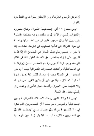 ‫ﺃﻥ ﺘﺅﺩﻱ ﺍﻟﺭﺴﻭﻡ ﺍﻟﻼﺯﻤﺔ، ﻭﺃﻥ ﺍﻹﻨﺠﻠﻴﺯ ﺤﻠﻭﺍ ﻓـﻲ ﺍﻟﻘﻨﻁـﺭﺓ‬
               ‫ﱡ‬
                                                   ‫ﺒﺎﻟﻘﻭﺓ.‬
‫"ﻭﻓﻲ ﺼﺒﺎﺡ ١٢ ﺃﺘﻰ ﺍﻹﺴﻤﺎﻋﻴﻠﻴﺔ ﺍﻷﻤﻴﺭﺍل ﺒﻭﺸﺎﻥ ﺴﻴﻤﻭﺭ،‬
‫ﻭﺍﻟﺠﻨﺭﺍل ﻭﻟﺴﻠﻲ، ﻭﺍﻷﻤﻴﺭﺍل ﻫﻭﺴﻜﻨﺱ، ﻭﻓﻴﻪ ﺤﺼﻠﺕ ﻤﻘﺎﺒﻠـﺔ‬
‫ﺒﻴﻨﻲ ﻭﺒﻴﻥ ﺍﻷﻤﻴﺭﺍل ﺴﻴﻤﻭﺭ ﺃﻅﻬﺭ ﻟﻲ ﻓﻲ ﻏﻀـﻭﻨﻬﺎ ﺭﻏﺒـﺔ‬
‫ﻓﻲ ﻋﻭﺩ ﺍﻟﺸﺭﻜﺔ ﺇﻟﻰ ﺸﺄﻨﻬﺎ ﺍﻟﻤﺴﻠﻭﺏ ﻓﻲ ﺍﻟﺘﺭﻋﺔ، ﻓﻘﻠﺕ ﻟﻪ ﺇﻨﻨﺎ‬
‫ﻻ ﻨﻘﺩﺭ ﺃﻥ ﻨﺴﺘﻠﻡ ﺯﻤﺎﻡ ﻋﻤﻠﻨﺎ ﺍﻟﺴﺎﺒﻕ ﻓﻲ ﺍﻟﺨﻠـﻴﺞ ﺇﻻ ﺇﺫﺍ ﻜ ﱠـﺎ‬
  ‫ﻨ‬
‫ﻗﺎﺩﺭﻴﻥ ﻋﻠﻰ ﺇﺩﺍﺭﺘﻪ ﺒﻤﻘﺘﻀﻰ ﺤﻕ ﺍﻟﺨﺩﻤﺔ ﺍﻟﻤﻘﺭﺭﺓ ﻟﻨﺎ ﻓﻲ ﻨﻅﺎﻡ‬
              ‫‪‬‬
              ‫َ‬
‫ﺍﻟﺘﺭﻋﺔ، ﻭﺒﻌﺒـﺎﺭﺓ ﺃﺨـﺭﻯ ﺭﻓـﻊ ﺍﻟﺤﻅـﺭ ﻋـﻥ ﺯﻭﺍﺭﻗﻨـﺎ‬
‫ﻓﻲ ﺍﻹﺴﻤﺎﻋﻴﻠﻴﺔ، ﻭﺃﻋﻴﺩﺕ ﺍﻟﻤﺨﺎﺒﺭﺍﺕ ﺍﻟﺘﻠﻐﺭﺍﻓﻴﺔ ﺒﻴﻨﻨـﺎ ﻭﺒـﻴﻥ‬
‫ﺍﻟﺴﻭﻴﺱ، ﻭﻓﻲ ﺍﻟﺠﻤﻠﺔ ﻴﺠﺏ ﺃﻥ ﻴﻌـﺎﺩ ﻟﻠﺸـﺭﻜﺔ ﺤـﻕ ﺇﺩﺍﺭﺓ‬
‫ﺃﻋﻤﺎﻟﻬﺎ، ﻜﻤﺎ ﻜﺎﻥ ﺴﺎﺒﻘﺎ ﻤﻥ ﻏﻴﺭ ﺃﻥ ﻴﻜﻭﻥ ﻟﻠﻐﻴﺭ ﺩﺨل ﻓﻴﻬـﺎ،‬
                                 ‫ﹰ‬
‫ﻭﺇﻻ ﻓﺎﻟﺘﺒﻌﺔ ﻋﻠﻰ ﺍﻷﻤﻴﺭﺍل ﻭﺃﺘﺒﺎﻋﻪ، ﻓﻘﺒل ﺍﻷﻤﻴﺭﺍل ﻭﺍﻟﺠﻨـﺭﺍل‬
                                  ‫ﻭﻟﺴﻠﻲ ﺘﺤﻤل ﻫﺫﻩ ﺍﻟﺘﺒﻌﺔ.‬
                                               ‫‪‬‬
‫"ﻭﻓﻲ ١٢ ﻭ٢٢ ﺍﻟﺸﻬﺭ ﺭﻓﻌﺕ ﺍﻷﺴـﻼﻙ ﺍﻟﺘﻠﻐﺭﺍﻓﻴـﺔ ﺒـﻴﻥ‬
‫ﺍﻹﺴﻤﺎﻋﻴﻠﻴﺔ ﻭﺍﻟﺴﻭﻴﺱ ﺜـﻡ ﺒﻠﻐﻨـﺎ ﺃﻥ ﺍﻟﻤﺼـﺭﻴﻴﻥ ﺍﺸـﺘﺒﻜﻭﺍ‬
‫ﻓﻲ ٠٢ ﺍﻟﺸـﻬﺭ ﻓـﻲ ﻗﺘـﺎل ﻋﻨﻴـﻑ ﻤـﻊ ﺍﻹﻨﺠﻠﻴـﺯ ﻓﻘ ِـل‬
‫ﹸﺘ َ‬
‫ﻤﻥ ﺍﻟﻤﺼﺭﻴﻴﻥ ﻤﺎﺌﺘﺎﻥ، ﺃﻤﺎ ﻋـﺩﺩ ﺍﻹﻨﺠﻠﻴـﺯ ﺍﻟـﺫﻴﻥ ﺨﺭﺠـﻭﺍ‬
                             ‫‪‬‬


                      ‫- ٤٢٣ -‬
 