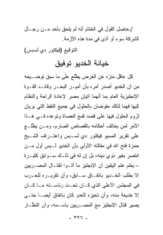 ‫"ﻭﺤﺎﺼل ﺍﻟﻘﻭل ﻓﻲ ﺍﻟﺨﺘﺎﻡ ﺃﻨﻪ ﻟﻡ ﻴﻠﺤﻕ ﺒﺄﺤﺩ ﻤـﻥ ﺭﺠـﺎل‬
                  ‫ﺍﻟﺸﺭﻜﺔ ﺴﻭﺀ ﺃﻭ ﺃﺫﻯ ﻓﻲ ﻤﺩﺓ ﻫﺫﻩ ﺍﻷﺯﻤﺔ.‬
‫ﺍﻟﺘﻭﻗﻴﻊ )ﻓﻴﻜﺘﻭﺭ ﺩﻱ ﻟﺴﺒﺱ(‬

              ‫ﺨﻴﺎﻨﺔ ﺍﻟﺨﺩﻴﻭ ﺘﻭﻓﻴﻕ‬
‫ﻜل ﻋﺎﻗل ﻤﻨﺯﻩ ﻋﻥ ﺍﻟﻐﺭﺽ ﻴﻁﻠﻊ ﻋﻠﻰ ﻤﺎ ﺴﺒﻕ ﺘﻭﻀـﻴﺤﻪ‬
                     ‫ﱠ‬            ‫َ‬
                                  ‫‪‬‬
‫ﻤﻥ ﺃﻥ ﺍﻟﺨﺩﻴﻭ ﺃﺼﺩﺭ ﺃﻤﺭﻩ ﺒﺄﻥ ﺃﻤﻴـﺭ ﺍﻟﺒﺤـﺭ ﻭﻗﺎﺌـﺩ ﺍﻟﻘـﻭﺓ‬
‫ﺍﻹﻨﺠﻠﻴﺯﻴﺔ ﺍﻟﻌﺎﻡ ﺒﻤﺎ ﺃﻨﻬﻤﺎ ﺁﺘﻴﺎﻥ ﻤﺼﺭ ﻹﻋﺎﺩﺓ ﺍﻟﺭﺍﺤﺔ ﻭﺍﻟﻨﻅﺎﻡ‬
‫ﺇﻟﻴﻬﺎ ﻓﻬﻤﺎ ﻟﺫﻟﻙ ﻤﻔﻭﻀﺎﻥ ﺒﺎﻟﺤﻠﻭل ﻓﻲ ﺠﻤﻴﻊ ﺍﻟﻨﻘﻁ ﺍﻟﺘﻲ ﻴﺭﻴﺎﻥ‬
                                    ‫َ‬
                                    ‫‪‬‬
‫ﻟﺯﻭﻡ ﺍﻟﺤﻠﻭل ﻓﻴﻬﺎ ﻋﻠﻰ ﻗﺼﺩ ﻗﻤﻊ ﺍﻟﻌﺼﺎﺓ ﻭﺘﻭﻋﺩﻩ ﻓـﻲ ﻫـﺫﺍ‬
‫ﺍﻷﻤﺭ ﻟﻤﻥ ﻴﺨﺎﻟﻑ ﺃﺤﻜﺎﻤﻪ ﺒﺎﻟﻘﺼﺎﺹ ﺍﻟﺼﺎﺭﻡ، ﻭ ‪‬ـﻥ ﻴﻁﻠـﻊ‬
   ‫ﻤ ‪ ‬ﱠ‬                                 ‫‪‬‬
‫ﻋﻠﻰ ﺘﻘﺭﻴﺭ ﺍﻟﻤﺴﻴﻭ ﻓﻴﻜﺘﻭﺭ ﺩﻱ ﻟﺴـﺒﺱ ﻭﺍﻋﺘـﺭﺍﻑ ﺍﻟﺸـﻴﺦ‬
‫ﺤﻤﺯﺓ ﻓﺘﺢ ﺍﷲ ﻓﻲ ﻤﻘﺎﻟﺘﻪ ﺍﻷﻭﻟﻰ ﺒﺄﻥ ﺍﻟﺨﺩﻴﻭ ﻟـﻴﺱ ﺃﻭل ‪‬ـﻥ‬
‫ﻤ ‪‬‬
‫ﺍﻨﺘﺼﺭ ﺒﻐﻴﺭ ﺫﻭﻱ ﺩﻴﻨﻪ، ﺒل ﺇﻥ ﻟﻪ ﻓﻲ ﺫﻟـﻙ ﺴـﻭﺍﺒﻕ ﻜﺜﻴـﺭﺓ‬
‫– ﻴﻌﻠﻡ ﻋﻠﻡ ﺍﻟﻴﻘﻴﻥ ﺃﻥ ﺍﻹﻨﺠﻠﻴﺯ ﻤﺎ ﺃﺘـﻭﺍ ﻟﻘﺘـﺎل ﺍﻟﻤﺼـﺭﻴﻴﻥ‬
‫ﺇﻻ ﺒﻁﻠﺏ ﺍﻟﺨـﺩﻴﻭ ﺒﺎﺘﻔـﺎﻕ ﺴـﺎﺒﻕ، ﻭﺃﻥ ﺘﻘﺭﻴـﺭﻩ ﻟﻠﺤـﺭﺏ‬
‫ﻓﻲ ﺍﻟﻤﺠﻠﺱ ﺍﻷﻋﻠﻰ ﺍﻟﺫﻱ ﻜـﺎﻥ ﺘﺤـﺕ ﺭﺌﺎﺴـﺘﻪ ﻤـﺎ ﻜـﺎﻥ‬
‫ﺇﻻ ﺨﺩﻴﻌﺔ ﻤﻨﻪ، ﻭﺃﻥ ﺘﺤﻴﺯﻩ ﻟﻠﻌﺩﻭ ﻜﺎﻥ ﺒﺎﺘﻔﺎﻕ ﺃﻴ ‪‬ـﺎ ﺤﺘـﻰ‬
       ‫ﻀ‬                       ‫‪‬‬
‫ﻴﺼﻴﺭ ﻗﺘﺎل ﺍﻹﻨﺠﻠﻴﺯ ﻤﻊ ﺍﻟﻤﺼـﺭﻴﻴﻥ ﺒﺎﺴـﻤﻪ، ﻭﺃﻥ ﺍﻟﻨ ﱠـﺎﺭ‬
   ‫ﻅ‬

                     ‫- ٦٢٣ -‬
 