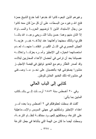 ‫ﻭﻏﻴﺭﻫﻡ ﺍﻟﺫﻴﻥ ﺍﺘﺒﻌﻭﻩ ﻜﺎﻨﻭﺍ ﻗﺩ ﺨﺩﻋﻭﺍ ﻜﻤﺎ ﺨﺩﻉ ﺍﻟﺸﻴﺦ ﺤﻤﺯﺓ‬
           ‫ﹸِ ‪‬‬      ‫ﹸِ ‪‬‬
‫ﻓﺘﺢ ﺍﷲ ﻭﻏﻴﺭﻩ ﻤﻥ ﺍﻟﺒﺴﻁﺎﺀ، ﻋﻠﻰ ﺃﻥ ﻜل ﻤﻥ ﻜﺎﻥ ﻤﻌﻪ ﻜﺎﻨﻭﺍ‬
              ‫‪ْ‬‬
‫ﻤﻥ ﺭﺠﺎل ﺍﻻﺴﺘﺒﺩﺍﺩ ﺍﻟﺫﻴﻥ ﻻ ﺘﺭﻀﻴﻬﻡ ﺍﻟﺤﺭﻴـﺔ ﻭﺍﻟﻤﺴـﺎﻭﺍﺓ‬
‫ﺇﻻ ﺍﺜﻨﺎﻥ ﻤﻨﻬﻡ ﻭﻫﻤﺎ: ﺤﺴﻥ ﺒﺎﺸﺎ ﺍﻟﺸـﺭﻴﻌﻲ ﻭﻋﺒـﺩ ﺍﷲ ﺒﺎﺸـﺎ‬
‫ﻓﻜﺭﻱ؛ ﻭﻟﺫﻟﻙ ﺴﺠﻨﻬﻤﺎ ﻭﺃﻫﺎﻨﻬﻤﺎ ﻋﻨﺩ ﺇﺒﻼﻏـﻪ ﺨﺒـﺭ ﻫﺯﻴﻤـﺔ‬
‫ﺍﻟﺠﻴﺵ ﺍﻟﻤﺼﺭﻱ ﻓﻲ ﺍﻟﺘـل ﺍﻟﻜﺒﻴـﺭ ﺍﻨﺘﻘﺎ ‪‬ـﺎ ﻤﻨﻬﻤـﺎ، ﻟﻌـﺩﻡ‬
                ‫ﻤ‬
‫ﺍﺴﺘﺤﺴﺎﻨﻬﻤﺎ ﺍﻨﺤﻴﺎﺯﻩ ﺇﻟﻰ ﺍﻹﻨﺠﻠﻴﺯ ﻭﺃﻤـﺭﻩ ﺒﻌﺯﻟﻨـﺎ ﻭﺇﻋﻼﻨـﻪ‬
‫ﻋﺼﻴﺎﻨﻨﺎ ﺒﻌﺩ ﺃﻥ ﺘﺭﺍﻤﻰ ﻓﻲ ﺃﺤﻀﺎﻥ ﺍﻷﻋﺩﺍﺀ ﺍﻟﻤﺤﺎﺭﺒﻴﻥ ﻟﺒﻼﺩﻩ،‬
‫ﻭﻗﺩ ﺃﺼﺩﺭ ﺍﻟﻨﻅﺎﺭ ﻭﻫﻡ ﻤﻊ ﺍﻟﺨﺩﻴﻭ ﺘﻭﻓﻴﻕ ﻓﻲ ﻗﺒﻀﺔ ﺍﻹﻨﺠﻠﻴـﺯ‬
                                       ‫ﱠ‬
‫ﻤﻨﺸﻭﺭﺍ ﻴﺼﻔﻭﻨﻨﻲ ﻓﻴﻪ ﺒﺎﻟﻌﺼﻴﺎﻥ ﻋﻠﻰ ﻨﺤـﻭ ﻤـﺎ ﻭﺼـﻔﻨﻲ‬
                                          ‫‪‬‬
                  ‫ﻓﻲ ﻤﻨﺸﻭﺭﺍﺘﻪ ﺫﻟﻙ ﺍﻟﺨﺩﻴﻭ ﺍﻟﺨﺎﺌﻥ ﻟﻠﻭﻁﻥ.‬

            ‫ﻜﺘﺎﺒﻲ ﺇﻟﻰ ﺍﻟﺒﺎﺏ ﺍﻟﻌﺎﻟﻲ‬
‫ﻭﻓﻲ ٠٢ ﺃﻏﺴﻁﺱ ﺴﻨﺔ ٢٨٨١ ﺃﺭﺴـﻠﺕ ﺇﻟـﻰ ﺒﺎﺸـﻜﺎﺘﺏ‬
                                       ‫ﺍﻟﻤﺎﺒﻴﻥ ﺒﻤﺎ ﻴﺄﺘﻲ:‬
‫"ﻜﻨﺕ ﻗﺩ ﺒﺴﻁﺕ ﻟﻌﻁﻭﻓﺘﻜﻡ ﻓﻲ ٢ ﺃﻏﺴﻁﺱ ﻭﻤﺎ ﺒﻌﺩﻩ ﺃﻤـﺭ‬
‫ﺍﻋﺘﺩﺍﺀ ﺍﻹﻨﺠﻠﻴﺯ ﻭﺘﺴﻠﻁﻬﻡ ﻓﻲ ﺠﻬﺘﻲ ﺍﻟﺴﻭﻴﺱ ﻭﺍﻹﺴـﻤﺎﻋﻴﻠﻴﺔ‬
                               ‫ﱡ‬
‫ﻋﻠﻰ ﺍﻟﺘﺭﻋﺔ، ﻭﻤﺨﺎﻟﻔﺘﻬﻡ ﻟﻠﻌﻬـﻭﺩ ﻤﺨﺎﻟﻔـﺔ ﻟﻨﻅـﺎﻡ ﺍﻟﺘﺭﻋـﺔ،‬
‫ﻭﺒﺴﻁﺕ ﺃﻴﻀﺎ ﻤﺎ ﻜﺎﻥ ﻤﻥ ﺍﻟﻬﻤﺔ ﺍﻟﺘﻲ ﺒﺫﻟﻨﺎﻫﺎ ﻓﻲ ﺠﻌل ﺍﻟﺘﺭﻋﺔ‬
                            ‫‪‬‬               ‫‪‬‬

                    ‫- ٧٢٣ -‬
 