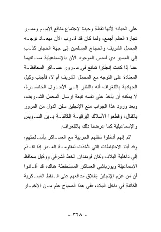 ‫ﻋﻠﻰ ﺍﻟﺤﻴﺎﺩ؛ ﻷﻨﻬﺎ ﻨﻘﻁﺔ ﻭﺤﻴﺩﺓ ﻻﺠﺘﻤﺎﻉ ﻤﻨﺎﻓﻊ ﺍﻷﻤـﻡ ﻭﻤﻤـﺭ‬
‫ﺘﺠﺎﺭﺓ ﺍﻟﻌﺎﻟﻡ ﺃﺠﻤﻊ، ﻭﻟﻤﺎ ﻜﺎﻥ ﻗﺩ ﻗـﺭﺏ ﺍﻵﻥ ﻤﻴﻌـﺎﺩ ﺘﻭ ‪‬ـﻪ‬
  ‫ﺠ‬                            ‫‪‬‬
‫ﺍﻟﻤﺤﻤل ﺍﻟﺸﺭﻴﻑ ﻭﺍﻟﺤﺠﺎﺝ ﺍﻟﻤﺴﻠﻤﻴﻥ ﺇﻟﻰ ﺠﻬﺔ ﺍﻟﺤﺠﺎﺯ ﻜﺘـﺏ‬
‫ﺇﻟﻲ ﺍﻟﻤﺴﻴﻭ ﺩﻱ ﻟﺴﺒﺱ ﺍﻟﻤﻭﺠﻭﺩ ﺍﻵﻥ ﺒﺎﻹﺴﻤﺎﻋﻴﻠﻴﺔ ﻤﺴـﺘﻔﻬﻤﺎ‬
 ‫‪‬‬                                              ‫‪‬‬
‫ﻋﻤﺎ ﺇﺫﺍ ﻜﺎﻨﺕ ﺇﻨﺠﻠﺘﺭﺍ ﺘﻤﺎﻨﻊ ﻓﻲ ﻤـﺭﻭﺭ ﻋﺴـﺎﻜﺭ ﺍﻟﻤﺤﺎﻓﻅـﺔ‬
‫ﺍﻟﻤﻌﺘﺎﺩﺓ ﻋﻠﻰ ﺍﻟﺘﻭﺠﻪ ﻤﻊ ﺍﻟﻤﺤﻤل ﺍﻟﺸﺭﻴﻑ ﺃﻡ ﻻ، ﻓﺄﺠﺎﺏ ﻭﻜﻴل‬
                                   ‫‪‬‬
‫ﺍﻟﺠﻬﺎﺩﻴﺔ ﺒﺎﻟﺘﻠﻐﺭﺍﻑ ﺃﻨﻪ ﺒﺎﻟﻨﻅﺭ ﺇﻟـﻰ ﺍﻷﺤـﻭﺍل ﺍﻟﺤﺎﻀـﺭﺓ،‬
‫ﻻ ﻴﻤﻜﻨﻪ ﺃﻥ ﻴﺄﺨﺫ ﻋﻠﻰ ﻨﻔﺴﻪ ﺘﺒﻌﺔ ﺇﺭﺴﺎل ﺍﻟﻤﺤﻤل ﺍﻟﺸـﺭﻴﻑ،‬
‫ﻭﺒﻌﺩ ﻭﺭﻭﺩ ﻫﺫﺍ ﺍﻟﺠﻭﺍﺏ ﻤﻨﻊ ﺍﻹﻨﺠﻠﻴﺯ ﺴﻔﻥ ﺍﻟﺩﻭل ﻤﻥ ﺍﻟﻤﺭﻭﺭ‬
‫ﺒﺎﻟﻘﻨﺎل، ﻭﻗﻁﻌﻭﺍ ﺍﻷﺴﻼﻙ ﺍﻟﺒﺭﻗﻴـﺔ ﺍﻟﻜﺎﺌﻨـﺔ ﺒـﻴﻥ ﺍﻟﺴـﻭﻴﺱ‬
                 ‫ﻭﺍﻹﺴﻤﺎﻋﻴﻠﻴﺔ ﻜﻤﺎ ﻋﺭﻀﻨﺎ ﺫﻟﻙ ﺒﺎﻟﺘﻠﻐﺭﺍﻑ.‬
‫"ﺜﻡ ﺇﻨﻬﻡ ﺃﺩﺨﻠﻭﺍ ﺴﻔﻨﻬﻡ ﺍﻟﺤﺭﺒﻴﺔ ﻤﻊ ﺍﻟﻌﺴـﺎﻜﺭ ﺒﺄﺴـﻠﺤﺘﻬﻡ،‬
‫ﻭﻗﺩ ﺃﺒﻨﺎ ﺍﻻﺤﺘﻴﺎﻁﺎﺕ ﺍﻟﺘﻲ ﺍﺘﺨﺫﺕ ﻟﻤﻘﺎﻭﻤـﺔ ﺍﻟﻌـﺩﻭ ﺇﺫﺍ ﺘﻘـﺩﻡ‬
 ‫َ‬
 ‫‪‬‬                           ‫ﱡ‬
‫ﺇﻟﻰ ﺩﺍﺨﻠﻴﺔ ﺍﻟﺒﻼﺩ، ﻭﻜﺎﻥ ﻗﻭﻤﻨﺩﺍﻥ ﺍﻟﺨﻁ ﺍﻟﺸﺭﻗﻲ ﻭﻭﻜﻴل ﻤﺤﺎﻓﻅ‬
‫ﺍﻹﺴﻤﺎﻋﻴﻠﺔ ﻭﻴﻭﺯﺒﺎﺸﻲ ﺍﻟﻌﺴﺎﻜﺭ ﺍﻟﻤﺴﺘﺤﻔﻅﺔ ﻫﻨﺎﻙ، ﻗﺩ ﺃﻓـﺎﺩﻭﺍ‬
‫ﺃﻥ ﻤﻥ ﻋﺯﻡ ﺍﻹﻨﺠﻠﻴﺯ ﺇﻁﻼﻕ ﻤﺩﺍﻓﻌﻬﻡ ﻋﻠﻰ ﺍﻟـﻨﻘﻁ ﺍﻟﻌﺴـﻜﺭﻴﺔ‬
‫ﺍﻟﻜﺎﺌﻨﺔ ﻓﻲ ﺩﺍﺨل ﺍﻟﺒﻼﺩ، ﻓﻔﻲ ﻫﺫﺍ ﺍﻟﺼﺒﺎﺡ ﻋﻠﻡ ﻤـﻥ ﺍﻷﺨﺒـﺎﺭ‬




                     ‫- ٨٢٣ -‬
 