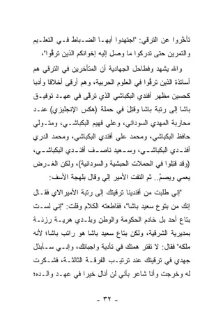 ‫ﺘﺄﺨﺭﻭﺍ ﻋﻥ ﺍﻟﺘﺭﻗﻲ: "ﺍﺠﺘﻬﺩﻭﺍ ﺃﻴﻬـﺎ ﺍﻟﻀـﺒﺎﻁ ﻓـﻲ ﺍﻟﺘﻌﻠـﻴﻡ‬
                            ‫‪‬‬                     ‫ﱠ‬
   ‫ﻭﺍﻟﺘﻤﺭﻴﻥ ﺤﺘﻰ ﺘﺩﺭﻜﻭﺍ ﻤﺎ ﻭﺼل ﺇﻟﻴﻪ ﺇﺨﻭﺍﻨﻜﻡ ﺍﻟﺫﻴﻥ ﺘﺭﻗﻭﺍ"،‬
       ‫ﱡ‬
‫ﻭﺍﷲ ﻴﺸﻬﺩ ﻭﻓﻁﺎﺤل ﺍﻟﺠﻬﺎﺩﻴﺔ ﺃﻥ ﺍﻟﻤﺘﺄﺨﺭﻴﻥ ﻓﻲ ﺍﻟﺘﺭﻗﻲ ﻫﻡ‬
‫ﺃﺴﺎﺘﺫﺓ ﺍﻟﺫﻴﻥ ﺘﺭﻗﻭﺍ ﻓﻲ ﺍﻟﻌﻠﻭﻡ ﺍﻟﺤﺭﺒﻴﺔ، ﻭﻫﻡ ﺃﺭﻗﻰ ﺃﺨﻼﻗﺎ ﻭﺃﺩﺒﺎ‬
 ‫‪‬‬     ‫ﹰ‬                                  ‫ﱡ‬
‫ﻜﺤﺴﻴﻥ ﻤﻅﻬﺭ ﺃﻓﻨﺩﻱ ﺍﻟﺒﻜﺒﺎﺸﻲ ﺍﻟﺫﻱ ﺘﺭﻗﻰ ﻓﻲ ﻋﻬـﺩ ﺘﻭﻓﻴـﻕ‬
                ‫ﱠ‬
‫ﺒﺎﺸﺎ ﺇﻟﻰ ﺭﺘﺒﺔ ﺒﺎﺸﺎ ﻭﻗﺘل ﻓﻲ ﺤﻤﻠﺔ )ﻫﻜﺱ ﺍﻹﻨﺠﻠﻴﺯﻱ( ﻋﻨـﺩ‬
                            ‫ﹸِ َ‬
‫ﻤﺤﺎﺭﺒﺔ ﺍﻟﻤﻬﺩﻱ ﺍﻟﺴﻭﺩﺍﻨﻲ، ﻭﻋﻠﻲ ﻓﻬﻴﻡ ﺍﻟﺒﻜﺒﺎﺸـﻲ، ﻭﻤﺘـﻭﻟﻲ‬
‫ﺤﺎﻓﻅ ﺍﻟﺒﻜﺒﺎﺸﻲ، ﻭﻤﺤﻤﺩ ﻋﻠﻲ ﺃﻓﻨﺩﻱ ﺍﻟﺒﻜﺒﺎﺸﻲ، ﻭﻤﺤﻤﺩ ﺍﻟﺩﺭﻱ‬
‫ﺃﻓﻨ ـﺩﻱ ﺍﻟﺒﻜﺒﺎﺸ ـﻲ، ﻭﺴ ـﻌﻴﺩ ﻨﺎﺼ ـﻑ ﺃﻓﻨ ـﺩﻱ ﺍﻟﺒﻜﺒﺎﺸ ـﻲ،‬
  ‫ـ‬           ‫ـ‬      ‫ـ‬        ‫ـ‬      ‫ـ‬           ‫ـ‬
‫)ﻭﻗﺩ ﻗﺘﻠﻭﺍ ﻓﻲ ﺍﻟﺤﻤﻼﺕ ﺍﻟﺤﺒﺸﻴﺔ ﻭﺍﻟﺴﻭﺩﺍﻨﻴﺔ(، ﻭﻟﻜﻥ ﺍﻟﻐـﺭﺽ‬
                                             ‫ﹸ ِﹸ‬
     ‫ﻴﻌﻤﻲ ﻭﻴﺼﻡ.. ﺜﻡ ﺍﻟﺘﻔﺕ ﺍﻷﻤﻴﺭ ﺇﻟﻲ ﻭﻗﺎل ﺒﻠﻬﺠﺔ ﺍﻷﺴﻑ:‬
                      ‫‪‬‬                    ‫ُ‬
                                           ‫‪‬‬
‫"ﺇﻨﻲ ﻁﻠﺒﺕ ﻤﻥ ﺃﻓﻨﺩﻴﻨﺎ ﺘﺭﻗﻴﺘﻙ ﺇﻟﻰ ﺭﺘﺒﺔ ﺍﻷﻤﻴﺭﺍﻻﻱ ﻓﻘـﺎل‬
‫ﺇﻨﻙ ﻤﻥ ﺒﺘﻭﻉ ﺴﻌﻴﺩ ﺒﺎﺸﺎ"، ﻓﻘﺎﻁﻌﺘﻪ ﺍﻟﻜﻼﻡ ﻭﻗﻠﺕ: "ﺇﻨﻲ ﻟﺴـﺕ‬
‫ﺒﺘﺎﻉ ﺃﺤﺩ ﺒل ﺨﺎﺩﻡ ﺍﻟﺤﻜﻭﻤﺔ ﻭﺍﻟﻭﻁﻥ ﻭﺒﻠـﺩﻱ ﻫﺭﻴـﺔ ﺭﺯﻨـﺔ‬
‫ﺒﻤﺩﻴﺭﻴﺔ ﺍﻟﺸﺭﻗﻴﺔ، ﻭﻟﻜﻥ ﺒﺘﺎﻉ ﺴﻌﻴﺩ ﺒﺎﺸﺎ ﻫﻭ ﺭﺍﺘﺏ ﺒﺎﺸﺎ؛ ﻷﻨﻪ‬
‫ﻤﻠﻜﻪ" ﻓﻘﺎل: ﻻ ﺘﻔﺘﺭ ﻫﻤﺘﻙ ﻓﻲ ﺘﺄﺩﻴﺔ ﻭﺍﺠﺒﺎﺘﻙ، ﻭﺇﻨـﻲ ﺴـﺄﺒﺫل‬
‫ﺠﻬﺩﻱ ﻓﻲ ﺘﺭﻗﻴﺘﻙ ﻋﻨﺩ ﺘﺭﺘﻴـﺏ ﺍﻟﻔﺭﻗـﺔ ﺍﻟﺜﺎﻟﺜـﺔ، ﻓﺸـﻜﺭﺕ‬
‫ﻟﻪ ﻭﺨﺭﺠﺕ ﻭﺃﻨﺎ ﺸﺎﻋﺭ ﺒﺄﻨﻲ ﻟﻥ ﺃﻨﺎل ﺨﻴﺭﺍ ﻓﻲ ﻋﻬـﺩ ﻭﺍﻟـﺩﻩ؛‬
                 ‫‪‬‬


                       ‫- ٢٣ -‬
 