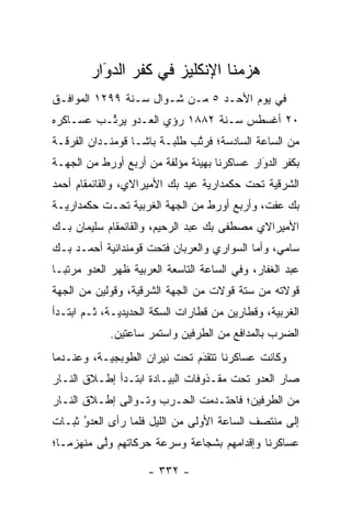 ‫ﻫﺯﻤﻨﺎ ﺍﻹﻨﻜﻠﻴﺯ ﻓﻲ ﻜﻔﺭ ﺍﻟﺩﻭَﺍﺭ‬
           ‫‪‬‬
‫ﻓﻲ ﻴﻭﻡ ﺍﻷﺤـﺩ ٥ ﻤـﻥ ﺸـﻭﺍل ﺴـﻨﺔ ٩٩٢١ ﺍﻟﻤﻭﺍﻓـﻕ‬
‫٠٢ ﺃﻏﺴﻁﺱ ﺴـﻨﺔ ٢٨٨١ ﺭﺅﻱ ﺍﻟﻌـﺩﻭ ﻴﺭ ﱢـﺏ ﻋﺴـﺎﻜﺭﻩ‬
          ‫ﺘ‬
‫ﻤﻥ ﺍﻟﺴﺎﻋﺔ ﺍﻟﺴﺎﺩﺴﺔ؛ ﻓﺭﺘﺏ ﻁﻠﺒـﺔ ﺒﺎﺸـﺎ ﻗﻭﻤﻨـﺩﺍﻥ ﺍﻟﻔﺭﻗـﺔ‬
                              ‫ﱠ‬
‫ﺒﻜﻔﺭ ﺍﻟﺩﻭﺍﺭ ﻋﺴﺎﻜﺭﻨﺎ ﺒﻬﻴﺌﺔ ﻤﺅﻟﻔﺔ ﻤﻥ ﺃﺭﺒﻊ ﺃﻭﺭﻁ ﻤﻥ ﺍﻟﺠﻬـﺔ‬
                                             ‫َ‬
                                             ‫‪‬‬
‫ﺍﻟﺸﺭﻗﻴﺔ ﺘﺤﺕ ﺤﻜﻤﺩﺍﺭﻴﺔ ﻋﻴﺩ ﺒﻙ ﺍﻷﻤﻴﺭﺍﻻﻱ، ﻭﺍﻟﻘﺎﺌﻤﻘﺎﻡ ﺃﺤﻤﺩ‬
‫ﺒﻙ ﻋﻔﺕ، ﻭﺃﺭﺒﻊ ﺃﻭﺭﻁ ﻤﻥ ﺍﻟﺠﻬﺔ ﺍﻟﻐﺭﺒﻴﺔ ﺘﺤـﺕ ﺤﻜﻤﺩﺍﺭﻴـﺔ‬
‫ﺍﻷﻤﻴﺭﺍﻻﻱ ﻤﺼﻁﻔﻰ ﺒﻙ ﻋﺒﺩ ﺍﻟﺭﺤﻴﻡ، ﻭﺍﻟﻘﺎﺌﻤﻘﺎﻡ ﺴﻠﻴﻤﺎﻥ ﺒـﻙ‬
‫ﺴﺎﻤﻲ، ﻭﺃﻤﺎ ﺍﻟﺴﻭﺍﺭﻱ ﻭﺍﻟﻌﺭﺒﺎﻥ ﻓﺘﺤﺕ ﻗﻭﻤﻨﺩﺍﻨﻴﺔ ﺃﺤﻤـﺩ ﺒـﻙ‬
                                           ‫‪‬‬
‫ﻋﺒﺩ ﺍﻟﻐﻔﺎﺭ، ﻭﻓﻲ ﺍﻟﺴﺎﻋﺔ ﺍﻟﺘﺎﺴﻌﺔ ﺍﻟﻌﺭﺒﻴﺔ ﻅﻬﺭ ﺍﻟﻌﺩﻭ ﻤﺭﺘ ‪‬ـﺎ‬
  ‫ﺒ‬
‫ﻗﻭﻻﺘﻪ ﻤﻥ ﺴﺘﺔ ﻗﻭﻻﺕ ﻤﻥ ﺍﻟﺠﻬﺔ ﺍﻟﺸﺭﻗﻴﺔ، ﻭﻗﻭﻟﻴﻥ ﻤﻥ ﺍﻟﺠﻬﺔ‬
‫ﺍﻟﻐﺭﺒﻴﺔ، ﻭﻗﻁﺎﺭﻴﻥ ﻤﻥ ﻗﻁﺎﺭﺍﺕ ﺍﻟﺴﻜﺔ ﺍﻟﺤﺩﻴﺩﻴـﺔ، ﺜـﻡ ﺍﺒﺘـﺩﺃ‬
             ‫ﺍﻟﻀﺭﺏ ﺒﺎﻟﻤﺩﺍﻓﻊ ﻤﻥ ﺍﻟﻁﺭﻓﻴﻥ ﻭﺍﺴﺘﻤﺭ ﺴﺎﻋﺘﻴﻥ.‬
‫ﻭﻜﺎﻨﺕ ﻋﺴﺎﻜﺭﻨﺎ ﺘﺘﻘﺩﻡ ﺘﺤﺕ ﻨﻴﺭﺍﻥ ﺍﻟﻁﻭﺒﺠﻴـﺔ، ﻭﻋﻨـﺩﻤﺎ‬
                              ‫‪‬‬
                              ‫َ‬
‫ﺼﺎﺭ ﺍﻟﻌﺩﻭ ﺘﺤﺕ ﻤﻘـﺫﻭﻓﺎﺕ ﺍﻟﺒﻴـﺎﺩﺓ ﺍﺒﺘـﺩﺃ ﺇﻁـﻼﻕ ﺍﻟﻨـﺎﺭ‬
‫ﻤﻥ ﺍﻟﻁﺭﻓﻴﻥ؛ ﻓﺎﺤﺘـﺩﻤﺕ ﺍﻟﺤـﺭﺏ ﻭﺘـﻭﺍﻟﻰ ﺇﻁـﻼﻕ ﺍﻟﻨـﺎﺭ‬
‫ﺇﻟﻰ ﻤﻨﺘﺼﻑ ﺍﻟﺴﺎﻋﺔ ﺍﻷﻭﻟﻰ ﻤﻥ ﺍﻟﻠﻴل ﻓﻠﻤﺎ ﺭﺃﻯ ﺍﻟﻌﺩﻭ ﺜﺒـﺎﺕ‬
      ‫ُ‬
      ‫‪‬‬          ‫‪‬‬
‫ﻋﺴﺎﻜﺭﻨﺎ ﻭﺇﻗﺩﺍﻤﻬﻡ ﺒﺸﺠﺎﻋﺔ ﻭﺴﺭﻋﺔ ﺤﺭﻜﺎﺘﻬﻡ ﻭﻟﻰ ﻤﻨﻬﺯ ‪‬ـﺎ؛‬
   ‫ﻤ‬       ‫ﱠ‬

                     ‫- ٢٣٣ -‬
 