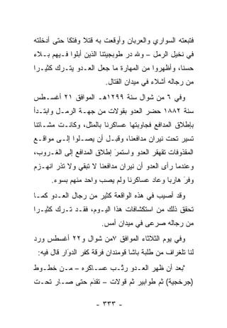 ‫ﻓﺘﺒﻌﺘﻪ ﺍﻟﺴﻭﺍﺭﻱ ﻭﺍﻟﻌﺭﺒﺎﻥ ﻭﺃﻭﻗﻌﺕ ﺒﻪ ﻗﺘﻼ ﻭﻓﺘ ﹰﺎ ﺤﺘﻰ ﺃﺩﺨﻠﺘﻪ‬
            ‫ﹰ ﻜ‬
‫ﻓﻲ ﻨﺨﻴل ﺍﻟﺭﻤل – ﻭﷲ ﺩﺭ ﻁﻭﺒﺠﻴﺘﻨﺎ ﺍﻟﺫﻴﻥ ﺃﺒﻠﻭﺍ ﻓـﻴﻬﻡ ﺒـﻼﺀ‬
‫‪‬‬
‫ﺤﺴ ﹰﺎ، ﻭﺃﻅﻬﺭﻭﺍ ﻤﻥ ﺍﻟﻤﻬﺎﺭﺓ ﻤﺎ ﺠﻌل ﺍﻟﻌـﺩﻭ ﻴﺘـﺭﻙ ﻜﺜﻴـ ‪‬ﺍ‬
 ‫ﺭ‬                                               ‫ﻨ‬
                         ‫ﻤﻥ ﺭﺠﺎﻟﻪ ﺃﺸﻼﺀ ﻓﻲ ﻤﻴﺩﺍﻥ ﺍﻟﻘﺘﺎل.‬
‫ﻭﻓﻲ ٦ ﻤﻥ ﺸﻭﺍل ﺴﻨﺔ ٩٩٢١ﻫـ ﺍﻟﻤﻭﺍﻓﻕ ١٢ ﺃﻏﺴـﻁﺱ‬
‫ﺴﻨﺔ ٢٨٨١ ﺤﻀﺭ ﺍﻟﻌﺩﻭ ﺒﻘﻭﻻﺕ ﻤﻥ ﺠﻬـﺔ ﺍﻟﺭﻤـل ﻭﺍﺒﺘـﺩﺃ‬
‫ﺒﺈﻁﻼﻕ ﺍﻟﻤﺩﺍﻓﻊ ﻓﺠﺎﻭﺒﺘﻬﺎ ﻋﺴﺎﻜﺭﻨﺎ ﺒﺎﻟﻤﺜل، ﻭﻜﺎﻨـﺕ ﻤﺸـﺎﺘﻨﺎ‬
‫ﺘﺴﻴﺭ ﺘﺤﺕ ﻨﻴﺭﺍﻥ ﻤﺩﺍﻓﻌﻨﺎ، ﻭﻗﺒـل ﺃﻥ ﻴﺼـﻠﻭﺍ ﺇﻟـﻰ ﻤﻭﺍﻗـﻊ‬
‫ﺍﻟﻤﻘﺫﻭﻓﺎﺕ ﺘﻘﻬﻘﺭ ﺍﻟﻌﺩﻭ ﻭﺍﺴﺘﻤﺭ ﺇﻁﻼﻕ ﺍﻟﻤﺩﺍﻓﻊ ﺇﻟﻰ ﺍﻟﻐـﺭﻭﺏ،‬
                          ‫‪َ‬‬
‫ﻭﻋﻨﺩﻤﺎ ﺭﺃﻯ ﺍﻟﻌﺩﻭ ﺃﻥ ﻨﻴﺭﺍﻥ ﻤﺩﺍﻓﻌﻨﺎ ﻻ ﺘﺒﻘﻲ ﻭﻻ ﺘﺫﺭ ﺍﻨﻬـﺯﻡ‬
      ‫ﻭﻓﺭ ﻫﺎﺭ ‪‬ﺎ ﻭﻋﺎﺩ ﻋﺴﺎﻜﺭﻨﺎ ﻭﻟﻡ ﻴﺼﺏ ﻭﺍﺤﺩ ﻤﻨﻬﻡ ﺒﺴﻭﺀ.‬
                                            ‫‪ ‬ﺒ‬   ‫َ‬
‫ﻭﻗﺩ ﺃﺼﻴﺏ ﻓﻲ ﻫﺫﻩ ﺍﻟﻭﺍﻗﻌﺔ ﻜﺜﻴﺭ ﻤﻥ ﺭﺠﺎل ﺍﻟﻌـﺩﻭ ﻜﻤـﺎ‬
‫ﺘﺤﻘﻕ ﺫﻟﻙ ﻤﻥ ﺍﺴﺘﻜﺸﺎﻓﺎﺕ ﻫﺫﺍ ﺍﻟﻴـﻭﻡ، ﻓﻘـﺩ ﺘـﺭﻙ ﻜﺜﻴـ ‪‬ﺍ‬
 ‫ﺭ‬
                       ‫ﻤﻥ ﺭﺠﺎﻟﻪ ﺼﺭﻋﻰ ﻓﻲ ﻤﻴﺩﺍﻥ ﺃﻤﺱ.‬
‫ﻭﻓﻲ ﻴﻭﻡ ﺍﻟﺜﻼﺜﺎﺀ ﺍﻟﻤﻭﺍﻓﻕ ٧ﻤﻥ ﺸﻭﺍل ﻭ٢٢ ﺃﻏﺴﻁﺱ ﻭﺭﺩ‬
 ‫ﻟﻨﺎ ﺘﻠﻐﺭﺍﻑ ﻤﻥ ﻁﻠﺒﺔ ﺒﺎﺸﺎ ﻗﻭﻤﻨﺩﺍﻥ ﻓﺭﻗﺔ ﻜﻔﺭ ﺍﻟﺩﻭﺍﺭ ﻗﺎل ﻓﻴﻪ:‬
            ‫‪‬‬
            ‫َ‬
‫"ﺒﻌﺩ ﺃﻥ ﻅﻬﺭ ﺍﻟﻌـﺩﻭ ﺭ ﱠـﺏ ﻋﺴـﺎﻜﺭﻩ – ﻤـﻥ ﺨﻁـﻭﻁ‬
                      ‫ﺘ‬
‫)ﺠﺭﺨﺠﻴﺔ( ﺜﻡ ﻁﻭﺍﺒﻴﺭ ﺜﻡ ﻗﻭﻻﺕ – ﺘﻘﺩﻡ ﺤﺘﻰ ﺼـﺎﺭ ﺘﺤـﺕ‬
               ‫َ‬
               ‫‪‬‬

                     ‫- ٣٣٣ -‬
 