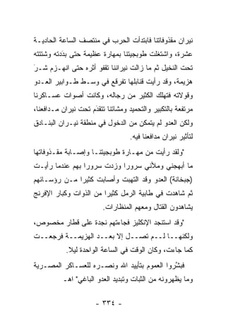 ‫ﻨﻴﺭﺍﻥ ﻤﻘﺫﻭﻓﺎﺘﻨﺎ ﻓﺎﺒﺘﺩﺃﺕ ﺍﻟﺤﺭﺏ ﻓﻲ ﻤﻨﺘﺼﻑ ﺍﻟﺴﺎﻋﺔ ﺍﻟﺤﺎﺩﻴـﺔ‬
‫ﻋﺸﺭﺓ، ﻭﺍﺸﺘﻐﻠﺕ ﻁﻭﺒﺠﻴﺘﻨﺎ ﺒﻤﻬﺎﺭﺓ ﻋﻅﻴﻤﺔ ﺤﺘﻰ ﺒﺩﺩﺘﻪ ﻭﺸﺘﺘﺘﻪ‬
          ‫‪َ‬‬
‫ﺘﺤﺕ ﺍﻟﻨﺨﻴل ﺜﻡ ﻤﺎ ﺯﺍﻟﺕ ﻨﻴﺭﺍﻨﻨﺎ ﺘﻘﻔﻭ ﺃﺜﺭﻩ ﺤﺘﻰ ﺍﻨﻬـﺯﻡ ﺸـﺭ‬
‫‪‬‬
‫َ‬
‫ﻫﺯﻴﻤﺔ، ﻭﻗﺩ ﺭﺃﻴﺕ ﻗﻨﺎﺒﻠﻬﺎ ﺘﻔﺭﻗﻊ ﻓﻲ ﻭﺴـﻁ ﻁـﻭﺍﺒﻴﺭ ﺍﻟﻌـﺩﻭ‬
‫ﻭﻗﻭﻻﺘﻪ ﻓﺘﻬﻠﻙ ﺍﻟﻜﺜﻴﺭ ﻤﻥ ﺭﺠﺎﻟﻪ، ﻭﻜﺎﻨﺕ ﺃﺼﻭﺍﺕ ﻋﺴـﺎﻜﺭﻨﺎ‬
‫ﻤﺭﺘﻔﻌﺔ ﺒﺎﻟﺘﻜﺒﻴﺭ ﻭﺍﻟﺘﺤﻤﻴﺩ ﻭﻤﺸﺎﺘﻨﺎ ﺘﺘﻘﺩﻡ ﺘﺤﺕ ﻨﻴﺭﺍﻥ ﻤـﺩﺍﻓﻌﻨﺎ،‬
                     ‫َ‬
                     ‫‪‬‬
‫ﻭﻟﻜﻥ ﺍﻟﻌﺩﻭ ﻟﻡ ﻴﺘﻤﻜﻥ ﻤﻥ ﺍﻟﺩﺨﻭل ﻓﻲ ﻤﻨﻁﻘﺔ ﻨﻴـﺭﺍﻥ ﺍﻟﺒﻨـﺎﺩﻕ‬
                                   ‫ﻟﺘﺄﺜﻴﺭ ﻨﻴﺭﺍﻥ ﻤﺩﺍﻓﻌﻨﺎ ﻓﻴﻪ.‬
‫"ﻭﻟﻘﺩ ﺭﺃﻴﺕ ﻤﻥ ﻤﻬـﺎﺭﺓ ﻁﻭﺒﺠﻴﺘﻨـﺎ ﻭﺇﺼـﺎﺒﺔ ﻤﻘـﺫﻭﻓﺎﺘﻬﺎ‬
‫ﻤﺎ ﺃﺒﻬﺠﻨﻲ ﻭﻤﻸﻨﻲ ﺴﺭﻭ ‪‬ﺍ ﻭﺯﺩﺕ ﺴﺭﻭ ‪‬ﺍ ﺒﻬﻡ ﻋﻨﺩﻤﺎ ﺭﺃﻴـﺕ‬
                 ‫ﺭ‬           ‫ﺭ‬
‫)ﺠﺒﺨﺎﻨﺔ( ﺍﻟﻌﺩﻭ ﻭﻗﺩ ﺍﻟﺘﻬﺒﺕ ﻭﺃﺼﺎﺒﺕ ﻜﺜﻴ ‪‬ﺍ ﻤـﻥ ﺭﺅﺴـﺎﺌﻬﻡ‬
              ‫ﺭ‬
‫ﺜﻡ ﺸﺎﻫﺩﺕ ﻓﻲ ﻁﺎﺒﻴﺔ ﺍﻟﺭﻤل ﻜﺜﻴ ‪‬ﺍ ﻤﻥ ﺍﻟﺫﻭﺍﺕ ﻭﻜﺒﺎﺭ ﺍﻹﻓﺭﻨﺞ‬
                        ‫ﺭ‬
                         ‫ﻴﺸﺎﻫﺩﻭﻥ ﺍﻟﻘﺘﺎل ﻭﻤﻌﻬﻡ ﺍﻟﻤﻨﻅﺎﺭﺍﺕ.‬
‫"ﻭﻗﺩ ﺍﺴﺘﻨﺠﺩ ﺍﻹﻨﻜﻠﻴﺯ ﻓﺠﺎﺀﺘﻬﻡ ﻨﺠﺩﺓ ﻋﻠﻰ ﻗﻁﺎﺭ ﻤﺨﺼﻭﺹ،‬
‫ﻭﻟﻜﻨﻬــﺎ ﻟــﻡ ﺘﺼــل ﺇﻻ ﺒﻌــﺩ ﺍﻟﻬﺯﻴﻤــﺔ ﻓﺭﺠﻌــﺕ‬
           ‫ﻜﻤﺎ ﺠﺎﺀﺕ، ﻭﻜﺎﻥ ﺍﻟﻭﻗﺕ ﻓﻲ ﺍﻟﺴﺎﻋﺔ ﺍﻟﻭﺍﺤﺩﺓ ﻟﻴﻼ.‬
            ‫ﹰ‬
‫ﻓﺒﺸﺭﻭﺍ ﺍﻟﻌﻤﻭﻡ ﺒﺘﺄﻴﻴﺩ ﺍﷲ ﻭﻨﺼـﺭﻩ ﻟﻠﻌﺴـﺎﻜﺭ ﺍﻟﻤﺼـﺭﻴﺔ‬
                                             ‫ﱠ‬
          ‫ﻭﻤﺎ ﻴﻅﻬﺭﻭﻨﻪ ﻤﻥ ﺍﻟﺜﺒﺎﺕ ﻭﺘﺒﺩﻴﺩ ﺍﻟﻌﺩﻭ ﺍﻟﺒﺎﻏﻲ" ﺍﻫـ‬

                      ‫- ٤٣٣ -‬
 