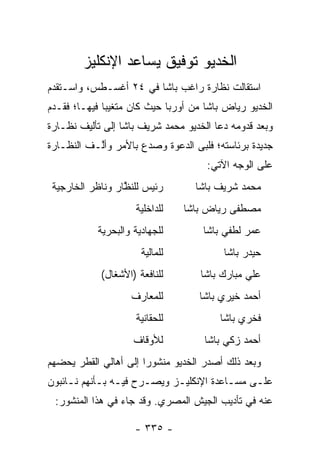 ‫ﺍﻟﺨﺩﻴﻭ ﺘﻭﻓﻴﻕ ﻴﺴﺎﻋﺩ ﺍﻹﻨﻜﻠﻴﺯ‬
‫ﺍﺴﺘﻘﺎﻟﺕ ﻨﻅﺎﺭﺓ ﺭﺍﻏﺏ ﺒﺎﺸﺎ ﻓﻲ ٤٢ ﺃﻏﺴـﻁﺱ، ﻭﺍﺴـﺘﻘﺩﻡ‬
‫ﺍﻟﺨﺩﻴﻭ ﺭﻴﺎﺽ ﺒﺎﺸﺎ ﻤﻥ ﺃﻭﺭﺒﺎ ﺤﻴﺙ ﻜﺎﻥ ﻤﺘﻐﻴ ‪‬ﺎ ﻓﻴﻬـﺎ؛ ﻓﻘـﺩﻡ‬
              ‫ﺒ‬
‫ﻭﺒﻌﺩ ﻗﺩﻭﻤﻪ ﺩﻋﺎ ﺍﻟﺨﺩﻴﻭ ﻤﺤﻤﺩ ﺸﺭﻴﻑ ﺒﺎﺸﺎ ﺇﻟﻰ ﺘﺄﻟﻴﻑ ﻨﻅـﺎﺭﺓ‬
‫ﺠﺩﻴﺩﺓ ﺒﺭﺌﺎﺴﺘﻪ؛ ﻓﻠﺒﻰ ﺍﻟﺩﻋﻭﺓ ﻭﺼﺩﻉ ﺒﺎﻷﻤﺭ ﻭﺃﱠـﻑ ﺍﻟﻨﻅـﺎﺭﺓ‬
           ‫ﻟ‬
                                      ‫ﻋﻠﻰ ﺍﻟﻭﺠﻪ ﺍﻵﺘﻲ:‬
 ‫ﺭﺌﻴﺱ ﻟﻠﻨﻅﺎﺭ ﻭﻨﺎﻅﺭ ﺍﻟﺨﺎﺭﺠﻴﺔ‬
                  ‫ﱠ‬                ‫ﻤﺤﻤﺩ ﺸﺭﻴﻑ ﺒﺎﺸﺎ‬
                     ‫ﻟﻠﺩﺍﺨﻠﻴﺔ‬    ‫ﻤﺼﻁﻔﻰ ﺭﻴﺎﺽ ﺒﺎﺸﺎ‬
            ‫ﻟﻠﺠﻬﺎﺩﻴﺔ ﻭﺍﻟﺒﺤﺭﻴﺔ‬        ‫ﻋﻤﺭ ﻟﻁﻔﻲ ﺒﺎﺸﺎ‬
                       ‫ﻟﻠﻤﺎﻟﻴﺔ‬            ‫ﺤﻴﺩﺭ ﺒﺎﺸﺎ‬
            ‫ﻟﻠﻨﺎﻓﻌﺔ )ﺍﻷﺸﻐﺎل(‬        ‫ﻋﻠﻲ ﻤﺒﺎﺭﻙ ﺒﺎﺸﺎ‬
                    ‫ﻟﻠﻤﻌﺎﺭﻑ‬         ‫ﺃﺤﻤﺩ ﺨﻴﺭﻱ ﺒﺎﺸﺎ‬
                     ‫ﻟﻠﺤﻘﺎﻨﻴﺔ‬            ‫ﻓﺨﺭﻱ ﺒﺎﺸﺎ‬
                     ‫ﻟﻸﻭﻗﺎﻑ‬          ‫ﺃﺤﻤﺩ ﺯﻜﻲ ﺒﺎﺸﺎ‬
‫ﻭﺒﻌﺩ ﺫﻟﻙ ﺃﺼﺩﺭ ﺍﻟﺨﺩﻴﻭ ﻤﻨﺸﻭ ‪‬ﺍ ﺇﻟﻰ ﺃﻫﺎﻟﻲ ﺍﻟﻘﻁﺭ ﻴﺤﻀﻬﻡ‬
  ‫‪‬‬                    ‫ﺭ‬
‫ﻋﻠـﻰ ﻤﺴـﺎﻋﺩﺓ ﺍﻹﻨﻜﻠﻴـﺯ ﻭﻴﺼـ ‪‬ﺡ ﻓﻴـﻪ ﺒـﺄﻨﻬﻡ ﻨـﺎﺌﺒﻭﻥ‬
     ‫ـ‬      ‫ﺭ ـ ـ‬            ‫ـ‬           ‫ـ‬    ‫ـ‬
 ‫ﻋﻨﻪ ﻓﻲ ﺘﺄﺩﻴﺏ ﺍﻟﺠﻴﺵ ﺍﻟﻤﺼﺭﻱ. ﻭﻗﺩ ﺠﺎﺀ ﻓﻲ ﻫﺫﺍ ﺍﻟﻤﻨﺸﻭﺭ:‬

                     ‫- ٥٣٣ -‬
 