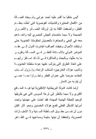 ‫"ﻟﻴﺱ ﺨﺎﻓ ‪‬ﺎ ﻤﺎ ﺃﻗﺩﻡ ﻋﻠﻴﻪ ﺃﺤﻤﺩ ﻋﺭﺍﺒﻲ ﻭﺸـﻴﻌﺘﻪ ﺍﻟﻀـﺎﻟﺔ‬
                                         ‫ﻴ‬
‫ﻤﻥ ﺍﻷﻓﻌﺎل ﺍﻟﻤﻐﺎﻴﺭﺓ ﻭﺍﻟﺘﺸﺒﺜﺎﺕ ﺍﻟﻔﻭﻀﻭﻴﺔ ﺍﻟﺘﻲ ﺃﺨﻠﺕ ﺒﻨﻅـﺎﻡ‬
        ‫ﱠ‬
‫ﺍﻟﻘﻁﺭ، ﻭﺃﻀﻌﻔﺕ ﺍﻟﺜﻘﺔ ﺒﻪ ﺒل ﺃﻭﺭﺜﺘﻪ ﺍﻟﺨﺴـﺎﺌﺭ ﻭﺍﻷﻀـﺭﺍﺭ‬
‫ﺍﻟﺠﺴﻴﻤﺔ ﻭﻻ ﺴﻴﻤﺎ ﺒﺎﻨﻀﻤﺎﻡ ﺍﻟﺠﻴﺵ ﺍﻟﻤﺼﺭﻱ ﺇﻟﻴﻪ ﻭﺍﺘﺤـﺎﺩﻫﻡ‬
‫ﻤﻌﻪ ﻓﻲ ﺍﻟﺒﻐﻲ ﻭﺍﻟﻤﺠﺎﻫﺭﺓ ﺒﺎﻟﻌﺼﻴﺎﻥ ﻟﺤﻜﻭﻤﺘﻨﺎ ﺍﻟﺨﺩﻴﻭﻴﺔ ﺤﺘﻰ‬
‫ﺍﺭﺘﺒﻜﺕ ﺍﻷﺤﻭﺍل ﻭﺨﻴﻔﺕ ﺍﻟﻌﻭﺍﻗﺏ؛ ﻓﺒﺎﺩﺭﺕ ﺍﻟﺩﻭل ﺇﻟـﻰ ﻋﻘـﺩ‬
‫ﺍﻟﻤﺅﺘﻤﺭ ﺍﻟﺩﻭﻟﻲ ﺒﺎﻵﺴـﺘﺎﻨﺔ ﻟﻠﻨﻅـﺭ ﻓـﻲ ﺍﻟﻤﺴـﺄﻟﺔ ﻭﺘﻘﺭﻴـﺭ‬
‫ﻤﺎ ﺒﻪ ﺤﻠﻬﺎ، ﻭﺒﺎﻟﺒﺤﺙ ﻭﺍﻟﻤﺫﺍﻜﺭﺓ ﻓـﻲ ﺫﻟـﻙ ﺍﺴـﺘﻘﺭ ﺭﺃﻴﻬـﻡ‬
       ‫‪َ‬‬                                   ‫ﱡ‬
‫ﻋﻠﻰ ﺍﺘﺨﺎﺫ ﺍﻟﻁﺭﻕ ﺍﻟﺘﻲ ﻴﺘﺭﺘﺏ ﻋﻠﻴﻬﺎ ﻋﻭﺩﺓ ﺴﻠﻁﺘﻨﺎ ﺍﻟﺨﺩﻴﻭﻴـﺔ‬
                             ‫ﱠ‬
‫ﻭﺘﺄﺩﻴﺏ ﻫﺅﻻﺀ ﺍﻟﺨﺎﺭﺠﻴﻥ؛ ﻟﺘﺴﺘﺘﺏ ﺍﻟﺭﺍﺤﺔ، ﻭﺘـﺯﻭل ﺃﺴـﺒﺎﺏ‬
‫ﺍﻟﻤﻔﺎﺴﺩ ﺤﺭ ‪‬ﺎ ﻋﻠﻰ ﻋﻤﺭﺍﻥ ﺍﻟﻘﻁﺭ ﻭﺍﺤﺘـﺭﺍ ‪‬ﺍ ﻤﻤـﺎ ﻋﺴـﻰ‬
           ‫ﺯ‬                          ‫ﺼ‬
                                       ‫ﺃﻥ ﻴﻠﻡ ﺒﻪ ﻤﻥ ﺍﻟﺩﻤﺎﺭ.‬
                                                     ‫‪َ‬‬
‫"ﻭﻟﻤﺎ ﻜﺎﻨﺕ ﺍﻟﺩﻭﻟﺔ ﺍﻟﺒﺭﻴﻁﺎﻨﻴﺔ ﺍﻹﻨﻜﻠﻴﺯﻴﺔ ﻟﻬﺎ ﻓﻴـﻪ ﺍﻟﻤﻨـﺎﻓﻊ‬
                                                    ‫‪‬‬
‫ﺍﻟﻜﺒﺭﻯ ﻭﻻ ﺴﻴﻤﺎ ﺒﺎﻟﻨﻅﺭ ﺇﻟﻰ ﺘﺭﻋﺔ ﺍﻟﺴﻭﻴﺱ ﺍﻟﺘﻲ ﻫﻲ ﻁﺭﻴﻘﻬﺎ‬
‫ﺍﻟﻭﺤﻴﺩ ﻟﻠﺨﻁﺔ ﺍﻟﻬﻨﺩﻴﺔ ﺍﻟﻤﻬﻤﺔ، ﻓﻘﺩ ﺃﺨﺫﺕ ﻋﻠﻰ ﻋﻬﺩﺘﻬﺎ ﻭﺘﺤﺕ‬
                           ‫‪‬‬
‫ﺃﻤﺭﺘﻬﺎ ﺍﻟﺘﺩﺨل ﺍﻟﻔﻌﻠﻲ ﻟﻘﻤﻊ ﻫﺅﻻﺀ ﺍﻟﻤﻔﺴﺩﻴﻥ ﻭﻤﺤﻭ ﺁﺜﺎﺭ ﺍﻟﻔﺘﻥ‬
                                           ‫ﱡ‬
‫ﺩﻭﻥ ﺃﻥ ﺘﻤـﺱَ ﺤﻘ ـﻭﻕ ﺍﻟﺴ ـﻠﻁﻨﺔ ﺍﻟﺴـﻨﻴﺔ ﻭﻻ ﺍﻻﻤﺘﻴ ـﺎﺯﺍﺕ‬
    ‫ـ‬             ‫ـ‬        ‫ـ‬       ‫‪ ‬ـ‬
‫ﺍﻟﻤﺼﺭﻴﺔ، ﻭﻟﺘﺤﻘﻘﻨﺎ ﺃﻥ ﻨﻴﺘﻬﺎ ﺴﻠﻴﻤﺔ ﻭﻤﺴﺎﻋﻴﻬﺎ ﻓـﻲ ﺍﻟﻅـﺎﻫﺭ‬


                      ‫- ٦٣٣ -‬
 