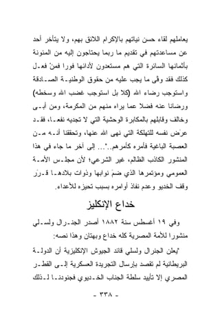 ‫ﻴﻌﺎﻤﻠﻬﻡ ﻟﻘﺎﺀ ﺤﺴﻥ ﻨﻴﺎﺘﻬﻡ ﺒﺎﻹﻜﺭﺍﻡ ﺍﻟﻼﺌﻕ ﺒﻬﻡ، ﻭﻻ ﻴﺘﺄﺨﺭ ﺃﺤﺩ‬
‫ﻋﻥ ﻤﺴﺎﻋﺩﺘﻬﻡ ﻓﻲ ﺘﻘﺩﻴﻡ ﻤﺎ ﺭﺒﻤﺎ ﻴﺤﺘﺎﺠﻭﻥ ﺇﻟﻴﻪ ﻤﻥ ﺍﻟﻤﺌﻭﻨﺔ‬
‫ﺒﺄﺜﻤﺎﻨﻬﺎ ﺍﻟﺴﺎﺌﺭﺓ ﺍﻟﺘﻲ ﻫﻡ ﻤﺴﺘﻌﺩﻭﻥ ﻷﺩﺍﺌﻬﺎ ﻓﻭ ‪‬ﺍ ﻓﻤﻥ ﻓﻌـل‬
     ‫ﺭ ‪ْ‬‬               ‫‪‬‬
‫ﻜﺫﻟﻙ ﻓﻘﺩ ﻭﻓﻰ ﻤﺎ ﻴﺠﺏ ﻋﻠﻴﻪ ﻤﻥ ﺤﻘﻭﻕ ﺍﻟﻭﻁﻨﻴـﺔ ﺍﻟﺼـﺎﺩﻗﺔ‬
                                       ‫ﱠ‬
‫ﻭﺍﺴﺘﻭﺠﺏ ﺭﻀﺎﺀ ﺍﷲ )ﻜﻼ ﺒل ﺍﺴﺘﻭﺠﺏ ﻏﻀﺏ ﺍﷲ ﻭﺴﺨﻁﻪ(‬
‫ﻭﺭﻀﺎﻨﺎ ﻋﻨﻪ ﻓﻀﻼ ﻋﻤﺎ ﻴﺭﺍﻩ ﻤﻨﻬﻡ ﻤﻥ ﺍﻟﻤﻜﺭﻤﺔ، ﻭﻤﻥ ﺃﺒـﻰ‬
     ‫‪‬‬                            ‫ﹰ‬
‫ﻭﺨﺎﻟﻑ ﻭﻗﺎﺒﻠﻬﻡ ﺒﺎﻟﻤﻜﺎﺒﺭﺓ ﺍﻟﻭﺤﺸﻴﺔ ﺍﻟﺘﻲ ﻻ ﺘﺠﺩﻴﻪ ﻨﻔ ‪‬ـﺎ، ﻓﻘـﺩ‬
        ‫ﻌ‬
‫ﻋﺭﺽ ﻨﻔﺴﻪ ﻟﻠﺘﻬﻠﻜﺔ ﺍﻟﺘﻲ ﻨﻬﻰ ﺍﷲ ﻋﻨﻬﺎ، ﻭﺘﺤﻘﻘﻨﺎ ﺃﻨـﻪ ﻤـﻥ‬
                                                 ‫َ‬
                                                 ‫‪‬‬
‫ﺍﻟﻌﺼﺒﺔ ﺍﻟﺒﺎﻏﻴﺔ ﻓﺄﻤﺭﻩ ﻜﺄﻤﺭﻫﻡ.."... ﺇﻟﻰ ﺁﺨﺭ ﻤﺎ ﺠﺎﺀ ﻓﻲ ﻫﺫﺍ‬
‫ﺍﻟﻤﻨﺸﻭﺭ ﺍﻟﻜﺎﺫﺏ ﺍﻟﻅﺎﻟﻡ، ﻏﻴﺭ ﺍﻟﺸﺭﻋﻲ؛ ﻷﻥ ﻤﺠﻠـﺱ ﺍﻷﻤـﺔ‬
‫ﺍﻟﻌﻤﻭﻤﻲ ﻭﻤﺅﺘﻤﺭﻫﺎ ﺍﻟﺫﻱ ﻀﻡ ﻨﻭﺍﺒﻬﺎ ﻭﺫﻭﺍﺕ ﺒﻼﺩﻫـﺎ ﻗـﺭﺭ‬
 ‫‪‬‬
 ‫َ‬                       ‫َ‬
                         ‫‪‬‬
        ‫ﻭﻗﻑ ﺍﻟﺨﺩﻴﻭ ﻭﻋﺩﻡ ﻨﻔﺎﺫ ﺃﻭﺍﻤﺭﻩ ﺒﺴﺒﺏ ﺘﺤﻴﺯﻩ ﻟﻸﻋﺩﺍﺀ.‬
                  ‫‪‬‬

                   ‫ﺨﺩﺍﻉ ﺍﻹﻨﻜﻠﻴﺯ‬
‫ﻭﻓﻲ ٩١ ﺃﻏﺴﻁﺱ ﺴﻨﺔ ٢٨٨١ ﺃﺼﺩﺭ ﺍﻟﺠﻨـﺭﺍل ﻭﻟﺴـﻠﻲ‬
       ‫ﻤﻨﺸﻭ ‪‬ﺍ ﻟﻸﻤﺔ ﺍﻟﻤﺼﺭﻴﺔ ﻜﻠﻪ ﺨﺩﺍﻉ ﻭﺒﻬﺘﺎﻥ ﻭﻫﺫﺍ ﻨﺼﻪ:‬
                                               ‫ﺭ‬
‫"ﻴﻌﻠﻥ ﺍﻟﺠﻨﺭﺍل ﻭﻟﺴﻠﻲ ﻗﺎﺌﺩ ﺍﻟﺠﻴﻭﺵ ﺍﻹﻨﻜﻠﻴﺯﻴﺔ ﺃﻥ ﺍﻟﺩﻭﻟـﺔ‬
‫ﺍﻟﺒﺭﻴﻁﺎﻨﻴﺔ ﻟﻡ ﺘﻘﺼﺩ ﺒﺈﺭﺴﺎل ﺍﻟﺘﺠﺭﻴﺩﺓ ﺍﻟﻌﺴﻜﺭﻴﺔ ﺇﻟـﻰ ﺍﻟﻘﻁـﺭ‬
‫ﺍﻟﻤﺼﺭﻱ ﺇﻻ ﺘﺄﻴﻴﺩ ﺴﻠﻁﺔ ﺍﻟﺠﻨﺎﺏ ﺍﻟﺨـﺩﻴﻭﻱ ﻓﺠﻨﻭﺩﻨـﺎ ﻟـﺫﻟﻙ‬

                      ‫- ٨٣٣ -‬
 