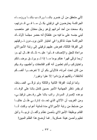 ‫ﻷﻨﻲ ﻤﺘﺤﻘﻕ ﻤﻥ ﺃﻥ ﺨﺴﺭﻭ ﺒﺎﺸـﺎ ﻭﺭﺍﺘـﺏ ﺒﺎﺸـﺎ ﻭﺭﺅﺴـﺎﺀ‬
‫ﺍﻟﺠﺭﺍﻜﺴﺔ ﻴﻌﺎﺭﻀﻭﻥ ﻓﻲ ﺘﺭﻗﻴﺘﻲ ﺒﻜـل ﻤـﺎ ﻓـﻲ ﻗـﺩﺭﺘﻬﻡ،‬
‫ﻭﻗﺩ ﺴﻤﻌﺕ ﻤﻥ ﺃﺤﺩ ﺃﻤﺭﺍﺌﻬﻡ )ﻭﻫﻭ ﺭﺠل ﻤﻌﺘﺩل ﻏﻴﺭ ﻤﺘﻌﺼﺏ‬
 ‫‪‬‬
‫ﻟﺒﻨﻲ ﺠﻨﺴﻪ ﻋﻠﻰ ﻤﺎ ﻓﻴﻪ ﻤﻥ ﻏﻠﻅﺔ( ﺃﻨﻪ ﺤﻀﺭ ﻤﺠﻠﺴﺎ ﻷﻭﻟﺌـﻙ‬
        ‫‪‬‬
‫ﺍﻟﺠﺭﺍﻜﺴﺔ ﺤﻴﺙ ﺘﺫﺍﻜﺭﻭﺍ ﻓﻲ ﺍﺨﺘﻴﺎﺭ ﺍﻟﺫﻴﻥ ﻴﺭﻴـﺩﻭﻥ ﺘـﺭﻗﻴﺘﻬﻡ‬
‫ﺇﻟﻰ ﺍﻟﻔﺭﻗﺔ ﺍﻟﺜﺎﻟﺜﺔ، ﻓﻌﺭﺽ ﻋﻠﻴﻬﻡ ﺘﺭﻗﻴﺘﻲ ﺇﻟﻰ ﺭﺘﺒﺔ ﺍﻷﻤﻴﺭﺍﻻﻱ‬
‫ﻤﺭﺍﻋﺎﺓ ﻟﻠﺤﻕ ﻭﺍﻹﻨﺼﺎﻑ ﻓـﺄﺒﻭﺍ ﻋﻠﻴـﻪ ﺫﻟـﻙ ﻓﻘـﺎل ﻟﻬـﻡ:‬
‫"ﺭﺒﻤﺎ ﺘﺭﻗﻰ ﻗﻬﺭﺍ ﻋﻨﻜﻡ ﻴﻭﻤﺎ ﻤـﺎ ﺇﺫﺍ ﻟـﻡ ﻴﺭﺘـﻕ ﺒﺭﻀـﺎﺌﻜﻡ‬
                                      ‫‪‬‬    ‫ﱠ‬     ‫‪‬‬
‫ﻭﺍﺨﺘﻴﺎﺭﻜﻡ، ﻭﺃﻨﺘﻡ ﺘﻌﻠﻤﻭﻥ ﺃﻨﻪ ﺃﻗﺩﻡ ﺍﻟﻘﺎﺌﻤﻘﺎﺕ ﻭﺃﻋﻠﻤﻬﻡ، ﻭﻓـﻴﻜﻡ‬
‫ﻤﻥ ﻜﺎﻥ ﺘﺤﺕ ﺃﻤﺭﺘﻪ، ﻓﺎﻷﻭﻟﻰ ﺒﻜﻡ ﺃﻥ ﻻ ﺘﻌﺭﻀـﻭﺍ ﺃﻨﻔﺴـﻜﻡ‬
            ‫‪‬‬                                  ‫‪‬‬
                ‫ﻟﻼﻨﺘﻘﺎﺩ"، ﻭﻟﻜﻨﻬﻡ ﻟﻡ ﻴﺯﺩﺍﺩﻭﺍ ﺇﻻ ﻋﺘﻭﺍ ﻭﻨﻔﻭﺭﺍ.‬
                  ‫‪‬‬      ‫‪‬‬       ‫‪‬‬
‫ﻭﻟﻤﺎ ﺘﺭﺘﺒﺕ ﺍﻟﻔﺭﻗﺔ ﺍﻟﺜﺎﻨﻴﺔ ﻭﺍﻟﺜﺎﻟﺜﺔ ﻭﺘﻡ ﺘﺭ ﱢـﻲ ﺍﻟﻀـﺒﺎﻁ،‬
           ‫ﻗ‬                                  ‫‪ ‬ﱠ‬
‫ﻟﻡ ﻴﻘﺩﺭ ﻨﺎﻅﺭ ﺍﻟﺠﻬﺎﺩﻴﺔ ﺍﻷﻤﻴﺭ ﺤﺴﻴﻥ ﻜﺎﻤل ﺒﺎﺸﺎ ﻋﻠﻰ ﺍﻟﻭﻓـﺎﺀ‬
‫ﺒﻭﻋﺩﻩ ﻹﺼﺭﺍﺭ ﺍﻟﺴﺭﺩﺍﺭ ﺭﺍﺘﺏ ﺒﺎﺸﺎ ﻋﻠﻰ ﺭﻓـﺽ ﺘﺭﻗﻴﺘـﻲ،‬
‫ﻭﻤﻥ ﺍﻟﻐﺭﻴﺏ ﺃﻥ ﺍﻵﻻﻱ ﺍﻟﺫﻱ ﺘﺤـﺕ ﺇﺩﺍﺭﺘـﻲ ﻅـل ﺨﺎﻟ ‪‬ـﺎ‬
  ‫ﻴ‬
‫ﻤﻥ ﻀﺎﺒﻁ ﻤﻥ ﺭﺘﺒﺔ ﺍﻷﻤﻴﺭﺍﻻﻱ ﻤﺩﺓ ﺜﻤﺎﻨﻴﺔ ﺃﻋﻭﺍﻡ، ﻭﻜﻨﺕ ﺃﻨـﺎ‬
‫ﺍﻟﻘﺎﺌﻡ ﺒﻭﻅﻴﻔﺔ ﺍﻷﻤﻴﺭﺍﻻﻱ ﺒﺄﺤﺴﻥ ﻨﻅﺎﻡ ﻭﺃﻜﻤـل ﺘﺭﺒﻴـﺔ ﻭﺃﺩﻕ‬
  ‫ﺘﻌﻠﻴﻡ ﻭﺃﺤﺴﻥ ﻫﻴﺌﺔ ﻋﺴﻜﺭﻴﺔ.. ﻓﻤﺎ ﺃﻭﻀﺢ ﻫﺫﺍ ﺍﻟﻅﻠﻡ ﺍﻟﻤﺒﻴﻥ!‬


                       ‫- ٣٣ -‬
 