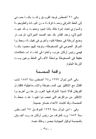 ‫ﻭﻓﻲ ١٢ ﺃﻏﺴﻁﺱ ﺘﻭﺠﻪ ﺍﻟﻔﺭﻴـﻕ ﺭﺍﺸـﺩ ﺒﺎﺸـﺎ ﺤﺴـﻨﻲ‬
                           ‫‪‬‬
‫ﺇﻟﻰ ﺍﻟﺨﻁ ﺍﻟﺸﺭﻗﻲ ﻭﻤﻌـﻪ ﻓﺭﻗـﺔ ﻤـﻥ ﺍﻟﺒﻴـﺎﺩﺓ ﻭﺍﻟﻁﻭﺒﺠﻴـﺔ‬
‫ﻭﺍﻟﺴﻭﺍﺭﻱ ﺘﺤﺕ ﺇﻤﺭﺓ ﺨﺎﻟﺩ ﺒﺎﺸﺎ ﻨﺩﻴﻡ، ﻭﻤﺤﻤـﺩ ﺒـﻙ ﻋﺒﻴـﺩ‬
‫ﺍﻟﻤﻴﺭﻻﻱ، ﻭﻋﺒﺩ ﺍﻟﻘﺎﺩﺭ ﺒﻙ ﻋﺒﺩ ﺍﻟﺼﻤﺩ ﺍﻟﻤﻴﺭﻻﻱ، ﺜﻡ ﺼـﺎﺭ‬
‫ﻭﻀﻊ ﺃﻭﺭﻁﺔ ﻓﻲ ﻤﺤﻁﺔ ﻓﺎﻴﺩ، ﻭﺃﺨﺭﻯ ﻓﻲ ﻨﻔﻴﺸـﺔ، ﻭﺠﻌﻠـﻭﺍ‬
‫ﺍﻟﻤﺭﻜﺯ ﺍﻟﻌﻤﻭﻤﻲ ﻓﻲ ﺍﻟﻤﺴﺨﻭﻁﺔ، ﻭﺘﻭﺠﻪ ﺇﻟﻴﻬﻡ ﻤﺤﻤﻭﺩ ﺒﺎﺸـﺎ‬
                   ‫‪‬‬
‫ﻓﻬﻤﻲ ﺭﺌﻴﺱ ﺃﺭﻜﺎﻥ ﺤﺭﺏ، ﻭﺃﺨﺫﻭﺍ ﻓﻲ ﺇﻨﺸـﺎﺀ ﺍﺴـﺘﺤﻜﺎﻤﺎﺕ‬
‫ﺨﻔﻴﻔﺔ ﻓﻲ ﺍﻟﻤﺴﺨﻭﻁﺔ ﺒﻭﺍﺴﻁﺔ ﺍﻷﻫـﺎﻟﻲ ﺍﻟﻤﺘﻁـ ‪‬ﻋﻴﻥ ﻭﺴـﺩ‬
‫‪‬‬       ‫ﻭ‬
                                        ‫ﺍﻟﺘﺭﻋﺔ ﺍﻟﺤﻠﻭﺓ.‬

                ‫ﻭﺍﻗﻌﺔ ﺍﻟﻤﺤﺴﻤﺔ‬
‫ﻭﻓﻲ ٩ﻤﻥ ﺸﻭﺍل ٩٩٢١ ﻭ٤٢ ﺃﻏﺴﻁﺱ ﺴﻨﺔ ٢٨٨١ ﻨﺸﺏ‬
‫ﺍﻟﻘﺘﺎل ﻤﻊ ﺍﻹﻨﻜﻠﻴﺯ ﺒﻴﻥ ﺍﻟﻤﺴـﺨﻭﻁﺔ ﻭﺍﻹﺴـﻤﺎﻋﻴﻠﻴﺔ؛ ﻓﺎﻗﺘﺘـل‬
‫ﺍﻟﻔﺭﻴﻘﺎﻥ ﻗﺘﺎﻻ ﺸﺩﻴﺩﺍ ﺍﺸﺘﺭﻙ ﻓﻴﻬﺎ ﺍﻟﻌﺭﺒـﺎﻥ ﺤﺘـﻰ ﺃﺨﺭﺠـﻭﺍ‬
                                  ‫‪‬‬    ‫ﹰ‬
‫ﺍﻹﻨﻜﻠﻴﺯ ﻤﻥ ﻤﺭﺍﻜﺯﻫﻡ ﺍﻟﺘﻲ ﺘﺤ ‪‬ـﻨﻭﺍ ﻓﻴﻬـﺎ ﻋﻨـﺩ ﻤﺤﻁـﺔ‬
                     ‫ﺼ‬
              ‫ﺍﻟﻤﺤﺴﻤﺔ، ﻭﻗﺩ ﻜﺎﺒﺩﺕ ﺍﻷﻋﺩﺍﺀ ﺨﺴﺎﺌﺭ ﺠﺴﻴﻤﺔ.‬
‫ﻭﻓﻲ ٠١ﻤﻥ ﺸﻭﺍل ﺴﻨﺔ ٩٩٢١ ﺍﻟﻤﻭﺍﻓـﻕ ٥٢ ﺃﻏﺴـﻁﺱ‬
‫ﺴﻨﺔ ٢٨٨١ ﻭﺭﺩ ﺘﻠﻐﺭﺍﻑ ﻤﻥ ﺭﺌﻴﺱ ﺃﺭﻜﺎﻥ ﺤـﺭﺏ ﺍﻟﺠـﻴﺵ‬
            ‫ﺒﺎﻟﻤﺤﺴﻤﺔ ﻟﻭﻜﻴل ﺍﻟﺠﻬﺎﺩﻴﺔ ﺒﻤﺼﺭ، ﻭﻫﺎﻙ ﻨﺼﻪ:‬
              ‫‪‬‬

                    ‫- ٠٤٣ -‬
 