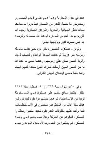 ‫ﻋﺒﻴﺩ ﻓﻲ ﻤﻴﺩﺍﻥ ﺍﻟﻤﺤﺎﺭﺒﺔ ﻭﻫـﺎ ﻫـﻡ ﻋﻠـﻰ ﻗـﺩﻡ ﺍﻟﺤﻀـﻭﺭ‬
‫ﻭﺴﻨﻌﺭﺽ ﻤﺎ ﺤﺼل ﻟﻠﻌﺩﻭ ﻤﻥ ﺍﻟﺨﺴﺎﺌﺭ ﻓﺒ ﱢـﺭﻭﺍ ﺴـﻌﺎﺩﺘﻜﻡ‬
             ‫ﺸ‬
‫ﺴﻌﺎﺩﺓ ﻨﺎﻅﺭ ﺍﻟﺠﻬﺎﺩﻴﺔ ﻭﺍﻟﺒﺤﺭﻴﺔ ﻭﺍﻟﻤﺭﺍﻜﺯ ﺍﻟﻌﺴﻜﺭﻴﺔ ﻭﺠﻬـﺎﺕ‬
‫ﺍﻟﻠﺯﻭﻡ ﺒﻬـﺫﺍ ﺍﻟﺨﺒـﺭ ﺍﻟﺴـﺎﺭ، ﺃ ‪‬ـﺩﻨﺎ ﺍﷲ ﺒﻔﻀـﻠﻪ ﻭﻜﺭﻤـﻪ‬
                     ‫ﻴ‬
                     ‫ﺇﻨﻪ ﻋﻠﻰ ﻨﺼﺭﻨﺎ ﻗﺩﻴﺭ ﻭﺒﺎﻹﺠﺎﺒﺔ ﺠﺩﻴﺭ".‬
‫ﻭﻟﻡ ﺘﺯل ﻋﺴﺎﻜﺭﻨﺎ ﺍﻟﻤﻨﺼﻭﺭﺓ ﺘﻘﻔﻭ ﺃﺜﺭﻩ ﺤﺘﻰ ﺒﺩﺩﺕ ﺸـﻤﻠﻪ‬
        ‫‪‬‬
        ‫َ‬
‫ﻭﻫﺯﻤﺘﻪ ﺸﺭ ﻫﺯﻴﻤﺔ ﺜﻡ ﻋﺎﺩﺕ ﺍﻟﺴﺎﻋﺔ ﺍﻟﻭﺍﺤﺩﺓ ﻭﺍﻟﻨﺼﻑ ﻟـﻴﻼ‬
‫ﹰ‬                                        ‫‪‬‬
‫ﻭﺃﻟﻭﻴﺔ ﺍﻟﻨﺼﺭ ﺘﺨﻔﻕ ﻋﻠﻰ ﺭﺀﻭﺴﻬﻡ، ﻭﻋﻨﺩﻤﺎ ﺒﻠﻐﻨﻲ ﻤﺎ ﺃﻴﺩﻨﺎ ﺍﷲ‬
      ‫‪‬‬
‫ﺒﻪ ﻤﻥ ﺍﻟﻨﺼﺭ ﺍﻟﻤﺒﻴﻥ ﺃﺭﺴﻠﺕ ﺘﻠﻐﺭﺍ ﹰﺎ ﺃﻫﻨﺊ ﺴﻌﺎﺩﺓ ﺍﻟﺸﻬﻡ ﺍﻟﻬﻤﺎﻡ‬
                         ‫ﻓ‬
                 ‫ﺭﺍﺸﺩ ﺒﺎﺸﺎ ﺤﺴﻨﻲ ﻗﻭﻤﻨﺩﺍﻥ ﺍﻟﺠﻴﺵ ﺍﻟﺸﺭﻗﻲ.‬
                           ‫*‬
‫ﻭﻓﻲ ٠١ﻤﻥ ﺸﻭﺍل ﺴﻨﺔ ٩٩٢١ ﻭ٥٢ ﺃﻏﺴﻁﺱ ﺴﻨﺔ ٢٨٨١‬
‫ﺃﻁﻠﻕ ﺍﻹﻨﻜﻠﻴﺯ ﻤﺩﺍﻓﻊ ﺴﻔﻨﻬﻡ ﻋﻠﻰ ﻋﺴﺎﻜﺭﻨﺎ ﻓـﻲ ﺍﻟﻤﺴـﺨﻭﻁﺔ‬
‫ﻗﺭﻴ ‪‬ﺎ ﻤﻥ ﺍﻹﺴﻤﺎﻋﻴﻠﻴﺔ، ﺜﻡ ﻫﺠﻡ ﺠﻴﺸﻬﻡ ﺒ ‪‬ﺍ ﺒﻘﻭﺓ ﻜﺒﻴﺭﺓ، ﻭﻜﺎﻥ‬
                  ‫ﺭ‬                                ‫ﺒ‬
‫ﻫﻨﺎﻙ ﺴﺘﺔ ﺁﻻﻑ ﻤﻥ ﺍﻟﻤﺘﻁ ‪‬ﻋﻴﻥ ﻴﺸﺘﻐﻠﻭﻥ ﻓﻲ ﺍﻻﺴـﺘﺤﻜﺎﻤﺎﺕ،‬
                           ‫ﻭ‬
‫ﻓﻠﻤﺎ ﻨﺯﻟﺕ ﻋﻠﻴﻬﻡ ﻤﻘﺫﻭﻓﺎﺕ ﺍﻟﻌﺩﻭ ﺒﻘﻭﺓ ﺸﺩﻴﺩﺓ ﺘﺸﺘﺘﻭﺍ ﻭﺘﺨﻠﻠـﻭﺍ‬
                                                     ‫‪‬‬
‫ﺍﻟﻌﺴﺎﻜﺭ، ﻓﻌﺎﻗﻭﻫﻡ ﻋﻥ ﺍﻟﺤﺭﻜﺔ ﻭﻋﻼ ﺼـﻴﺎﺤﻬﻡ ﻓـﻲ ﻭﺠـﻪ‬
‫ﺍﻟﻌﺴﺎﻜﺭ، ﻓﻠﻡ ﻴﺘﻤﻜﻨﻭﺍ ﻤﻥ ﺍﻟﻀـﺭﺏ ﻻﻤـﺘﻼﺀ ﺍﻟﻤﻴـﺩﺍﻥ ﺒﻬـﻡ‬

                      ‫- ٢٤٣ -‬
 