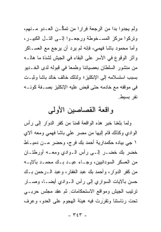 ‫ﻭﻟﻡ ﻴﺠﺩﻭﺍ ﺒ ‪‬ﺍ ﻤﻥ ﺍﻟﺭﺠﻌﺔ ﻓﺭﺍ ‪‬ﺍ ﻤﻥ ﺘﻤ ﱡـﻥ ﺍﻟﻌـﺩﻭ ﻤـﻨﻬﻡ،‬
                ‫ﻜ‬        ‫ﺭ‬                ‫ﺩ‬
‫ﻭﺘﺭﻜﻭﺍ ﻤﺭﻜﺯ ﺍﻟﻤﺴـﺨﻭﻁﺔ ﻭﺭﺠﻌـﻭﺍ ﺇﻟـﻰ ﺍﻟﺘـل ﺍﻟﻜﺒﻴـﺭ،‬
‫ﻭﺃﻤﺎ ﻤﺤﻤﻭﺩ ﺒﺎﺸﺎ ﻓﻬﻤﻲ، ﻓﺈﻨﻪ ﻟﻡ ﻴﺭﺩ ﺃﻥ ﻴﺭﺠﻊ ﻤﻊ ﺍﻟﻌﺴـﺎﻜﺭ‬
                                                  ‫‪‬‬
‫ﻭﺁﺜﺭ ﺍﻟﻭﻗﻭﻉ ﻓﻲ ﺍﻷﺴﺭ ﻋﻠﻰ ﺍﻟﺒﻘﺎﺀ ﻓﻲ ﺍﻟﺠﻴﺵ ﻟﺸﺩﺓ ﻤﺎ ﻫﺎﻟـﻪ‬
          ‫‪َ‬‬
‫ﻤﻥ ﻤﻨﺸﻭﺭ ﺍﻟﺴﻠﻁﺎﻥ ﺒﻌﺼﻴﺎﻨﻨﺎ ﻭﻁﻤ ‪‬ﺎ ﻓﻲ ﻗﺒﻭﻟﻪ ﻟﺩﻯ ﺍﻟﺨـﺩﻴﻭ‬
                      ‫ﻌ‬
‫ﺒﺴﺒﺏ ﺍﺴﺘﺴﻼﻤﻪ ﺇﻟﻰ ﺍﻹﻨﻜﻠﻴﺯ؛ ﻭﻟﺫﻟﻙ ﺨﺎﻟﻑ ﺨﺎﻟﺩ ﺒﺎﺸﺎ ﻭﺜﺒـﺕ‬
‫ﻓﻲ ﻤﻭﻗﻔﻪ ﻤﻊ ﺨﺎﺩﻤﻪ ﺤﺘﻰ ﻗﺒﺽ ﻋﻠﻴﻪ ﺍﻹﻨﻜﻠﻴﺯ ﺒﺼـﻔﺔ ﻜﻭﻨـﻪ‬
                                              ‫ﻨﻔﺭ ﺒﺴﻴﻁ.‬

           ‫ﻭﺍﻗﻌﺔ ﺍﻟﻘﺼﺎﺼﻴﻥ ﺍﻷﻭﻟﻰ‬
‫ﻭﻟﻤﺎ ﺒﻠﻐﻨﺎ ﺨﺒﺭ ﻫﺫﻩ ﺍﻟﻭﺍﻗﻌﺔ ﻗﻤﻨﺎ ﻤﻥ ﻜﻔﺭ ﺍﻟﺩﻭﺍﺭ ﺇﻟﻰ ﺭﺃﺱ‬
          ‫‪َ‬‬                                      ‫‪‬‬
‫ﺍﻟﻭﺍﺩﻱ ﻭﻜﺫﻟﻙ ﻗﺎﻡ ﺇﻟﻴﻬﺎ ﻤﻥ ﻤﺼﺭ ﻋﻠﻲ ﺒﺎﺸﺎ ﻓﻬﻤﻲ ﻭﻤﻌﻪ ﺁﻻﻱ‬
‫١ ﺠﻲ ﺒﻴﺎﺩﻩ ﺤﻜﻤﺩﺍﺭﻴﺔ ﺃﺤﻤﺩ ﺒﻙ ﻓﺭﺝ، ﻭﺤﻀﺭ ﻤـﻥ ﺩﻤﻴـﺎﻁ‬
‫ﺨﻀﺭ ﺒﻙ ﺨﻀـﺭ ﺇﻟـﻰ ﺭﺃﺱ ﺍﻟـﻭﺍﺩﻱ ﻭﻤﻌـﻪ ﺃﻭﺭﻁﺘـﺎﻥ‬
‫ﻤﻥ ﺍﻟﻌﺴﻜﺭ ﺍﻟﺴﻭﺩﺍﻨﻴﻴﻥ، ﻭﺠـﺎﺀ ﻋﻴـﺩ ﺒـﻙ ﻤﺤﻤـﺩ ﺒﺂﻻﻴـﻪ‬
‫ﻤﻥ ﻜﻔﺭ ﺍﻟﺩﻭﺍﺭ، ﻭﺃﺤﻤﺩ ﺒﻙ ﻋﺒﺩ ﺍﻟﻐﻔﺎﺭ، ﻭﻋﺒﺩ ﺍﻟـﺭﺤﻤﻥ ﺒـﻙ‬
                                         ‫‪‬‬
                                         ‫َ‬
‫ﺤﺴﻥ ﺒﺂﻻﻴﺎﺕ ﺍﻟﺴﻭﺍﺭﻱ ﺇﻟﻰ ﺭﺃﺱ ﺍﻟـﻭﺍﺩﻱ ﺃﻴ ‪‬ـﺎ، ﻭﺼـﺎﺭ‬
         ‫ﻀ‬
‫ﺘﺭﺘﻴﺏ ﺍﻟﺠﻴﺵ ﻭﻤﻭﺍﻗﻊ ﺍﻻﺴﺘﺤﻜﺎﻤﺎﺕ. ﺜﻡ ﻋﻘﺩ ﻤﺠﻠﺱ ﺤﺭﺒـﻲ‬
           ‫‪ ِ‬‬
‫ﺘﺤﺕ ﺭﺌﺎﺴﺘﻨﺎ ﻭﺘﻘﺭﺭﺕ ﻓﻴﻪ ﻫﻴﺌﺔ ﺍﻟﻬﺠﻭﻡ ﻋﻠﻰ ﺍﻟﻌﺩﻭ، ﻭﻋﺭﻑ‬
      ‫‪‬‬                           ‫‪‬‬
                                  ‫َ‬

                     ‫- ٣٤٣ -‬
 