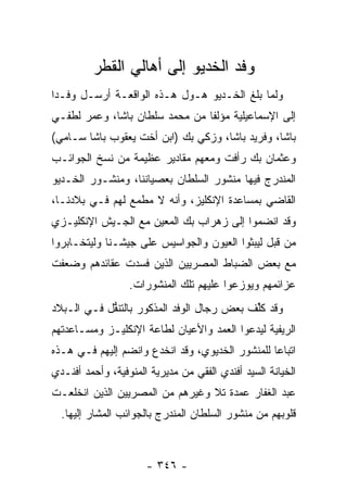 ‫ﻭﻓﺩ ﺍﻟﺨﺩﻴﻭ ﺇﻟﻰ ﺃﻫﺎﻟﻲ ﺍﻟﻘﻁﺭ‬
‫ﻭﻟﻤﺎ ﺒﻠﻎ ﺍﻟﺨـﺩﻴﻭ ﻫـﻭل ﻫـﺫﻩ ﺍﻟﻭﺍﻗﻌـﺔ ﺃﺭﺴـل ﻭﻓـ ‪‬ﺍ‬
 ‫ﺩ‬                                           ‫‪‬‬
‫ﺇﻟﻰ ﺍﻹﺴﻤﺎﻋﻴﻠﻴﺔ ﻤﺅﻟ ﹰﺎ ﻤﻥ ﻤﺤﻤﺩ ﺴﻠﻁﺎﻥ ﺒﺎﺸﺎ، ﻭﻋﻤﺭ ﻟﻁﻔـﻲ‬
                                ‫ﻔ‬
‫ﺒﺎﺸﺎ، ﻭﻓﺭﻴﺩ ﺒﺎﺸﺎ، ﻭﺯﻜﻲ ﺒﻙ )ﺍﺒﻥ ﺃﺨﺕ ﻴﻌﻘﻭﺏ ﺒﺎﺸﺎ ﺴـﺎﻤﻲ(‬
‫ﻭﻋﺜﻤﺎﻥ ﺒﻙ ﺭﺃﻓﺕ ﻭﻤﻌﻬﻡ ﻤﻘﺎﺩﻴﺭ ﻋﻅﻴﻤﺔ ﻤﻥ ﻨﺴﺦ ﺍﻟﺠﻭﺍﺌـﺏ‬
‫ﺍﻟﻤﻨﺩﺭﺝ ﻓﻴﻬﺎ ﻤﻨﺸﻭﺭ ﺍﻟﺴﻠﻁﺎﻥ ﺒﻌﺼﻴﺎﻨﻨﺎ، ﻭﻤﻨﺸـﻭﺭ ﺍﻟﺨـﺩﻴﻭ‬
‫ﺍﻟﻘﺎﻀﻲ ﺒﻤﺴﺎﻋﺩﺓ ﺍﻹﻨﻜﻠﻴﺯ، ﻭﺃﻨﻪ ﻻ ﻤﻁﻤﻊ ﻟﻬﻡ ﻓـﻲ ﺒﻼﺩﻨـﺎ،‬
‫ﻭﻗﺩ ﺍﻨﻀﻤﻭﺍ ﺇﻟﻰ ﺯﻫﺭﺍﺏ ﺒﻙ ﺍﻟﻤﻌﻴﻥ ﻤﻊ ﺍﻟﺠـﻴﺵ ﺍﻹﻨﻜﻠﻴـﺯﻱ‬
‫ﻤﻥ ﻗﺒل ﻟﻴﺒﺜﻭﺍ ﺍﻟﻌﻴﻭﻥ ﻭﺍﻟﺠﻭﺍﺴﻴﺱ ﻋﻠﻰ ﺠﻴﺸـﻨﺎ ﻭﻟﻴﺘﺨـﺎﺒﺭﻭﺍ‬
‫ﻤﻊ ﺒﻌﺽ ﺍﻟﻀﺒﺎﻁ ﺍﻟﻤﺼﺭﻴﻴﻥ ﺍﻟﺫﻴﻥ ﻓﺴﺩﺕ ﻋﻘﺎﺌﺩﻫﻡ ﻭﻀﻌﻔﺕ‬
                                    ‫‪‬‬
                  ‫ﻋﺯﺍﺌﻤﻬﻡ ﻭﻴﻭﺯﻋﻭﺍ ﻋﻠﻴﻬﻡ ﺘﻠﻙ ﺍﻟﻤﻨﺸﻭﺭﺍﺕ.‬
‫ﻭﻗﺩ ﻜﻠﻑ ﺒﻌﺽ ﺭﺠﺎل ﺍﻟﻭﻓﺩ ﺍﻟﻤﺫﻜﻭﺭ ﺒﺎﻟﺘﻨ ﱡل ﻓـﻲ ﺍﻟـﺒﻼﺩ‬
            ‫ﻘ‬                              ‫ﹸﱢ ﹶ‬
‫ﺍﻟﺭﻴﻔﻴﺔ ﻟﻴﺩﻋﻭﺍ ﺍﻟﻌﻤﺩ ﻭﺍﻷﻋﻴﺎﻥ ﻟﻁﺎﻋﺔ ﺍﻹﻨﻜﻠﻴـﺯ ﻭﻤﺴـﺎﻋﺩﺘﻬﻡ‬
‫ﺍﺘﺒﺎ ‪‬ﺎ ﻟﻠﻤﻨﺸﻭﺭ ﺍﻟﺨﺩﻴﻭﻱ، ﻭﻗﺩ ﺍﻨﺨﺩﻉ ﻭﺍﻨﻀﻡ ﺇﻟﻴﻬﻡ ﻓـﻲ ﻫـﺫﻩ‬
                                                 ‫ﻋ‬
‫ﺍﻟﺨﻴﺎﻨﺔ ﺍﻟﺴﻴﺩ ﺃﻓﻨﺩﻱ ﺍﻟﻔﻘﻲ ﻤﻥ ﻤﺩﻴﺭﻴﺔ ﺍﻟﻤﻨﻭﻓﻴﺔ، ﻭﺃﺤﻤﺩ ﺃﻓﻨـﺩﻱ‬
‫ﻋﺒﺩ ﺍﻟﻐﻔﺎﺭ ﻋﻤﺩﺓ ﺘﻼ ﻭﻏﻴﺭﻫﻡ ﻤﻥ ﺍﻟﻤﺼﺭﻴﻴﻥ ﺍﻟﺫﻴﻥ ﺍﻨﺨﻠﻌـﺕ‬
  ‫ﻗﻠﻭﺒﻬﻡ ﻤﻥ ﻤﻨﺸﻭﺭ ﺍﻟﺴﻠﻁﺎﻥ ﺍﻟﻤﻨﺩﺭﺝ ﺒﺎﻟﺠﻭﺍﺌﺏ ﺍﻟﻤﺸﺎﺭ ﺇﻟﻴﻬﺎ.‬



                      ‫- ٦٤٣ -‬
 